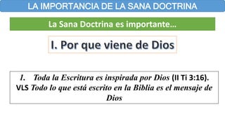 LA IMPORTANCIA DE LA SANA DOCTRINA
La Sana Doctrina es importante…
1. Toda la Escritura es inspirada por Dios (II Ti 3:16).
VLS Todo lo que está escrito en la Biblia es el mensaje de
Dios
 