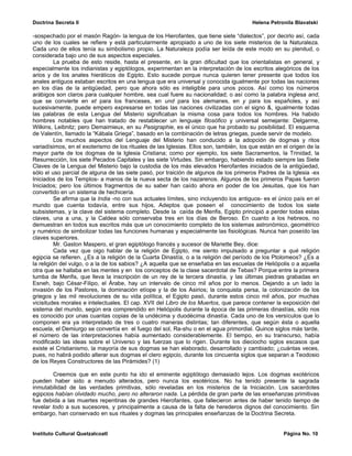 Doctrina Secreta II                                                                     Helena Petronila Blavatski

-sospechado por el masón Ragón- la lengua de los Hierofantes, que tiene siete “dialectos”, por decirlo así, cada
uno de los cuales se refiere y está particularmente apropiado a uno de los siete misterios de la Naturaleza.
Cada uno de ellos tenía su simbolismo propio. La Naturaleza podía ser leída de este modo en su plenitud, o
considerada bajo uno de sus aspectos especiales.
          La prueba de esto reside, hasta el presente, en la gran dificultad que los orientalistas en general, y
especialmente los indianistas y egiptólogos, experimentan en la interpretación de los escritos alegóricos de los
arios y de los anales hieráticos de Egipto. Esto sucede porque nunca quieren tener presente que todos los
anales antiguos estaban escritos en una lengua que era universal y conocida igualmente por todas las naciones
en los días de la antigüedad, pero que ahora sólo es inteligible para unos pocos. Así como los números
arábigos son claros para cualquier hombre, sea cual fuere su nacionalidad; o así como la palabra inglesa and,
que se convierte en et para los franceses, en und para los alemanes, en y para los españoles, y así
sucesivamente, puede empero expresarse en todas las naciones civilizadas con el signo &, igualmente todas
las palabras de esta Lengua del Misterio significaban la misma cosa para todos los hombres. Ha habido
hombres notables que han tratado de restablecer un lenguaje filosófico y universal semejante: Delgarme,
Wilkins, Leibnitz; pero Demaimieux, en su Pasigraphie, es el único que ha probado su posibilidad. El esquema
de Valentín, llamado la “Kábala Griega”, basado en la combinación de letras griegas, puede servir de modelo.
          Los muchos aspectos del Lenguaje del Misterio han conducido a la adopción de dogmas y ritos
variadísimos, en el exoterismo de los rituales de las Iglesias. Ellos son, también, los que están en el origen de la
mayor parte de los dogmas de la Iglesia Cristiana; como por ejemplo, los siete Sacramentos, la Trinidad, la
Resurrección, los siete Pecados Capitales y las siete Virtudes. Sin embargo, habiendo estado siempre las Siete
Claves de la Lengua del Misterio bajo la custodia de los más elevados Hierofantes iniciados de la antigüedad,
sólo el uso parcial de alguna de las siete pasó, por traición de algunos de los primeros Padres de la Iglesia -ex
Iniciados de los Templos- a manos de la nueva secta de los nazarenos. Algunos de los primeros Papas fueron
Iniciados; pero los últimos fragmentos de su saber han caído ahora en poder de los Jesuitas, que los han
convertido en un sistema de hechicería.
          Se afirma que la India -no con sus actuales límites, sino incluyendo los antiguos- es el único país en el
mundo que cuenta todavía, entre sus hijos, Adeptos que poseen el conocimiento de todos los siete
subsistemas, y la clave del sistema completo. Desde la caída de Menfis, Egipto principió a perder todas estas
claves, una a una, y la Caldea sólo conservaba tres en los días de Beroso. En cuanto a los hebreos, no
demuestran en todos sus escritos más que un conocimiento completo de los sistemas astronómico, geométrico
y numérico de simbolizar todas las funciones humanas y especialmente las fisiológicas. Nunca han poseído las
claves superiores.
          Mr. Gaston Maspero, el gran egiptólogo francés y sucesor de Mariette Bey, dice:
          Cada vez que oigo hablar de la religión de Egipto, me siento impulsado a preguntar a qué religión
egipcia se refieren. ¿Es a la religión de la Cuarta Dinastía, o a la religión del período de los Ptolomeos? ¿Es a
la religión del vulgo, o a la de los sabios? ¿A aquella que se enseñaba en las escuelas de Heliópolis o a aquella
otra que se hallaba en las mentes y en los conceptos de la clase sacerdotal de Tebas? Porque entre la primera
tumba de Menfis, que lleva la inscripción de un rey de la tercera dinastía, y las últimas piedras grabadas en
Esneh, bajo César-Filipo, el Árabe, hay un intervalo de cinco mil años por lo menos. Dejando a un lado la
invasión de los Pastores, la dominación etíope y la de los Asirios; la conquista persa, la colonización de los
griegos y las mil revoluciones de su vida política, el Egipto pasó, durante estos cinco mil años, por muchas
vicisitudes morales e intelectuales. El cap. XVII del Libro de los Muertos, que parece contener la exposición del
sistema del mundo, según era comprendido en Heliópolis durante la época de las primeras dinastías, sólo nos
es conocido por unas cuantas copias de la undécima y duodécima dinastía. Cada uno de los versículos que lo
componen era ya interpretado de tres o cuatro maneras distintas; tan diferentes, que según ésta o aquella
escuela, el Demiurgo se convertía en el fuego del sol, Ra-shu o en el agua primordial. Quince siglos más tarde,
el número de las interpretaciones había aumentado considerablemente. El tiempo, en su transcurso, había
modificado las ideas sobre el Universo y las fuerzas que lo rigen. Durante los dieciocho siglos escasos que
existe el Cristianismo, la mayoría de sus dogmas se han elaborado, desarrollado y cambiado; ¿cuántas veces,
pues, no habrá podido alterar sus dogmas el clero egipcio, durante los cincuenta siglos que separan a Teodosio
de los Reyes Constructores de las Pirámides? (1)

        Creemos que en este punto ha ido el eminente egiptólogo demasiado lejos. Los dogmas exotéricos
pueden haber sido a menudo alterados, pero nunca los esotéricos. No ha tenido presente la sagrada
inmutabilidad de las verdades primitivas, sólo reveladas en los misterios de la Iniciación. Los sacerdotes
egipcios habían olvidado mucho, pero no alteraron nada. La pérdida de gran parte de las enseñanzas primitivas
fue debida a las muertes repentinas de grandes Hierofantes, que fallecieron antes de haber tenido tiempo de
revelar todo a sus sucesores, y principalmente a causa de la falta de herederos dignos del conocimiento. Sin
embargo, han conservado en sus rituales y dogmas las principales enseñanzas de la Doctrina Secreta.


Instituto Cultural Quetzalcoatl                                                                      Página No. 10
 