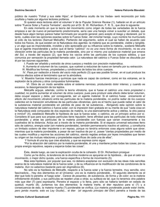 Doctrina Secreta II                                                                     Helena Petronila Blavatski

público de nuestro “Fohat y sus siete Hijos”, el Gandharva oculto de los Vedas- será reconocido por todo
ocultista y hasta por algunos lectores profanos.
         Si quieren esos lectores abrir el volumen V de la Popular Science Review (1), hallarán en él un artículo
sobre “Fuerza Solar y Fuerza Terrestre”, escrito por el Dr. B. W. Richardson, F. R. S., que dice lo siguiente:
         En este momento en que la teoría del movimiento como origen de todas las variedades de la fuerza
empieza a ser de nuevo el pensamiento predominante, sería casi una herejía volver a suscitar un debate, que
desde hace algún tiempo parece haber terminado por acuerdo general; pero acepto el riesgo y declararé, por lo
tanto, cuáles eran las opiniones exactas sobre la Fuerza Solar, del inmortal hereje, cuyo nombre he murmurado
al oído de los lectores (Samuel Metcalfe). Partiendo del argumento, sobre el cual se hallan de acuerdo casi
todos los físicos, de que existen en la Naturaleza dos agentes -la materia que es ponderable, visible y tangible,
y un algo que es imponderable, invisible y sólo apreciable por su influencia sobre la materia-, sostiene Metcalfe
que el agente imponderable y activo que él llama “calórico” no es una mera forma de movimiento, no es una
vibración entre las partículas de la materia ponderable, sino por sí mismo una substancia material que emana
del Sol, a través del espacio (2), que llena los vacíos entre las partículas de los cuerpos sólidos, y que
comunica por sensación la propiedad llamada calor. La naturaleza del calórico o Fuerza Solar es discutida por
él por las razones siguientes:
         I. Puede ser añadido y extraído de otros cuerpos y medido con precisión matemática.
        II. Aumenta el volumen de los cuerpos, que vuelven a reducirse de nuevo en tamaño por su extracción.
       III. Modifica las formas, propiedades y condiciones de todos los otros cuerpos.
        IV. Pasa por radiación a través del vacío más perfecto (3) que sea posible formar, en el cual produce los
mismos efectos sobre el termómetro que en la atmósfera.
      V. Muestra fuerzas mecánicas y químicas que nada es capaz de contener, como en los volcanes, en la
explosión de la pólvora y otros compuestos fulminantes.
            VI. Obra de un modo sensible sobre el sistema nervioso, produciendo dolor intenso; y cuando es
excesivo, la desorganización de los tejidos.
         Metcalfe arguye, además, contra la teoría vibratoria, que si fuese el calórico una mera propiedad o
cualidad, no podría aumentar el volumen de otros cuerpos; pues para producir este efecto debe tener volumen,
debe ocupar espacio y debe, por consiguiente, ser un agente material. Si el calórico fuese únicamente el
efecto del movimiento vibratorio entre las partículas de la materia ponderable, no podría radiar de los cuerpos
calientes sin la transición simultánea de las partículas vibratorias; pero es el hecho que puede radiar el calor de
la substancia material ponderable sin pérdida de peso de tal substancia... Abrigando esta opinión sobre la
naturaleza material del calórico o fuerza solar; con la impresión bien grabada en su mente de que “cada cosa en
la Naturaleza está compuesta de dos especies de materia, la una esencialmente activa y etérea, la otra pasiva
e inmóvil” (4), estableció Metcalfe la hipótesis de que la fuerza solar, o calórico, es un principio activo por sí.
Considera él que para sus propias partículas tiene repulsión; tiene afinidad para las partículas de toda materia
ponderable; y atrae las partículas de la materia ponderable con fuerzas que varían inversamente a los
cuadrados de la distancia. Actúa así a través de la materia ponderable. Si el espacio universal estuviese lleno
sólo de calórico, energía solar (sin materia ponderable), también permanecería inactivo el calórico, y constituiría
un limitado océano de éter impotente o en reposo, porque no tendría entonces cosa alguna sobre que obrar;
mientras que la materia ponderable, a pesar de ser inactiva de por sí, posee “ciertas propiedades por medio de
las cuales modifica y reprime las acciones del calórico, siendo regidas ambas por leyes inmutables que tienen
su origen en las mutuas relaciones y propiedades específicas de cada una de ellas”.
          Y formula él una ley que cree absoluta, y que se expresa como sigue:
         “Por la atracción del calórico por la materia ponderable, él une y mantiene juntas todas las cosas; por su
propia energía repulsiva, separa y esparce todas las cosas”.

         Ésta, desde luego, es casi la explicación oculta de la cohesión. El Dr. Richardson prosigue:
         Como ya he dicho, la tendencia de la doctrina moderna es apoyarse en la hipótesis... de que el calor es
movimiento, o mejor dicho quizás, una fuerza específica o forma de movimiento (5).
         Mas esta hipótesis, por popular que sea, no debiera aceptarse con exclusión de las ideas más sencillas
acerca de la naturaleza material de la fuerza solar, y de su influencia en la modificación de las condiciones de la
materia. Aún no sabemos bastante para ser dogmáticos (6).
         No sólo es la hipótesis de Metcalfe, respecto a la fuerza solar y la fuerza terrestre, muy sencilla, sino
fascinadora... Hay dos elementos en el Universo: uno es la materia ponderable... El segundo elemento es el
éter que todo lo penetra: el fuego solar . Carece de pesantez, de substancia, de forma y de color; es la materia
infinitamente divisible, y sus partículas se repelen unas a otras; su sutileza es tal, que no tenemos otra palabra
más que éter (7) para expresarla. Penetra el espacio y lo llena, pero sólo se hallaría también en estado de
quietud, muerto (8). Juntemos los dos elementos: la materia inerte, el éter repulsivo para sí (?) y a
consecuencia de esto, la materia muerta (?) ponderable se vivifica; (La materia ponderable puede estar inerte,
pero jamás muerta; esto es Ley Oculta)... el éter (el segundo principio del Éter) penetra a través de las

Instituto Cultural Quetzalcoatl                                                                    Página No. 111
 