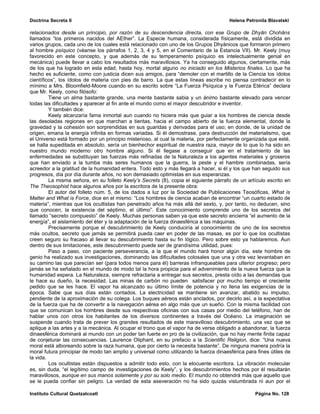 Doctrina Secreta II                                                                    Helena Petronila Blavatski

relacionados desde un principio, por razón de su descendencia directa, con ese Grupo de Dhyân Chohâns
llamados “los primeros nacidos del AEther”. La Especie humana, considerada físicamente, está dividida en
varios grupos, cada uno de los cuales está relacionado con uno de los Grupos Dhyánicos que formaron primero
al hombre psíquico (véanse los párrafos 1, 2, 3, 4 y 5, en el Comentario de la Estancia VII). Mr. Keely (muy
favorecido en este concepto, y que además de su temperamento psíquico es intelectualmente genial en
mecánica) puede llevar a cabo los resultados más maravillosos. Ya ha conseguido algunos, ciertamente, más
de los que ha logrado en esta edad, hasta hoy, mortal alguno no iniciado en los Misterios finales. Lo que ha
hecho es suficiente, como con justicia dicen sus amigos, para “demoler con el martillo de la Ciencia los ídolos
científicos”, los ídolos de materia con pies de barro. La que estas líneas escribe no piensa contradecir en lo
mínimo a Mrs. Bloomfield-Moore cuando en su escrito sobre “La Fuerza Psíquica y la Fuerza Etérica” declara
que Mr. Keely, como filósofo:
         Tiene un alma bastante grande, una mente bastante sabia y un ánimo bastante elevado para vencer
todas las dificultades y aparecer al fin ante el mundo como el mayor descubridor e inventor.
         Y también dice:
         Keely alcanzaría fama inmortal aun cuando no hiciera más que guiar a los hombres de ciencia desde
las desoladas regiones en que marchan a tientas, hacia el campo abierto de la fuerza elemental, donde la
gravedad y la cohesión son sorprendidas en sus guaridas y derivadas para el uso; en donde, de la unidad de
origen, emana la energía infinita en formas variadas. Si él demostrase, para destrucción del materialismo, que
el Universo está formado por un principio misterioso, al cual la materia, por perfectamente organizada que esté,
se halla supeditada en absoluto, sería un bienhechor espiritual de nuestra raza, mayor de lo que lo ha sido en
nuestro mundo moderno otro hombre alguno. Si él llegase a conseguir que en el tratamiento de las
enfermedades se substituyan las fuerzas más refinadas de la Naturaleza a los agentes materiales y groseros
que han enviado a la tumba más seres humanos que la guerra, la peste y el hambre combinadas, sería
acreedor a la gratitud de la humanidad entera. Todo esto y más llegará a hacer, si él y los que han seguido sus
progresos, día por día durante años, no son demasiado optimistas en sus esperanzas.
         La misma señora, en su folleto Keely’s Secrets (8), copia el siguiente párrafo de un artículo escrito en
The Theosophist hace algunos años por la escritora de la presente obra:
         El autor del folleto núm. 5, de los dados a luz por la Sociedad de Publicaciones Teosóficas, What is
Matter and What is Force, dice en el mismo: “Los hombres de ciencia acaban de encontrar “un cuarto estado de
materia”, mientras que los ocultistas han penetrado años ha más allá del sexto, y, por tanto, no deducen, sino
que conocen, la existencia del séptimo, el último”. Este conocimiento comprende uno de los secretos del
llamado “secreto compuesto” de Keely. Muchas personas saben ya que este secreto encierra “el aumento de la
energía”, el aislamiento del éter y la adaptación de la fuerza dinaesférica a las máquinas.
         Precisamente porque el descubrimiento de Keely conduciría al conocimiento de uno de los secretos
más ocultos, secreto que jamás se permitirá pueda caer en poder de las masas, es por lo que los ocultistas
creen seguro su fracaso al llevar su descubrimiento hasta su fin lógico. Pero sobre esto ya hablaremos. Aun
dentro de sus limitaciones, este descubrimiento puede ser de grandísima utilidad, pues:
         Paso a paso, con paciente perseverancia, a la que el mundo hará honor algún día, este hombre de
genio ha realizado sus investigaciones, dominando las dificultades colosales que una y otra vez levantaban en
su camino las que parecían ser (para todos menos para él) barreras infranqueables para ulterior progreso; pero
jamás se ha señalado en el mundo de modo tal la hora propicia para el advenimiento de la nueva fuerza que la
humanidad espera. La Naturaleza, siempre refractaria a entregar sus secretos, presta oído a las demandas que
le hace su dueño, la necesidad. Las minas de carbón no pueden satisfacer por mucho tiempo el creciente
pedido que se les hace. El vapor ha alcanzado su último límite de potencia y no llena las exigencias de la
época. Sabe que sus días están contados. La electricidad se mantiene sin avanzar, abatido su impulso,
pendiente de la aproximación de su colega. Los buques aéreos están anclados, por decirlo así, a la expectativa
de la fuerza que ha de convertir a la navegación aérea en algo más que un sueño. Con la misma facilidad con
que se comunican los hombres desde sus respectivas oficinas con sus casas por medio del teléfono, han de
hablar unos con otros los habitantes de los diversos continentes a través del Océano. La imaginación se
suspende cuando trata de prever los grandes resultados de este maravilloso descubrimiento, una vez que se
aplique a las artes y a la mecánica. Al ocupar el trono que el vapor ha de verse obligado a abandonar, la fuerza
dinaesférica dominará al mundo con un poder tan fuerte en pro de la civilización, que no hay mente finita capaz
de conjeturar las consecuencias. Laurence Oliphant, en su prefacio a la Scientific Religion, dice: “Una nueva
moral está alboreando sobre la raza humana, que por cierto la necesita bastante”. De ninguna manera podría la
moral futura principiar de modo tan amplio y universal como utilizando la fuerza dinaesférica para fines útiles de
la vida.
         Los ocultistas están dispuestos a admitir todo esto, con la elocuente escritora. La vibración molecular
es, sin duda, “el legítimo campo de investigaciones de Keely”, y los descubrimientos hechos por él resultarán
maravillosos, aunque en sus manos solamente y por su solo medio. El mundo no obtendrá más que aquello que
se le pueda confiar sin peligro. La verdad de esta aseveración no ha sido quizás vislumbrada ni aun por el

Instituto Cultural Quetzalcoatl                                                                   Página No. 128
 