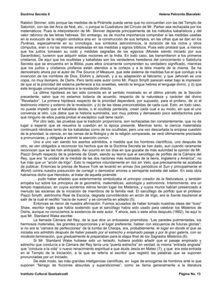 Doctrina Secreta II                                                                     Helena Petronila Blavatski

Ralston Skinner, sólo porque las medidas de la Pirámide pueda verse que no concuerdan con las del Templo de
Salomón, con las del Arca de Noé, etc., o porque la Cuadratura del Círculo de Mr. Parker sea rechazada por los
matemáticos. Pues la interpretación de Mr. Skinner depende principalmente de los métodos kabalísticos y del
valor rabínico de las letras hebreas. Sin embargo, es de mucha importancia comprobar si las medidas usadas
en la evolución de la religión simbólica aria en la construcción de sus templos, en las cifras que se dan en los
Purânas, especialmente en su cronología, sus símbolos astronómicos, la duración de los ciclos y otros
cómputos, eran o no las mismas empleadas en las medidas y signos bíblicos. Pues esto probará que, a menos
que los judíos tomasen su codo y medidas sagradas de los egipcios (Moisés siendo iniciado por sus
Sacerdotes), tuvieron que adquirir estas nociones en la India. En todo caso, las transmitieron a los primeros
cristianos. De aquí que los ocultistas y kabalistas son los verdaderos herederos del conocimiento o Sabiduría
Secreta que se encuentra en la Biblia; pues ellos únicamente comprenden su verdadero significado, mientras
que los judíos y cristianos profanos están atenidos a la corteza y a la letra muerta de la misma. Se ha
demostrado ahora por el autor de The Source of Measure, que este sistema de medidas fue el que condujo a la
invención de los nombres de Dios, Elohim y Jehovah, y a su adaptaciòn al falicismo; y que Jehovah es una
copia, no muy lisonjera, de Osiris. Pero tanto este autor como Mr. Piazzi Smyth parecen estar bajo la impresión
de que a) la prioridad del sistema pertenece a los israelitas, siendo la lengua hebrea el lenguaje divino, y b) que
este lenguaje universal pertenece a la revelación directa.
         La última hipótesis es tan sólo correcta en el sentido mostrado en el último párrafo de la Sección
precedente; salvo que no estamos todavía de acuerdo, respecto de la naturaleza y carácter del divino
“Revelador”. La primera hipótesis respecto de la prioridad dependerá, por supuesto, para el profano, de a) el
testimonio interno y externo de la revelación, y b) de las ideas preconcebidas de cada cual. Esto, en todo caso,
no puede impedir que el kabalista deísta, o el ocultista panteísta, crean cada cual a su modo; sin que el uno
convenza al otro. Los datos que la historia suministra, son muy pobres y demasiado poco satisfactorios para
que ninguno de ellos pueda probar el escéptico cuál tiene razón.
         Por otro lado, las pruebas que la tradición proporciona, son rechazadas tan constantemente, que no da
lugar a esperar que se resuelva la cuestión en la época presente. Mientras tanto, la ciencia materialista
continuará riéndose tanto de los kabalistas como de los ocultistas; pero una vez descartada la enojosa cuestión
de la prioridad, la ciencia, en las ramas de la filología y de la religión comparada, se verá últimamente precisada
a pronunciarse, y obligada a admitir la aserción común.
         Uno a uno van siendo los asertos admitidos, a medida que los hombres científicos, uno después de
otro, se ven obligados a reconocer los hechos que de la Doctrina Secreta se han dado, aun cuando raramente
reconocen que se les han anticipado. Así ocurrió en los días en que gozaba de más autoridad la opinión de Mr.
Piazzi Smyth respecto de la pirámide de Gizeh, siendo su teoría que el sarcófago de pórfido de la Cámara del
Rey, que era “la unidad de la medida de las dos naciones más ilustradas de la tierra, Inglaterra y América”, no
fue más que un “arcón de trigo”. Esto lo negamos rotundamente en Isis sin Velo, que precisamente se acababa
de publicar. Entonces la prensa de Nueva York se levantó en armas (los periódicos el Sun y principalmente el
World) contra nuestra presunción de corregir o demostrar errores a semejante estrella del saber. En esta obra
habíamos dicho que Herodoto, al tratar de aquella pirámide:
         ... pudo haber añadido que exteriormente simbolizaba el principio creador de la Naturaleza, y también
arrojaba luz sobre los principios de la geometría, matemáticas, astrología y astronomía. Interiormente, era un
templo majestuoso, en cuyos sombríos retiros tenían lugar los Misterios, y cuyos muros habían presenciado a
menudo las escenas de la iniciación de miembros de la familia real. El sarcófago de pórfido que el profesor
Piazzi Smyth, astrónomo Real de Escocia, degrada convirtiéndolo en arcón de trigo, era la fuente bautismal al
salir de la cual el neófito “nacía de nuevo” y se convertía en adepto (5).
         Entonces se rieron de nuestra afirmación. Fuimos acusados de haber tomado nuestras ideas del “iluso”
Shaw, escritor inglés que había sostenido que el sarcófago había sido usado para celebrar los Misterios de
Osiris, aunque no conocíamos la existencia de este autor. Y ahora, seis o siete años después (1882), he aquí lo
que Mr. Staniland Wake escribe:
         La llamada Cámara del Rey, de la que dice un entusiasta piramidista: “Las paredes pulimentadas, los
hermosos materiales, las grandes proporciones y el lugar preferente, hablan con elocuencia de futuras glorias”;
si no era la “cámara de perfecciones” de la tumba de Cheops, era, probablemente, el lugar en donde el que se
iniciaba era admitido después de haber pasado por el estrecho y empinado pasaje y por la gran galería, con su
modesta terminación, que gradualmente le preparaban para la etapa final de los Sagrados Misterios (6).
         Si Mr. Staniland Wake hubiese sido un teósofo, hubiera podido añadir que el pasaje empinado y
estrecho que conducía a la Cámara del Rey tenía una “puerta estrecha” en verdad; la misma “entrada angosta”
que “conduce a la vida” o nuevo renacimiento espiritual a que alude Jesús en Mateo (7); y que era esta entrada
en el Templo de la Iniciación, a la que se refería el escritor que registró las palabras que se suponen
pronunciadas por un Iniciado.
         De este modo, las más grandes inteligencias científicas, en lugar de encogerse de hombros ante lo que
suponen “fárrago de ficciones absurdas y supersticiones”, como se llama generalmente a la literatura

Instituto Cultural Quetzalcoatl                                                                     Página No. 13
 
