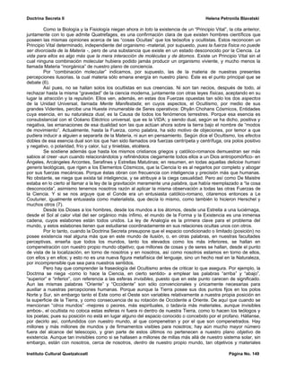 Doctrina Secreta II                                                                        Helena Petronila Blavatski

         Como la Biología y la Fisiología niegan ahora in toto la existencia de un “Principio Vital”, la cita anterior,
juntamente con lo que admite Quatrefages, es una confirmación clara de que existen hombres científicos que
poseen las mismas opiniones acerca de las “cosas Ocultas” que los teósofos y ocultistas. Estos reconocen un
Principio Vital determinado, independiente del organismo -material, por supuesto, pues la fuerza física no puede
ser divorciada de la Materia -, pero de una substancia que existe en un estado desconocido por la Ciencia. La
vida para ellos es algo más que la mera interacción de moléculas y de átomos. Existe un Principio Vital sin el
cual ninguna combinación molecular hubiera podido jamás producir un organismo viviente, y mucho menos la
llamada Materia “inorgánica” de nuestro plano de conciencia.
         Por “combinación molecular” indicamos, por supuesto, las de la materia de nuestras presentes
percepciones ilusorias, la cual materia sólo emana energía en nuestro plano. Éste es el punto principal que se
debate (6).
         Así pues, no se hallan solos los ocultistas en sus creencias. Ni son tan necios, después de todo, al
rechazar hasta la misma “gravedad” de la ciencia moderna, juntamente con otras leyes físicas, aceptando en su
lugar la atracción y la repulsión. Ellos ven, además, en estas dos Fuerzas opuestas tan sólo los dos aspectos
de la Unidad Universal, llamada Mente Manifestada; en cuyos aspectos, el Ocultismo, por medio de sus
grandes Videntes, percibe una Hueste innumerable de Seres operativos: Dhyân Chohans Cósmicos, Entidades
cuya esencia, en su naturaleza dual, es la Causa de todos los fenómenos terrestres. Porque esa esencia es
consubstancial con el Océano Eléctrico universal, que es la VIDA; y siendo dual, según se ha dicho, positiva y
negativa, las emanaciones de esa dualidad son las que actúan ahora sobre la tierra bajo el nombre de “modos
de movimiento”. Actualmente, hasta la Fuerza, como palabra, ha sido motivo de objeciones, por temor a que
pudiera inducir a alguien a separarla de la Materia, ni aun en pensamiento. Según dice el Ocultismo, los efectos
dobles de esa esencia dual son los que han sido llamados ora fuerzas centrípeta y centrífuga, ora polos positivo
y negativo, o polaridad, frío y calor, luz y tinieblas, etcétera.
         Se sostiene además que hasta los mismos cristianos griegos y católico-romanos demuestran ser más
sabios al creer -aun cuando relacionándolos y refiriéndolos ciegamente todos ellos a un Dios antropomórfico- en
Ángeles, Arcángeles Arcontes, Serafines y Estrellas Matutinas; en resumen, en todas aquellas delicioe humani
generis teológicas, que rigen a los Elementos Cósmicos, que la Ciencia lo es al negarlos por completo y abogar
por sus fuerzas mecánicas. Porque éstas obran con frecuencia con inteligencia y precisión más que humanas.
No obstante, se niega que exista tal inteligencia, y se atribuye a la ciega casualidad. Pero así como De Maistre
estaba en lo cierto al llamar a la ley de la gravitación meramente una palabra, que había reemplazado a “la cosa
desconocida”, asimismo tenemos nosotros razón al aplicar la misma observación a todas las otras Fuerzas de
la Ciencia. Y si se nos arguye que el Conde era un entusiasta católico-romano, citaremos entonces a Le
Couturier, igualmente entusiasta como materialista, que decía lo mismo, como también lo hicieron Herschel y
muchos otros (7).
         Desde los Dioses a los hombres, desde los mundos a los átomos, desde una Estrella a una luciérnaga,
desde el Sol al calor vital del ser orgánico más ínfimo, el mundo de la Forma y la Existencia es una inmensa
cadena, cuyos eslabones están todos unidos. La ley de Analogía es la primera clave para el problema del
mundo, y estos eslabones tienen que estudiarse coordinadamente en sus relaciones ocultas unos con otros.
         Por lo tanto, cuando la Doctrina Secreta presupone que el espacio condicionado o limitado (posición) no
posee existencia real alguna más que en este mundo de ilusión, o, en otras palabras, en nuestras facultades
perceptivas, enseña que todos los mundos, tanto los elevados como los más inferiores, se hallan en
compenetración con nuestro propio mundo objetivo; que millones de cosas y de seres se hallan, desde el punto
de vista de la localización, en torno de nosotros y en nosotros, así como nosotros estamos en torno de ellos,
con ellos y en ellos; y esto no es una nueva figura metafísica del lenguaje, sino un hecho real en la Naturaleza,
por incomprensible que sea para nuestros sentidos.
         Pero hay que comprender la fraseología del Ocultismo antes de criticar lo que asegura. Por ejemplo, la
Doctrina se niega -como lo hace la Ciencia, en cierto sentido- a emplear las palabras “arriba” y “abajo”,
“superior” e “inferior”, con referencia a las esferas invisibles, puesto que en este punto carecen de significado.
Aun las mismas palabras “Oriente” y “Occidente” son sólo convencionales y únicamente necesarias para
auxiliar a nuestras percepciones humanas. Porque aunque la Tierra posee sus dos puntos fijos en los polos
Norte y Sur, sin embargo tanto el Este como el Oeste son variables relativamente a nuestra propia posición en
la superficie de la Tierra, y como consecuencia de su rotación de Occidente a Oriente. De aquí que cuando se
mencionan “otros mundos” -mejores o peores, más espirituales, o tadavía más materiales, aunque invisibles
ambos-, el ocultista no coloca estas esferas ni fuera ni dentro de nuestra Tierra, como lo hacen los teólogos y
los poetas; pues su posición no está en lugar alguno del espacio conocido o concebido por el profano. Hállanse,
por decirlo así, confundidos con nuestro mundo, al que compenetran y por el que son compenetrados. Hay
millones y más millones de mundos y de firmamentos visibles para nosotros; hay aún mucho mayor número
fuera del alcance del telescopio, y gran parte de estos últimos no pertenecen a nuestro plano objetivo de
existencia. Aunque tan invisibles como si se hallasen a millones de millas más allá de nuestro sistema solar, sin
embargo, están con nosotros, cerca de nosotros, dentro de nuestro propio mundo, tan objetivos y materiales

Instituto Cultural Quetzalcoatl                                                                       Página No. 149
 