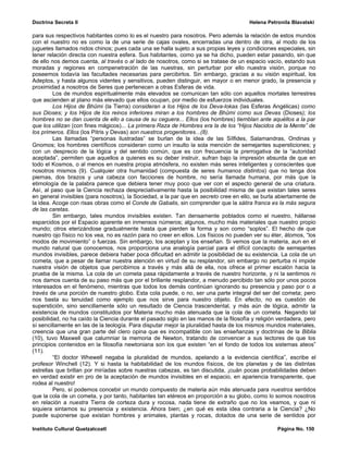 Doctrina Secreta II                                                                     Helena Petronila Blavatski

para sus respectivos habitantes como lo es el nuestro para nosotros. Pero además la relación de estos mundos
con el nuestro no es como la de una serie de cajas ovales, encerradas una dentro de otra, al modo de los
juguetes llamados nidos chinos; pues cada una se halla sujeto a sus propias leyes y condiciones especiales, sin
tener relación directa con nuestra esfera. Sus habitantes, como ya se ha dicho, pueden estar pasando, sin que
de ello nos demos cuenta, al través o al lado de nosotros, como si se tratase de un espacio vacío, estando sus
moradas y regiones en compenetración de las nuestras, sin perturbar por ello nuestra visión, porque no
poseemos todavía las facultades necesarias para percibirlos. Sin embargo, gracias a su visión espiritual, los
Adeptos, y hasta algunos videntes y sensitivos, pueden distinguir, en mayor o en menor grado, la presencia y
proximidad a nosotros de Seres que pertenecen a otras Esferas de vida.
         Los de mundos espiritualmente más elevados se comunican tan sólo con aquellos mortales terrestres
que ascienden al plano más elevado que ellos ocupan, por medio de esfuerzos individuales.
         Los Hijos de Bhûmi (la Tierra) consideran a los Hijos de los Deva-lokas (las Esferas Angélicas) como
sus Dioses; y los Hijos de los reinos inferiores miran a los hombres de Bhûmi como sus Devas (Dioses); los
hombres no se dan cuenta de ello a causa de su ceguera... Ellos (los hombres) tiemblan ante aquéllos a la par
que los utilizan (con fines mágicos)... La primera Raza de Hombres era la de los “Hijos Nacidos de la Mente” de
los primeros. Ellos (los Pitris y Devas) son nuestros progenitores...(8).
         Las llamadas “personas ilustradas” se burlan de la idea de las Sílfides, Salamandras, Ondinas y
Gnomos; los hombres científicos consideran como un insulto la sola mención de semejantes supersticiones; y
con un desprecio de la lógica y del sentido común, que es con frecuencia la prerrogativa de la “autoridad
aceptada”, permiten que aquellos a quienes es su deber instruir, sufran bajo la impresión absurda de que en
todo el Kosmos, o al menos en nuestra propia atmósfera, no existen más seres inteligentes y conscientes que
nosotros mismos (9). Cualquier otra humanidad (compuesta de seres humanos distintos) que no tenga dos
piernas, dos brazos y una cabeza con facciones de hombre, no sería llamada humana, por más que la
etimología de la palabra parece que debiera tener muy poco que ver con el aspecto general de una criatura.
Así, al paso que la Ciencia rechaza despreciativamente hasta la posibilidad misma de que existan tales seres
en general invisibles (para nosotros), la Sociedad, a la par que en secreto cree en ello, se burla abiertamente de
la idea. Acoge con risas obras como el Conde de Gabalis, sin comprender que la sátira franca es la más segura
de las caretas.
         Sin embargo, tales mundos invisibles existen. Tan densamente poblados como el nuestro, hállanse
esparcidos por el Espacio aparente en inmensos números; algunos, mucho más materiales que nuestro propio
mundo; otros eterizándose gradualmente hasta que pierden la forma y son como “soplos”. El hecho de que
nuestro ojo físico no los vea, no es razón para no creer en ellos. Los físicos no pueden ver su éter, átomos, “los
modos de movimiento” o fuerzas. Sin embargo, los aceptan y los enseñan. Si vemos que la materia, aun en el
mundo natural que conocemos, nos proporciona una analogía parcial para el difícil concepto de semejantes
mundos invisibles, parece debiera haber poca dificultad en admitir la posibilidad de su existencia. La cola de un
cometa, que a pesar de llamar nuestra atención en virtud de su resplandor, sin embargo no perturba ni impide
nuestra visión de objetos que percibimos a través y más allá de ella, nos ofrece el primer escalón hacia la
prueba de la misma. La cola de un cometa pasa rápidamente a través de nuestro horizonte, y ni la sentimos ni
nos damos cuenta de su paso más que por el brillante resplandor, a menudo percibido tan sólo por unos pocos
interesados en el fenómeno, mientras que todos los demás continúan ignorando su presencia y paso por o a
través de una porción de nuestro globo. Esta cola puede, o no, ser una parte integral del ser del cometa; pero
nos basta su tenuidad como ejemplo que nos sirve para nuestro objeto. En efecto, no es cuestión de
superstición, sino sencillamente sólo un resultado de Ciencia trascendental, y más aún de lógica, admitir la
existencia de mundos constituidos por Materia mucho más atenuada que la cola de un cometa. Negando tal
posibilidad, no ha caído la Ciencia durante el pasado siglo en las manos de la filosofía y religión verdadera, pero
sí sencillamente en las de la teología. Para disputar mejor la pluralidad hasta de los mismos mundos materiales,
creencia que una gran parte del clero opina que es incompatible con las enseñanzas y doctrinas de la Biblia
(10), tuvo Maxwell que calumniar la memoria de Newton, tratando de convencer a sus lectores de que los
principios contenidos en la filosofía newtoniana son los que existen “en el fondo de todos los sistemas ateos”
(11).
         “El doctor Whewell negaba la pluralidad de mundos, apelando a la evidencia científica”, escribe el
profesor Winchell (12). Y si hasta la habitabilidad de los mundos físicos, de los planetas y de las distintas
estrellas que brillan por miríadas sobre nuestras cabezas, es tan discutida, ¡cuán pocas probabilidades deben
en verdad existir en pro de la aceptación de mundos invisibles en el espacio, en apariencia transparente, que
rodea al nuestro!
         Pero, sí podemos concebir un mundo compuesto de materia aún más atenuada para nuestros sentidos
que la cola de un cometa, y por tanto, habitantes tan etéreos en proporción a su globo, como lo somos nosotros
en relación a nuestra Tierra de corteza dura y rocosa, nada tiene de extraño que no los veamos, y que ni
siquiera sintamos su presencia y existencia. Ahora bien; ¿en qué es esta idea contraria a la Ciencia? ¿No
puede suponerse que existan hombres y animales, plantas y rocas, dotados de una serie de sentidos por

Instituto Cultural Quetzalcoatl                                                                    Página No. 150
 