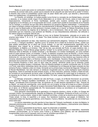 Doctrina Secreta II                                                                     Helena Petronila Blavatski

         Basta un punto para poner en combustión a todas las escuelas del mundo. Pero ¿qué necesidad tiene
el hombre de conocer este punto, puesto que la creación de tan pequeño ser está fuera de su poder? A fortiori,
la filosofía obra contra la probabilidad cuando trata de pasar desde este punto, que absorbe y desconcierta
todas sus meditaciones, a la generación del mundo.
         La Filosofía, sin embargo, no hubiera podido nunca formar su concepto de una Deidad lógica, universal
y absoluta, si no hubiera tenido ningún Punto Matemático en el interior del Círculo, sobre el cual basar sus
especulaciones. Únicamente el Punto manifestado, perdido para nuestros sentidos tras su aparición
pregenérica en la infinidad y en lo incognoscible del Círculo, puede hacer posible la reconciliación de la Filosofía
con la Teología, a condición de que esta última abandone sus groseros dogmas materialistas. Y precisamente
por haber la teología cristiana rechazado tan imprudentemente la Mónada Pitagórica y las figuras geométricas,
es por lo que ha desenvuelto su Dios personal y humano creado por sí mismo, la Cabeza monstruosa de que
fluyen en dos corrientes los dogmas de la Salvación y de la Condenación. Esto es tan cierto, que hasta los
sacerdotes que son masones y que quisieran ser filósofos, en sus interpretaciones arbitrarias, han atribuido a
los sabios antiguos la singular idea de que:
         La Mónada representaba (para ellos) el trono de la Deidad Omnipotente, colocada en el centro del
empíreo para indicar T. G. A. O. T. U. (léase “The Great Architect of the Universe”) (El Gran Arquitecto del
Universo) (3).
         Curiosa explicación es ésta, más masónica que estrictamente pitagórica. Tampoco el “Hierograma en
un Círculo, o Triángulo equilátero”, significó nunca “el símbolo de la unidad de la Esencia divina”, puesto que
ésta estaba simbolizada por el plano del Círculo limitado. Lo que ello verdaderamente significaba era la
Naturaleza trina coigual de la primera Substancia diferenciada, o la consubstancialidad del Espíritu
(manifestado), la Materia y el Universo -”Hijo” de los dos- que procede del Punto, el Logos esotérico real, o
Mónada Pitágorica. Pues el Monas griego significa “Unidad” en su sentido primario. Los que no pueden asir la
diferencia entre la Mónada -la Unidad Universal- y las Mónadas o la Unidad manifestada, así como también
entre el Logos siempre oculto y el revelado, o Verbo, no debieran ocuparse nunca de filosofía, y mucho menos
de ciencias esotéricas. No es necesario recordar al lector ilustrado la tesis de Kant para demostrar su segunda
Antinomia (4). Los que la han leído y comprendido, verán claramente la línea divisoria que trazamos entre el
Universo absolutamente ideal y el Kosmos invisible, pero manifestado. Nuestros Dioses Mónadas no son los
elementos de la extensión misma, sino sólo los de la Realidad invisible que es la base del Kosmos manifestado.
Ni la Filosofía Esotérica ni Kant, para no decir nada de Leibnitz, admitirían jamás que la extensión pueda
componerse de partes simples o inextensas. Pero los filósofos teólogos no quieren comprender esto. El Círculo
y el Punto -este último retirándose dentro del primero y fundiéndose con él después de haber emanado los tres
primeros Puntos y haberlos unido con líneas, formando así la primera base noumenal del Segundo Triángulo en
el Mundo Manifestado- han sido siempre un obstáculo insuperable para los vuelos teológicos hacia empíreos
dogmáticos. Sobre la autoridad de este símbolo arcaico, un Dios masculino, personal, Creador y Padre de todo,
se convierte en una emanación de tercer orden; el Sephira que se presenta en cuarto lugar en el descenso, y a
la izquierda de Ain Soph, en el Árbol de Vida kabalístico. Por tanto, queda degradada la Mónada en Vehículo -
¡un “Trono”!
         La Mónada -emanación y reflexión tan sólo del Punto, o Logos, en el Mundo fenomenal- se convierte,
como ápice del Triángulo equilátero manifestado, en el “Padre”. La línea o lazo izquierdo es la Dúada, la
“Madre”, considerada como el principio malo, de oposición (5). El lado derecho representa al “Hijo”, “Esposo de
su Madre”, en todas las cosmogonías, como siendo uno con el ápice; la línea de la base es el plano universal
de la Naturaleza productora, unificado en el plano fenomenal Padre-Madre-Hijo, como estos estaban unificados
en el ápice, en el Mundo suprasensible (6). Por transmutación mística se convirtieron en el Cuaternario: el
Triángulo se convirtió en la Tetraktis.
         Esta aplicación trascendental de la geometría a la teogonía cósmica y divina -el Alfa y la Omega del
concepto místico- fue empequeñecida, después de Pitágoras, por Aristóteles. Omitiendo el Punto y el Círculo, y
no teniendo en cuenta el ápice, redujo el valor metafísico de la idea, y limitó así la doctrina de la magnitud a una
Tríada simple: la línea, la superficie y el cuerpo. Sus herederos modernos, que juegan al Idealismo, han
interpretado estas tres figuras geométricas, como Espacio, Fuerza y Materia; “las potencias de una Unidad que
actúa entre todo”.
         La ciencia materialista que sólo percibe la línea base del Triángulo manifestado -el plano de Materia- lo
interpreta prácticamente como (Padre)-Materia, (Madre)-Materia e (Hijo)-Materia, y teóricamente como Materia,
Fuerza y Correlación.
         Pero para la generalidad de los físicos, según ha observado un kabalista:
         El Espacio, la Fuerza y la Materia son lo que los signos en álgebra para el matemático, meramente
símbolos convencionales, (o) la Fuerza como Fuerza y la Materia como Materia, son tan absolutamente
incognoscibles como lo es el supuesto vacío en que se considera que actúan (7).
         Los símbolos representan abstracciones, y sobre éstas


Instituto Cultural Quetzalcoatl                                                                     Página No. 154
 