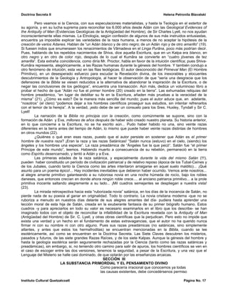 Doctrina Secreta II                                                                     Helena Petronila Blavatski

         Pero veamos si la Ciencia, con sus especulaciones materialistas, y hasta la Teología en el estertor de
su agonía, y en su lucha suprema para reconciliar los 6.000 años desde Adán con las Geological Evidences of
the Antiquity of Man (Evidencias Geológicas de la Antigüedad del Hombre), de Sir Charles Lyell, no nos ayudan
inconscientemente ellas mismas. La Etnología, según confesión de algunos de sus más instruidos entusiastas,
encuentra ya imposible explicar las variedades de la raza humana, a menos de no aceptar la hipótesis de la
creación de varios Adanes. Hablan de “un Adán blanco y de otro negro; de un Adán rojo y de otro amarillo” (19).
Si fuesen indos que enumerasen los renacimientos de Vâmadeva en el Linga Purâna, poco más podrían decir.
Pues, hablando de los repetidos nacimientos de Shiva, dice aquella Escritura, que en un Kalpa era blanco, en
otro negro y en otro de color rojo, después de lo cual el Kumâra se convierte en “cuatro jóvenes de tez
amarilla”. Esta extraña coincidencia, como diría Mr. Proctor, habla en favor de la intuición científica; pues Shiva-
Kumâra representa, alegóricamente, a las Razas humanas durante la génesis del hombre. Y también condujo a
otro fenómeno de intuición, esta vez en las filas teológicas. El autor desconocido del Primeval Man (El Hombre
Primitivo), en un desesperado esfuerzo para escudar la Revelación divina, de los inexorables y elocuentes
descubrimientos de la Geología y Antropología, al hacer la observación de que “sería una desgracia que los
defensores de la Biblia se viesen reducidos a la alternativa de abandonar la inspiración de la Escritura, o de
negar las conclusiones de los geólogos”, encuentra una transacción. Aún más, dedica un voluminoso libro a
probar el hecho de que “Adán no fue el primer hombre (20) creado en la tierra”. Las exhumadas reliquias del
hombre preadámico, “en lugar de debilitar su fe en la Escritura, añaden más pruebas a la veracidad de la
misma” (21). ¿Cómo es esto? De la manera más sencilla del mundo; pues el autor aduce que, en adelante,
“nosotros” (el clero) “podemos dejar a los hombres científicos proseguir sus estudios, sin intentar refrenarlos
con el temor de la herejía”. A la verdad, ¡esto debe de ser un consuelo para los Sres. Huxley, Tyndall y Sir C.
Lyell!
         La narración de la Biblia no principia con la creación, como comúnmente se supone, sino con la
formación de Adán y Eva, millones de años después de haber sido creado nuestro planeta. Su historia anterior,
en lo que concierne a la Escritura, no se ha escrito aún... Pudo haber habido no una, sino veinte razas
diferentes en la tierra antes del tiempo de Adán, lo mismo que puede haber veinte razas distintas de hombres
en otros mundos (22).
         ¿Quiénes o qué eran esas razas, puesto que el autor persiste en sostener que Adán es el primer
hombre de nuestra raza? ¡Eran la raza y las razas Satánicas! “Satán nunca (estuvo) en el cielo, (siendo) los
ángeles y los hombres una especie”. La raza preadámica de “Ángeles fue la que pecó”. Satán fue “el primer
Príncipe de este mundo”, leemos. Habiendo muerto a consecuencia de su rebelión, permaneció en la tierra
como Espíritu desencarnado, y tentó a Adán y a Eva.
         Las primeras edades de la raza satánica, y especialmente durante la vida del mismo Satán (!!!),
pueden haber constituido un período de civilización patriarcal y de relativo reposo (época de los Tubal-Caínes y
de los Jubales, cuando tanto la Ciencia como las artes intentaron arraigarse en aquel suelo maldito)... ¡Qué
asunto para un poema épico!... Hay incidentes inevitables que debieron haber ocurrido. Vemos ante nosotros...
al alegre amante primitivo galanteando a su ruborosa novia en una noche húmeda de rocío, bajo los robles
daneses, que entonces crecían en donde ahora ningún roble crece.... al anciano patriarca primitivo... a la prole
primitiva inocente saltando alegremente a su lado... ¡Mil cuadros semejantes se despliegan a nuestra vista!
(23).
         La mirada retrospectiva hacia esta “ruborizada novia” satánica, en los días de la inocencia de Satán, no
pierde nada de su poesía al ganar en originalidad. Todo lo contrario. La novia cristiana moderna -que no se
ruboriza a menudo en nuestros días delante de sus alegres amantes del día- pudiera hasta aprender una
lección moral de esta hija de Satán, creada en la exuberante fantasía de su primer biógrafo humano. Estos
cuadros -y para apreciarlos en todo su valor es necesario examinarlos en el libro que los describe- se han
imaginado todos con el objeto de reconciliar la infalibilidad de la Escritura revelada con la Antiquity of Man
(Antigüedad del Hombre) de Sir. C. Lyell, y otras obras científicas que la perjudican. Pero esto no impide que
exista una verdad y un hecho en el fundamento de estas extravagancias, que el autor no ha querido nunca
firmar ni con su nombre ni con otro alguno. Pues sus razas preadámicas (no satánicas, sino simplemente
atlantes, y antes que estos los hermafroditas) se encuentran mencionadas en la Biblia, cuando se lee
esotéricamente, así como se encuentran en la Doctrina Secreta. Las Siete Claves descubren los misterios,
pasados y futuros, de las siete grandes Razas Raíces, y de los siete Kalpas. Aunque la génesis del hombre y
hasta la geología esotérica serán seguramente rechazadas por la Ciencia (tanto como las razas satánicas y
preadámicas), sin embargo, si, no teniendo otro camino para salir de apuros, los hombres científicos se ven en
el caso de escoger entre las dos versiones, tenemos la seguridad, a pesar de la Escritura, y una vez que el
Lenguaje del Misterio se halle casi dominado, de que optarán por las enseñanzas arcaicas.
                                                   SECCIÓN III
                         LA SUBSTANCIA PRIMORDIAL Y EL PENSAMIENTO DIVINO
                                                 Como parecería irracional que conocemos ya todas
                                                 las causas existentes, debe concedérsenos permiso

Instituto Cultural Quetzalcoatl                                                                      Página No. 17
 