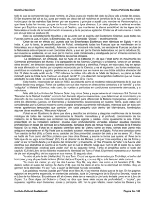 Doctrina Secreta II                                                                      Helena Petronila Blavatski

todo lo que se comprende bajo este nombre, es Zeus; pues por medio del cielo da Zeus vida a todas las cosas.
El Ser supremo del sol es luz, pues por medio del disco del sol recibimos el beneficio de la luz. Los treinta y seis
horóscopos de las estrellas fijas tienen por ser supremo o príncipe a aquél cuyo nombre es Pantomorphos, o
que tiene todas las formas, porque da formas divinas a tipos diversos. Los siete planetas o esferas errantes
tienen por Espíritus supremos la Fortuna y el Destino, que mantienen la eterna estabilidad de las leyes de la
Naturaleza a través de la transformación incesante y de la perpetua agitación. El éter es el instrumento o medio
por el cual todo se produce (8).
         Esto es completamente filosófico y de acuerdo con el espíritu del Esoterismo Oriental; pues todas las
Fuerzas como la Luz, el Calor, la Electricidad, etc., son llamadas “Dioses” - esotéricamente.
         Debe de ser en efecto así, puesto que las Enseñanzas Esotéricas eran idénticas en Egipto y en la
India. Y, por lo tanto, la personificación de Fohat, sintetizando todas las Fuerzas que se manifiestan en la
Naturaleza, es un legítimo resultado. Además, como se mostrará más tarde, las verdaderas Fuerzas ocultas de
la Naturaleza sólo empiezan a ser conocidas ahora, y aun así por la Ciencia heterodoxa, no por lo ortodoxa (9),
aun cuando su existencia, en un caso por lo menos, esté corroborada y atestiguada por un inmenso número de
gente ilustrada, y hasta por algunos hombres de ciencia oficiales.
          La declaración, sin embargo, que se hace en la Estancia VI -de que Fohat pone en movimiento los
Gérmenes primordiales del Mundo, o la agregación de los Átomos Cósmicos y la Materia, “unos en un sentido,
otros en otro”, en dirección opuesta -parece bastante ortodoxa y científica. Porque, en todo caso, hay en apoyo
de esta afirmación un hecho por completo reconocido por la Ciencia, y es el siguiente: Las lluvias meteóricas,
periódicas en noviembre y agosto, pertenecen a un sistema que se mueve en una órbita eclíptica alrededor del
Sol. El afelio de este anillo es de 1.732 millones de millas más allá de la órbita de Neptuno, su plano se halla
inclinado para la órbita de la Tierra en un ángulo de 64º 3’, y la dirección del enjambre meteórico que se mueve
alrededor de esta órbita es contraria a la de la revolución de la Tierra.
         Este hecho, reconocido tan sólo en 1833, se presenta como el moderno redescubrimiento de lo que era
sabido desde muy antiguo. Fohat da vueltas con sus dos manos en direcciones contrarias a la “semilla” y a los
“coágulos” o Materia Cósmica; más claro, da vueltas a partículas en condiciones sumamente atenuadas, y a
nebulosas.
         Más allá de los límites del Sistema Solar, hay otros Soles y especialmente el misterioso Sol Central -la
“Mansión de la Deidad Invisible”, como lo han llamado algunos reverendos-, que determinan el movimiento y la
dirección de los cuerpos. Este movimiento sirve también para diferenciar la Materia homogénea, alrededor y
entre los diferentes cuerpos, en Elementos y Subelementos desconocidos en nuestra Tierra, pues estos son
considerados por la Ciencia moderna como cuerpos simples claramente individuales, mientras que tan sólo son
meras apariencias temporales que cambian con cada pequeño ciclo dentro del Manvántara, llamándolos
algunas obras esotéricas, “Máscaras Kálpicas”.
         Fohat es en Ocultismo la clave que abre y descifra los símbolos y alegorías multiformes de la llamada
mitología de todas las naciones; demostrando la filosofía maravillosa y el profundo conocimiento de los
misterios de la Naturaleza que contienen las religiones egipcia y caldea, como igualmente la aria. Fohat,
presentado en su verdadero carácter, prueba cuán profundamente versadas estaban aquellas naciones
prehistóricas en todas las ciencias de la Naturaleza, llamadas ahora las ramas físicas y químicas de la Filosofía
Natural. En la India, Fohat es el aspecto científico tanto de Vishnu como de Indra, siendo este último más
antiguo e importante en el Rig Veda que su sectario sucesor; mientras que en Egipto, Fohat era conocido como
Tum nacido de Nut (10), u Osiris en su carácter de Dios primordial, creador del cielo y de los seres (11). Pues
se habla de Tum como del Dios proteico que crea otros Dioses, y asume la forma que quiere; el “Amo de la
Vida que da su vigor a los Dioses” (12). Es el director de los Dioses, y el que “crea espíritus y les da forma y
vida”; él es “el Viento Norte y el Espíritu del Occidente”; y finalmente, el “Sol Poniente de Vida” o la fuerza vital
eléctrica que abandona el cuerpo a la muerte; por lo cual el Difunto ruega que Tum le dé el soplo de su nariz
derecha (electricidad positiva) para poder vivir en su segunda forma. Tanto el jeroglífico como el texto del
capítulo XLII del Libro de los Muertos muestran la identidad de Tum y Fohat. El primero representa a un hombre
de pie con el jeroglífico de los soplos en sus manos. El segundo dice:
         Yo abro al jefe de An (Heliópolis). Yo soy Tum. Cruzo las aguas derramadas por Thot-Hapi, el señor del
horizonte, y soy el que divide la tierra (Fohat divide el Espacio y, con sus Hijos, a la tierra en siete zonas)...
         Yo cruzo los cielos; yo soy los dos Leones. Soy Ra, soy Aam, me como a mi heredero (13)... Me
deslizo sobre el suelo del campo de Aanru (14), que me ha dado el amo de la eternidad sin límites. Soy un
germen de la eternidad. Yo soy Tum, a quien la eternidad ha sido concedida.
         Las palabras mismas usadas por Fohat en el libro XI, y los mismos títulos que se le dan. En los papiros
egipcios se encuentra esparcida, en sentencias aisladas, toda la Cosmogonía de la Doctrina Secreta, hasta en
el Libro de los Muertos. Encuéntrase allí el número siete tan a menudo y con tanto énfasis como en el Libro de
Dzyan. “La Gran Agua (el Océano o Caos) se dice que tiene siete codos de profundidad”; - “codos”, por
supuesto, significa aquí divisiones, zonas y principios. Allí, “en la gran Madre, nacen todos los Dioses y los


Instituto Cultural Quetzalcoatl                                                                      Página No. 182
 