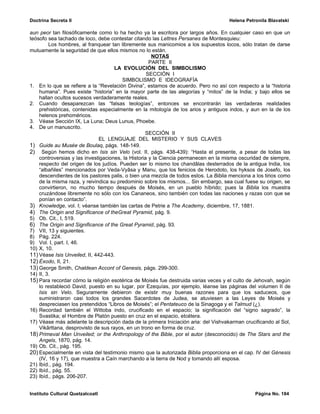 Doctrina Secreta II                                                                 Helena Petronila Blavatski

aun peor tan filosóficamente como lo ha hecho ya la escritora por largos años. En cualquier caso en que un
teósofo sea tachado de loco, debe contestar citando las Lettres Persanes de Montesquieu:
         Los hombres, al franquear tan libremente sus manicomios a los supuestos locos, sólo tratan de darse
mutuamente la seguridad de que ellos mismos no lo están.
                                                      NOTAS
                                                     PARTE II
                                     LA EVOLUCIÓN DEL SIMBOLISMO
                                                    SECCIÓN I
                                        SIMBOLISMO E IDEOGRAFÍA
1. En lo que se refiere a la “Revelación Divina”, estamos de acuerdo. Pero no así con respecto a la “historia
    humana”. Pues existe “historia” en la mayor parte de las alegorías y “mitos” de la India; y bajo ellos se
    hallan ocultos sucesos verdaderamente reales.
2. Cuando desaparezcan las “falsas teologías”, entonces se encontrarán las verdaderas realidades
    prehistóricas, contenidas especialmente en la mitología de los arios y antiguos indos, y aun en la de los
    helenos prehoméricos.
3. Véase Sección IX, La Luna; Deus Lunus, Phoebe.
4. De un manuscrito.
                                                   SECCIÓN II
                               EL LENGUAJE DEL MISTERIO Y SUS CLAVES
1) Guide au Musée de Boulaq, págs. 148-149.
2) Según hemos dicho en Isis sin Velo (vol. II, págs. 438-439): “Hasta el presente, a pesar de todas las
    controversias y las investigaciones, la Historia y la Ciencia permanecen en la misma oscuridad de siempre,
    respecto del origen de los judíos. Pueden ser lo mismo los chandâlas desterrados de la antigua India, los
    “albañiles” mencionados por Veda-Vyâsa y Manu, que los fenicios de Herodoto, los hyksos de Josefo, los
    descendientes de los pastores palis, o bien una mezcla de todos estos. La Biblia menciona a los tirios como
    de la misma raza, y reivindica su predominio sobre los mismos... Sin embargo, sea cual fuese su origen, se
    convirtieron, no mucho tiempo después de Moisés, en un pueblo híbrido; pues la Biblia los muestra
    cruzándose libremente no sólo con los Cananeos, sino también con todas las naciones y razas con que se
    ponían en contacto”.
3) Knowledge, vol. I; véanse también las cartas de Petrie a The Academy, diciembre, 17, 1881.
4) The Origin and Significance of theGreat Pyramid, pág. 9.
5) Ob. Cit., I, 519.
6) The Origin and Significance of the Great Pyramid, pág. 93.
7) VII, 13 y siguientes.
8) Pág. 224.
9) Vol. I, part. I, 46.
10) X, 10.
11) Véase Isis Unveiled, II, 442-443.
12) Éxodo, II, 21.
13) George Smith, Chaldean Accont of Genesis, págs. 299-300.
14) II, 3.
15) Para recordar cómo la religión esotérica de Moisés fue destruida varias veces y el culto de Jehovah, según
    lo restableció David, puesto en su lugar, por Ezequías, por ejemplo, léanse las páginas del volumen II de
    Isis sin Velo. Seguramente debieron de existir muy buenas razones para que los saduceos, que
    suministraron casi todos los grandes Sacerdotes de Judea, se atuviesen a las Leyes de Moisés y
    despreciasen los pretendidos “Libros de Moisés”; el Pentateuco de la Sinagoga y el Talmud (¿).
16) Recordad también el Wittoba indo, crucificado en el espacio; la significación del “signo sagrado”, la
    Svastika; el Hombre de Platón puesto en cruz en el espacio, etcétera.
17) Véase más adelante la descripción dada de la primera Iniciación aria: del Vishvakarman crucificando al Sol,
    Vikârttana, desprovisto de sus rayos, en un trono en forma de cruz.
18) Primeval Man Unveiled; or the Anthropology of the Bible, por el autor (desconocido) de The Stars and the
    Angels, 1870, pág. 14.
19) Ob. Cit., pág. 195.
20) Especialmente en vista del testimonio mismo que la autorizada Biblia proporciona en el cap. IV del Génesis
    (IV, 16 y 17), que muestra a Caín marchando a la tierra de Nod y tomando allí esposa.
21) Ibíd., pág. 194.
22) Ibíd., pág. 55.
23) Ibíd., págs. 206-207.


Instituto Cultural Quetzalcoatl                                                                Página No. 184
 