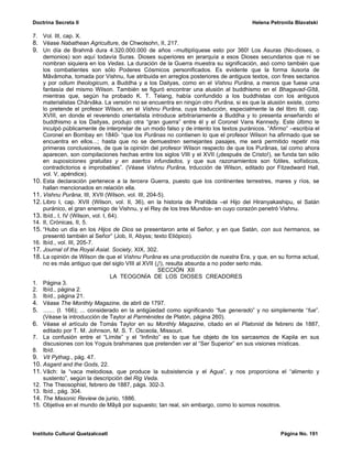 Doctrina Secreta II                                                                   Helena Petronila Blavatski

7. Vol. III, cap. X.
8. Véase Nabathean Agriculture, de Chwolsohn, II, 217.
9. Un día de Brahmâ dura 4.320.000.000 de años –multiplíquese esto por 360! Los Asuras (No-dioses, o
    demonios) son aquí todavía Suras. Dioses superiores en jerarquía a esos Dioses secundarios que ni se
    nombran siquiera en los Vedas. La duración de la Guerra muestra su significación, asó como también que
    los combatientes son sólo Poderes Cósmicos personificados. Es evidente que la forma ilusoria de
    Mâvâmoha, tomada por Vishnu, fue atribuida en arreglos posteriores de antiguos textos, con fines sectarios
    y por odium theologicum, a Buddha y a los Daityas, como en el Vishnu Purâna, a menos que fuese una
    fantasía del mismo Wilson. También se figuró encontrar una alusión al buddhismo en el Bhagavad-Gîtâ,
    mientras que, según ha probado K. T. Telang, había confundido a los buddhistas con los antiguos
    materialistas Chârvâka. La versión no se encuentra en ningún otro Purâna, si es que la alusión existe, como
    lo pretende el profesor Wilson, en el Vishnu Purâna, cuya traducción, especialmente la del libro III, cap.
    XVIII, en donde el reverendo orientalista introduce arbitrariamente a Buddha y lo presenta enseñando el
    buddhismo a los Daityas, produjo otra “gran guerra” entre él y el Coronel Vans Kennedy. Este último le
    inculpó públicamente de interpretar de un modo falso y de intento los textos puránicos. “Afirmo” –escribía el
    Coronel en Bombay en 1840- “que los Purânas no contienen lo que el profesor Wilson ha afirmado que se
    encuentra en ellos...; hasta que no se demuestren semejantes pasajes, me será permitido repetir mis
    primeras conclusiones, de que la opinión del profesor Wilson respecto de que los Purânas, tal como ahora
    aparecen, son compilaciones hechas entre los siglos VIII y el XVII (¡después de Cristo!), se funda tan sólo
    en suposiciones gratuitas y en asertos infundados, y que sus razonamientos son fútiles, sofísticos,
    contradictorios e improbables”. (Véase Vishnu Purâna, trducción de Wilson, editado por Fitzedward Hall,
    vol. V, apéndice).
10. Esta declaración pertenece a la tercera Guerra, puesto que los continentes terrestres, mares y ríos, se
    hallan mencionados en relación ella.
11. Vishnu Purâna, III, XVII (Wilson, vol. III, 204-5).
12. Libro I, cap. XVII (Wilson, vol. II, 36), en la historia de Prahlâda –el Hijo del Hiranyakashipu, el Satán
    puránico, el gran enemigo de Vishnu, y el Rey de los tres Mundos- en cuyo corazón penetró Vishnu.
13. Ibíd., I, IV (Wilson, vol. I, 64).
14. II, Crónicas, II, 5.
15. “Hubo un día en los Hijos de Dios se presentaron ante el Señor, y en que Satán, con sus hermanos, se
    presentó también al Señor” (Job, II, Abyss; texto Etiópico).
16. Ibíd., vol. III, 205-7.
17. Journal of the Royal Asiat. Society, XIX, 302.
18. La opinión de Wilson de que el Vishnu Purâna es una producción de nuestra Era, y que, en su forma actual,
    no es más antiguo que del siglo VIII al XVII (¡!), resulta absurda a no poder serlo más.
                                                    SECCIÓN XII
                                   LA TEOGONÍA DE LOS DIOSES CREADORES
1. Página 3.
2. Ibíd., página 2.
3. Ibíd., página 21.
4. Véase The Monthly Magazine, de abril de 1797.
5. ....... (I. 166); ... considerado en la antigüedad como significando “fue generado” y no simplemente “fue”.
    (Véase la introducción de Taylor al Parménides de Platón, página 260).
6. Véase el artículo de Tomás Taylor en su Monthly Magazine, citado en el Platonist de febrero de 1887,
    editado por T. M. Johnson, M. S. T. Osceola, Missouri.
7. La confusión entre el “Límite” y el “Infinito” es lo que fue objeto de los sarcasmos de Kapila en sus
    discusiones con los Yoguis brahmanes que pretenden ver al “Ser Superior” en sus visiones místicas.
8. Ibíd.
9. Vit Pythag., pág. 47.
10. Asgard and the Gods, 22.
11. Vâch: la “vaca melodiosa, que produce la subsistencia y el Agua”, y nos proporciona el “alimento y
    sustento”, según la descripción del Rig Veda.
12. The Theosophist, febrero de 1887, págs. 302-3.
13. Ibíd., pág. 304.
14. The Masonic Review de junio, 1886.
15. Objetiva en el mundo de Mâyâ por supuesto; tan real, sin embargo, como lo somos nosotros.



Instituto Cultural Quetzalcoatl                                                                  Página No. 191
 