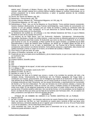 Doctrina Secreta II                                                                   Helena Petronila Blavatski

    distinto peso” (Concepts of Modern Physics, pág. 34). Según se muestra más adelante en el mismo
    volumen, este principio cardinal de la química teórica moderna hállase en conflicto irreconciliable con la
    primera proposición de la teoría atómico-mecánica, a saber: la igualdad absoluta de las unidades
    primordiales de la masa.
14. Wundt, Die Theorie der Materie, pág. 381.
15. Nazesmann, Thermochemie, pág. 150.
16. Kroenig, Clausius, Maxwell, etc., Philosophical Magazine, vol. XIX, pág. 18.
17. Philosophical Magazine, vol. XIV, pág. 321.
18. Refiriéndose al “Aura”, dice uno de los Maestros en Occult-Worlds: “Como podríais haceros comprender,
    haceros obedecer efectivamente, de esas Fuerzas semiinteligentes, cuyos medios de comunicación con
    nosotros no son por palabras habladas, sino por medio de sonidos y colores en correlación entre las
    vibraciones de ambos”. Esta “correlación” es la que desconoce la Ciencia Moderna, aunque ha sido
    explicada muchas veces por los alquimistas.
19. La Substancia del ocultista es, sin embargo, a la más refinada Substancia del físico, lo que la Materia
    Radiante al cuero de los zapatos del químico.
20. Los nombres de los Siete Rayos –que son Sushumnâ, Harikesha, Vishvakarman, Vishvatryarchâs,
    Sannaddha, Sarvâvasu y Svarâj- son todos místicos, y cada cual tiene su diferente aplicación en un estado
    distinto de conciencia para fines ocultos. El Sushumnâ, que como se dice en el Nirkuta (II, 6) es el único
    para iluminar la Luna, es, sin embargo, el Rayo querido de los yoguis iniciados. La totalidad de los Siete
    Rayosdifundidos a través del Sistema Solar constituye, por decirlo así, el Upâdhi (Base) del Éter de la
    Ciencia; en cuyo Upâdhi, la luz, el calor, la electricidad, etc., las Fuerzas de la Ciencia ortodoxa, se
    correlacionan para producir sus efectos terrestres. Como efectos psíquicos y espirituales, ellas emanan del
    Upâdhi suprasolar y tienen su origen en el mismo, en el AEther del ocultista, o Âkâsha.
21. Fluid Theory of Light and Heat, de Leslie.
22. History of Civilization, de Buckle, vol. III, pág. 384.
23. Puede ello ser así en el plano de la manifestación y de la materia ilusoria; no que no sea nada más, porque
    es muchísimo más.
24. Neutro, o Laya.
25. Profesor Butlerof, Scientific Letters.
26. Ibíd.
27. Ibíd.
28. Ibíd.
29. Llamado el “bebedor de las aguas”, el calor solar que hace evaporar el agua.
30. I, II. (Wilson, I, 38).
31. Râmânujâchârya, su fundador, nació el año 1017.
32. Maestro en Artes. (N. del T.).
33. Bachiller en Leyes. (N. del T.).
34. El Gandharva del Veda es la deidad que conoce y revela a los mortales los secretos del cielo y las
    verdades divinas. Cósmicamente, los Gandharvas son los Poderes agregados del Fuego Solar, y
    constituyen sus Fuerzas; psíquicamente, son la Inteligencia que reside en el Sushumnâ, el Rayo Solar, el
    más elevado de los Siete Rayos; místicamente, son la Fuerza Oculta en el Soma, la Luna, o planta lunar, y
    el brebaje producido por ésta; físicamente, son las causas fenomenales, y espiritualmente las noumenales,
    del Sonido y la “Voz de la Naturaleza”. Por esto son llamados los 6.333 cantores celestes y músicos del
    Loka de Indra, que personifican, hasta en número, los varios y múltiples sonidos en la Naturaleza, tanto
    arriba como abajo. En las alegorías posteriores se dice que tienen un poder místico sobre las mujeres, y
    que las aman. El sentido esotérico está claro. Son una de las formas, si no los prototipos, de los Ángeles de
    Enoch, los Hijos de Dios que vieron que las hijas de los hombres eran hermosas (Gén., VI), se casaron con
    ellas y enseñaron a las hijas de la Tierra los secretos del Cielo.
                                                      SECCIÓN VI
            ATAQUE DE UN HOMBRE DE CIENCIA A LA TEORÍA CIENTÍFICA DE LA PUREZA
1. Páginas 329-334.
2. No sólo “a través del espacio”, sino llenando cada punto de nuestro Sistema Solar, porque él es el residuo
    físico, por decirlo así, del Éter, su “velo” (envoltura) en nuestro plano; teniendo el Éter que llenar otros
    objetos cósmicos y terrestres además de ser el “agente” para la transmisión de la luz. Él es el Fluido Astral
    o Luz de los kabalistas, y de los Siete Rayos del Sol-Vishnu.
3. ¿Qué necesidad hay, pues, de ondas etéreas para la transmisión de la luz, del calor, etc., si esta
    substancia puede atravesar el vacío?



Instituto Cultural Quetzalcoatl                                                                  Página No. 199
 
