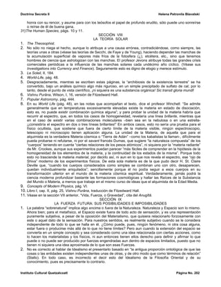 Doctrina Secreta II                                                                    Helena Petronila Blavatski

    honra con su rencor, y asume para con los teósofos el papel de profundo erudito, sólo puede uno sonreírse
    o reírse de él de buena gana.
31)The Human Species, págs. 10 y 11.
                                                    SECCIÓN VIII
                                                LA TEORÍA SOLAR
1. The Theosophist.
2. No sólo no niega el hecho, aunque lo atribuye a una causa errónea, contradiciéndose, como siempre, las
    teorías unas a otras (véase las teorías de Secchi, de Faye y de Young), haciendo depender las manchas de
    la acumulación superficial de vapores más fríos de la fotosfera (¿), etcétera, etc., sino que tenemos
    hombres de ciencia que astrologizan con las manchas. El profesor Jevons atribuye todas las grandes crisis
    comerciales periódicas a la influencia de las manchas solares cada undécimo año cíclico. (Véase sus
    Investigations into Currency and Finance). Seguramente esto es digno de elogio y merece estímulo.
3. Le Soleil, II, 184.
4. World-Life, pág. 48.
5. Desgraciadamente, mientras se escriben estas páginas, la “archibiosis de la existencia terrestre” se ha
    convertido, bajo un análisis químico algo más riguroso, en un simple precipitado de sulfato de cal; por lo
    tanto, desde el punto de vista científico, ¡ni siquiera es una substancia orgánica! Sic transit gloria mundi!
6. Vishnu Purâna, Wilson, I, 16, versión de Fitzedward Hall.
7. Popular Astronomy, pág. 444.
8. En su World Life (pág. 48), en las notas que acompañan el texto, dice el profesor Winchell: “Se admite
    generalmente que en temperaturas excesivamente elevadas existe la materia en estado de disociación,
    esto es, no puede existir combinación química alguna”; y para probar la unidad de la materia habría que
    recurrir al espectro, que, en todos los casos de homogeneidad, revelaría una línea brillante, mientras que
    en el caso de existir varias combinaciones moleculares –bien sea en la nebulosa o en una estrella-
    ¡¡consistiría el espectro en dos o tres líneas brillantes!” En ambos casos, esto no sería una prueba para el
    físico ocultista, que sostiene que fuera de cierto límite de la materia visible, ningún espectroscopio,
    telescopio ni microscopio tienen aplicación alguna. La unidad de la Materia, de aquella que para el
    alquimista es la verdadera Materia cósmica o “Tierra de Adán” –como los kabalistas la llaman-, difícilmente
    pueda probarse ni refutarse, ni por el savant francés Dumas, que sugiere “la naturaleza compuesta” de los
    “cuerpos” teniendo en cuenta “ciertas relaciones de los pesos atómicos”, ni siquiera por la “materia radiante”
    de Mr. Crookes, aunque sus experimentos puedan parecer “más fáciles de comprender en la hipótesis de la
    homogeneidad de los elementos de la materia, y la continuidad de los estados de la misma”. Porque todo
    esto no trasciende la materia material, por decirlo así, ni aun en lo que nos revela el espectro, ese “ojo de
    Shiva” moderno de los experimentos físicos. De esta sola materia es de la que pudo decir H. St. Claire
    Deville que, “cuando los cuerpos considerados como simples se combinan uno con otro, desaparecen,
    quedan individualmente aniquilados”; sencillamente porque él no podía seguir a esos cuerpos en su
    transformación ulterior en el mundo de la materia cósmica espiritual. Verdaderamente, jamás podrá la
    ciencia moderna profundizar bastante las formaciones cosmológicas y hallar las Raíces de la Substancia
    del Mundo o Materia, a menos que trabaje en el mismo curso de ideas que el alquimista de la Edad Media.
9. Concepts of Modern Physics, pág. VI.
10. Libro I, cap. II, pág. 25, Vishnu Purâna, traducción de Fitzedward Hall.
11. Véase en la sección VII anterior, “Vida, Fuerza, o Gravedad”, cita del Anugîtâ.
                                                     SECCIÓN IX
                        LA FUERZA FUTURA: SUS POSIBILIDADES E IMPOSIBILIDADES
1. La palabra “sobrenatural” implica algo encima o fuera de la Naturaleza. Naturaleza y Espacio son lo mismo.
    Ahora bien; para el metafísico, el Espacio existe fuera de todo acto de sensación, y es una representación
    puramente subjetiva, a pesar de la oposición del Materialismo, que quisiera relacionarlo forzosamente con
    este o aquel dato de la sensación. Para nuestros sentidos, es realmente subjetivo cuando se le considera
    independiente de todo lo que se halla en él. ¿Cómo puede, pues, ningún fenómeno, ni otra cosa alguna,
    estar fuera o producirse más allá de lo que no tiene límites? Pero aun cuando la extensión del espacio se
    convierta en un simple concepto y sea considerado como una idea relacionada con ciertas acciones, como
    lo hacen los materialistas y los físicos, ni aun entonces tienen ellos derecho para definir y afirmar lo que
    puede o no puede ser producido por fuerzas engendradas aun dentro de espacios limitados, puesto que no
    tienen ni siquiera una idea aproximada de lo que son esas Fuerzas.
2. No es correcto al hablar de Idealismo el presentarlo basado en “la antigua proporción ontológica de que las
    cosas o las entidades existen independientes unas de otras, y de otro modo que como términos de relación”
    (Stallo). En todo caso, es incorrecto el decir esto del Idealismo de la Filosofía Oriental y de su
    conocimiento, pues es precisamente lo contrario.


Instituto Cultural Quetzalcoatl                                                                   Página No. 202
 