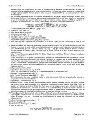 Doctrina Secreta II                                                                    Helena Petronila Blavatski

    simples había una potencialidad fácil para la formación de un elemento que encajaría en el lugar”; un
    ocultista le haría respetuosamente observar que la última hipótesis sólo puede sostenerse no tocando al
    arreglo septenario de los Átomos. Esta es la ley una, y un método infalible que conduce siempre al éxito a
    quien lo sigue.
21. Un grupo de electricistas acaba de protestar contra la nueva teoría de Clausius, el famoso profesor de la
    Universidad de Bonn. El carácter de la protesta se demuestra en la firma de “Jules Bourdin en nombre del
    grupo de electicistas que tuvieron la honra de ser presentados al profesor Clausius en 1881, y cuyo grito de
    guerra (cri da ralliement) es A bas l’Ether”, abajo el Éter; ¡necesitan, pues el Vacío Universal!
                                                    SECCIÓN XII
                           EVIDENCIA CIENTÍFICA Y ESOTÉRICA DE LA TEORÍA
                             NEBULAR MODERNA Y OBJECIONES A LA MISMA
1. Smithsonian Contributions, XXI, art. I, págs. 29-97.
2. System of Logic, pág. 229.
3. Más allá de la línea de Acción.
4. Progymnasmata, pág. 795.
5. De Stella Nova in Pede Serpentarii, pág. 115.
6. HypothèsesCosmogoniques, pág. 2, C. Wolf, 1886.
7. Véase Philosophical Transactions, pág. 269 y siguientes.
8. Este artículo puede verse traducido al castellano en la revista Sophia, octubre y noviembre de 1894. (N. del
    T.).
9. Laplace concebía que las zonas externas e internas del anillo girarían con la misma velocidad angular que
    tendría en su caso un anillo sólido; pero el principio de áreas iguales requiere que las zonas internas giren
    más rápidamente que las externas (World-Life, pág. 121). El profesor Winchell señala bastantes
    equivocaciones de Laplace; pero, como geólogo, él no es infalible, a su vez, en sus “especulaciones
    astronómicas”.
10. Five Years of Theosophy, págs. 249-50, Art. Do the Adepts deny the Nebular Theory? “¿Niegan los adeptos
    la Teoría Nebular?”
11. Si los astrónomos, en su estado de conocimiento presente, se hubiesen limitado a la hipótesis de Laplace,
    que era sencillamente la formación del Sistema Planetario, se hubieran con el tiempo aproximado a la
    verdad. Pero las dos partes del problema general –la de la formación del Universo o la formación de los
    Soles y Estrellas de la Materia Primitiva, y luego el desarrollo de los Planetas alrededor de su Sol- se basan
    en hechos muy distintos en la Naturaleza,y así lo considera la Ciencia misma. Están ellos en los polos
    opuestos del Ser.
12. Physica de Aristóteles, VIII, I.
13. Hypothèses Cosmogoniques, pág. 3, Wolf.
14. Vol. I, pág. 185, citado por Wolf, pág. 3. El argumento de Wolf se ha resumido aquí.
15. Nota VII. Extractados de Wolf, pág. 6.
16. Five Years of Theosophy, págs. 239, 241 y 242.
17. Pero el espectro de estas nebulosas nunca ha sido determinado. Sólo se las puede citar cuando se
    encuentren en ellas líneas brillantes.
18. Hypothèses Cosmogoniques, pág. 3.
19. El Protilo de Mr. Crookes no debe ser considerado como el material primordial, del cual los Dhyân Chohans,
    de acuerdo con las leyes inmutables de la Naturaleza, construyeron nuestro Sistema Solar. Este Protilo no
    puede ser siquiera la Materia Prima de Kant, que servía, según aquella gran inteligencia, para la
    constitución de los mundos; y por tanto, no existía ya en un estado difuso. El Protilo es una fase mediata en
    la progresiva diferenciación de la Substancia Cósmica, desde su estado normal indiferenciado. Es, pues, el
    aspecto que asume la Materia a la mitad de su curso hacia la objetividad completa.
20. Véase Estancia III, Comentario 9, sobre la “Luz” o “Llama Fría”, donde se explica que la “Madre” –el Caos-
    es Fuego frío, una Radiación fría, sin color ni forma, privada de toda cualidad. Se dice que “El Movimiento,
    como el Eterno Uno, ES, y contiene las potencialidades de todas las cualidades de los mundos
    Manvantáricos”.
21. Hipothèses Cosmogoniques, págs. 4 y 5.
22. World-Life, pág. 196.
23. Westminister Review, julio 27, 1868.
24. Vol. 14, pág. 252.
                                                   SECCIÓN XIII
                                  LAS FUERZAS: ¿MODOS DE MOVIMIENTO


Instituto Cultural Quetzalcoatl                                                                   Página No. 206
 