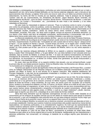 Doctrina Secreta II                                                                      Helena Petronila Blavatski

Los mitólogos y simbologistas de nuestra época, confundios por esta incomprensible glorificación por un lado y
degradación por otro, de la misma Entidad deificada y en los mismos sistemas religiosos, caen a menudo en las
equivocaciones más ridículas. La Iglesia, firme como una roca en cada uno y en todos sus primeros errores de
interpretación, ha hecho del Éter la morada de sus legiones satánicas. Toda la jerarquía de los Ángeles
“Caídos” está allí; los Cosmocratores, los “Portadores del Mundo”, según Bossuet; Mundi Tenentes, los
“Mantendedores del Mundo”, como los llama Tertuliano; Mundi Domini, “Dominaciones del Mundo”, o más bien
Dominadores; los Curbati o “Encorvados”, etc., ¡convirtiendo de este modo a las estrellas y a los orbes
celestiales en Demonios!
         De este modo ha interpretado la Iglesia el versículo: “Pues no luchamos contra la carne y la sangre,
sino contra los principados, contra los poderes, contra los directores de las tinieblas de este mundo” (3). Más
adelante menciona San Pablo las malicias espirituales (“wickedness” en los textos ingleses) diseminadas en el
Aire -Spiritualia neuitiae coelestibus-; dando los textos latinos varios nombres a estas “malicias”, los
“Elementales” inocentes. Pero esta vez tiene razón la Iglesia, aunque se equivoca al llamarlos demonios. La
Luz Astral o Éter inferior está lleno de entidades conscientes, semiconscientes e inconscientes; sólo que la
Iglesia tiene menos poder sobre ellos, que sobre los microbios invisibles o que sobre los mosquitos.
         La diferencia establecida entre los siete estados del Éter - que es uno de los Siete Principios Cósmicos,
mientras que el AEther de los antiguos es el Fuego Universal- puede verse en los mandamientos de Zoroastro y
de Pselo, respectivamente. El primero dijo: “Consultadlo tan sólo cuando esté sin forma o figura” -absque forma
et figura -, lo que significa sin llamas o ascuas. “Cuando tenga una forma, no le hagáis caso”- enseña Pselo-
“pero cuando no tiene forma, obedecedle, pues entonces es fuego sagrado, y todo lo que os revele será
verdad” (4). Esto prueba que el Éter, que es en sí un aspecto del Âkâsha, tiene a su vez varios aspectos o
“principios”.
         Todas las naciones antiguas deificaban al AEther en su aspecto y potencia imponderables. Virgilio
llama a Júpiter Pater Ominipotens AEther, y “el gran AEther” (5). Los indos también lo han colocado entre sus
deidades, bajo el nombre de Âkâsha, la síntesis del Éter. Y el autor del sistema homoemeriano de filosofía,
Anaxágoras de Clasomene, creía firmemente que los prototipos espirituales de todas las cosas, lo mismo que
sus elementos, se encontraban en el AEther sin límites, donde eran generados, de donde evolucionaban y
adonde volvían: una enseñanza oculta.
         Es, pues, claro que del AEther, en su aspecto sintético más elevado, una vez antropomorfizado, surgió
la primera idea de una deidad personal creadora. Entre los filósofos indos, los Elementos son tâmasa, esto es,
“no iluminados por la inteligencia, a la cual obscurecen”.
         Tenemos que agotar el asunto del significado místico del Caos Primordial y del Principio Raíz, y mostrar
cómo se hallaban relacionados en las filosofías antiguas con el Âkâsha (traducido erróneamente por Éter), y
también con Mâyâ, la Ilusión, de la cual Ishvara es el aspecto masculino. Más adelante hablaremos del
Principio Inteligente, o más bien de las propiedades inmateriales e invisibles, en los elementos materiales y
visibles, que “brotaron del Caos Primordial”.
         Porque, “¿qué es el Caos primordial, sino el AEther?” -se pregunta en Isis sin Velo. No el éter moderno;
no el que se reconoce ahora como tal, sino el AEther con todas sus propiedades misteriosas y ocultas,
conteniendo en sí los gérmenes de la creación universal. El AEther Superior o Âkâsha es la Virgen Celestial,
Madre de todas las formas y seres existentes, de cuyo seno, tan pronto como fue “incubado” por el Espíritu
Divino, brotaron a la existencia la Materia y la Vida, la Fuerza y la Acción, AEther es el Aditi de los indos y es el
Âkâsha. La electricidad, el magnetismo, el calor, la luz y la acción química son tan poco comprendidos aún hoy,
que nuevos hechos vienen constantemente a ensanchar el horizonte de nuestro conocimiento. ¿Quién sabe
dónde termina el poder de este gigante proteo, el AEther, o cuál es su origen misterioso? ¿Quién, decimos,
puede negar el espíritu que obra en él, y despliega de su seno todas las formas visibles?
         Sería fácil tarea demostrar que las leyendas cosmogónicas de todo el mundo están basadas en el
conocimiento por los antiguos de aquellas ciencias que se han aliado en nuestra época para apoyar la doctrina
de la evolución; y que una investigación más profunda haría ver que estos antiguos conocían mucho mejor que
nosotros hoy el hecho de la evolución misma, tanto en su aspecto físico como en el espiritual.
         Entre los antiguos filósofos, la evolución era un teorema universal, una doctrina que abarcaba el todo, y
un principio establecido; mientras que nuestros modernos evolucionistas sólo pueden exponernos meras teorías
especulativas; con teoremas particulares, si no completamente negativos. Es inútil que los representantes de
nuestra moderna sabiduría cierren el debate y pretendan que es un asunto terminado, sólo porque la oscura
fraseología de la relación mosaica... contradiga las explicaciones definidas de la “Ciencia Exacta” (6).
         Si nos dirigimos al “Libro de las Leyes de Manu”, encontramos el prototipo de todas estas ideas.
Perdidas en gran parte en su forma original para el mundo de Occidente, desfiguradas por las interpolaciones y
adiciones posteriores, han conservado, sin embargo, lo bastante de su antiguo espíritu para demostrar su
carácter.



Instituto Cultural Quetzalcoatl                                                                       Página No. 21
 
