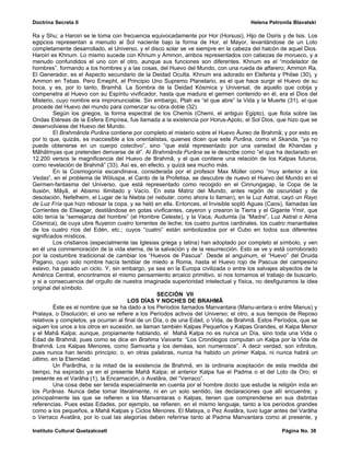 Doctrina Secreta II                                                                  Helena Petronila Blavatski

Ra y Shu; a Haroiri se le toma con frecuencia equivocadamente por Hor (Horsusi), Hijo de Osiris y de Isis. Los
egipcios representan a menudo al Sol naciente bajo la forma de Hor, el Mayor, levantándose de un Loto
completamente desarrollado, el Universo, y el disco solar se ve siempre en la cabeza del halcón de aquel Dios.
Haroiri es Khnum. Lo mismo sucede con Khnum y Ammon, ambos representados con cabezas de morueco, y a
menudo confundidos el uno con el otro, aunque sus funciones son diferentes. Khnum es el “modelador de
hombres”, formando a los hombres y a las cosas, del Huevo del Mundo, con una rueda de alfarero; Ammon Ra,
El Generador, es el Aspecto secundario de la Deidad Oculta. Khnum era adorado en Elefanta y Philae (30), y
Ammon en Tebas. Pero Emepht, el Principio Uno Supremo Planetario, es el que hace surgir el Huevo de su
boca, y es, por lo tanto, Bramhâ. La Sombra de la Deidad Kósmica y Universal, de aquello que cobija y
compenetra al Huevo con su Espíritu vivificador, hasta que madura el germen contenido en él, era el Dios del
Misterio, cuyo nombre era impronunciable. Sin embargo, Ptah es “el que abre” la Vida y la Muerte (31), el que
procede del Huevo del mundo para comenzar su obra doble (32).
         Según los griegos, la forma espectral de los Chemis (Chemi, el antiguo Egipto), que flota sobre las
Ondas Etéreas de la Esfera Empírea, fue llamada a la existencia por Horus-Apolo, el Sol Dios, que hizo que se
desenvolviese del Huevo del Mundo.
         El Brahmânda Purâna contiene por completo el misterio sobre el Huevo Áureo de Brahmâ; y por esto es
por lo que, quizás, es inaccesible a los orientalistas, quienes dicen que este Purâna, como el Skanda, “ya no
puede obtenerse en un cuerpo colectivo”, sino “que está representado por una variedad de Khandas y
Mâhâtmyas que pretenden derivarse de él”. Al Brahmânda Purâna se le describe como “el que ha declarado en
12.200 versos la magnificencia del Huevo de Brahmâ, y el que contiene una relación de los Kalpas futuros,
como revelación de Brahmâ” (33). Así es, en efecto, y quizá sea mucho más.
         En la Cosmogonía escandinava, considerada por el profesor Max Müller como “muy anterior a los
Vedas”, en el problema de Wöluspa, el Canto de la Profetisa, se descubre de nuevo el Huevo del Mundo en el
Germen-fantasma del Universo, que está representado como recogido en el Cinnungagap, la Copa de la
Ilusión, Mâyâ, el Abismo Ilimitado y Vacío. En esta Matriz del Mundo, antes región de oscuridad y de
desolación, Nefelheim, el Lugar de la Niebla (el nebular, como ahora lo llaman), en la Luz Astral, cayó un Rayo
de Luz Fría que hizo rebosar la copa, y se heló en ella. Entonces, el Invisible sopló Aguas (Caos), llamadas las
Corrientes de Eliwagar, destilándose en gotas vivificantes, cayeron y crearon la Tierra y el Gigante Ymir, que
sólo tenía la “semejanza del hombre” (el Hombre Celeste), y la Vaca, Audumla (la “Madre”, Luz Astral o Alma
Cósmica), de cuya ubre fluyeron cuatro torrentes de leche; los cuatro puntos cardinales, los cuatro manantiales
de los cuatro ríos del Edén, etc.; cuyos “cuatro” están simbolizados por el Cubo en todos sus diferentes
significados místicos.
         Los cristianos (especialmente las Iglesias griega y latina) han adoptado por completo el símbolo, y ven
en él una conmemoración de la vida eterna, de la salvación y de la resurrección. Esto se ve y está corroborado
por la costumbre tradicional de cambiar los “Huevos de Pascua”. Desde el anguinum, el “Huevo” del Druida
Pagano, cuyo solo nombre hacía temblar de miedo a Roma, hasta el Huevo rojo de Pascua del campesino
eslavo, ha pasado un ciclo. Y, sin embargo, ya sea en la Europa civilizada o entre los salvajes abyectos de la
América Central, encontramos el mismo pensamiento arcaico primitivo, si nos tomamos el trabajo de buscarlo,
y si a consecuencia del orgullo de nuestra imaginada superioridad intelectual y física, no desfiguramos la idea
original del símbolo.
                                                  SECCIÓN VII
                                       LOS DÍAS Y NOCHES DE BRAHMÂ
         Éste es el nombre que se ha dado a los Períodos llamados Manvantara (Manu-antara o entre Manus) y
Pralaya, o Disolución; el uno se refiere a los Períodos activos del Universo; el otro, a sus tiempos de Reposo
relativos y completos, ya ocurran al final de un Día, o de una Edad, o Vida, de Brahmâ. Estos Períodos, que se
siguen los unos a los otros en sucesión, se llaman también Kalpas Pequeños y Kalpas Grandes, el Kalpa Menor
y el Mahâ Kalpa; aunque, propiamente hablando, el Mahâ Kalpa no es nunca un Día, sino toda una Vida o
Edad de Brahmâ; pues como se dice en Brahma Vaivarta: “Los Cronólogos computan un Kalpa por la Vida de
Brahmâ. Los Kalpas Menores, como Samvarta y los demáas, son numerosos”. A decir verdad, son infinitos,
pues nunca han tenido principio; o, en otras palabras, nunca ha habido un primer Kalpa, ni nunca habrá un
último, en la Eternidad.
         Un Parârdha, o la mitad de la existencia de Brahmâ, en la ordinaria aceptación de esta medida del
tiempo, ha expirado ya en el presente Mahâ Kalpa; el anterior Kalpa fue el Padma o el del Loto de Oro; el
presente es el Varâha (1), la Encarnación, o Avatâra, del “Verraco”.
         Una cosa debe ser tenida especialmente en cuenta por el hombre docto que estudie la religión inda en
los Purânas. Nunca debe tomar literalmente, ni en un solo sentido, las declaraciones que allí encuentre; y
principalmente las que se refieren a los Manvantaras o Kalpas, tienen que comprenderse en sus distintas
referencias. Pues estas Edades, por ejemplo, se refieren, en el mismo lenguaje, tanto a los períodos grandes
como a los pequeños, a Mahâ Kalpas y Ciclos Menores. El Matsya, o Pez Avatâra, tuvo lugar antes del Varâha
o Verraco Avatâra, por lo cual las alegorías deben referirse tanto al Padma Manvantara como al presente, y

Instituto Cultural Quetzalcoatl                                                                  Página No. 38
 