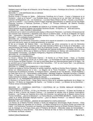 Doctrina Secreta II                                                                  Helena Petronila Blavatski

Hipótesis acerca del Origen de la Rotación, de los Planetas y Cometas – Paradojas de la Ciencia – Las Fuerzas
son Realidades.
SECCIÓN V – LOS DISFRACES DE LA CIENCIA
¿Física o Metafísica?
Doctrina Oculta y Principio en Spiller – Definiciones Científicas de la Fuerza – Fuerza y Substancia en el
Ocultismo - ¿Qué es la Fuerza? – Los Ocultistas llaman a la Causa de la Luz, del Calor, del Sonido, de la
Cohesión del Magnetismo, etc., una Substancia – Los Siete Rayos Místicos del Sol – Causas y sus Efectos -
¿Qué es un Átomo? – Los Cuarenta y Nueve Fuegos Originales personificados; su relación con las Facultades
Psíquicas Humanas y Potencias Químicas y Físicas – El “Principio Indiscreto” del Sistema Filosófico
Vishishtâdvaita.
SECCIÓN VI – ATAQUE DE UN HOMBRE DE CIENCIA A LA TEORÍA CIENTÍFICA DE LA FUERZA
Varios hombres de ciencia ingleses casi enseñan Doctrinas Ocultas – El Espíritu y el Alma del Cosmos.
SECCIÓN VII – VIDA, FUERZA O GRAVEDAD
La Atracción por sí sola no es suficiente para explicar el Movimiento Planetario – Los fluidos o Emanaciones del
Sol imprimen todo movimiento y despiertan toda Vida en el Sistema Solar – El Sol es el Depósito de Fuerza
Vital - ¿Panteísmo o Monoteísmo? - Los Siete Sentidos Físicos – El Árbol de la Vida - ¿Qué es el “Éter
Nervioso”? – Una verdadera Escala Septenaria.
SECCIÓN VIII – LA TEORÍA SOLAR
Breve análisis de los elementos compuestos y simples de la ciencia en oposición a Las doctrinas ocultas. Hasta
qué punto esta teoría, según se acepta generalmente, es científica.
El Sol es el Corazón del Sistema Solar – Los Elementos que ahora conocemos no son los Elementos
Primordiales – La Química se aproxima más que otras Ciencias al Reino de lo Oculto en la Naturaleza – Los
descubrimientos del Profesor Crookes justifican las Enseñanzas Ocultas – Términos Químicos y el Génesis de
los Dioses - El Poder que dirige al Átomo – El Significado del Caduceo de Mercurio – El Estado Laya y el Punto
Cero – El Ocultismo afirma que la Materia es Eterna convirtiéndose en Atómica sólo periódicamente – Las
“Atomicidades” dominantes – Las Mentes Inteligentes y Regentes de Mónadas y Átomos.
SECCIÓN IX – LA FUERZA FUTURA
Sus posibilidades e imposibilidades.
La Causa y Efectos de la Electricidad Cósmica – El Sonido es un Poder Oculto – Keely, un Ocultista
Inconsciente – El Significado Oculto de un Centro Laya – La Humanidad se halla relacionada psíquicamente
con los Grupos de Dhyân Chohans - Por qué no pudo Keely llevar sus Descubrimientos hasta su fin lógico – No
se permitirá que la Fuerza Etérica sirva para fines mercantiles – “Vril” es una Fuerza Real – Los prematuros
descubrimientos de Keely.
SECCIÓN X – SOBRE LOS ELEMENTOS Y LOS ÁTOMOS
Cuando se emplea el Término Elemento en sentido metafísico, significa el Hombre Divino Incipiente – Átomos-
Almas son Diferenciaciones de lo Uno – La Alegoría de la “Tierra Prometida” – La Mónada según las
Enseñanzas de losAntiguos Iniciados - El Peregrino Eterno – Buddhas de los Tres Mundos – Dhyâni Buddhas y
los Siete Hijos de la Luz – Personalidad e Individualidad – Mónadas Angélicas, Mónadas Humanas y Estrellas
Padre – El lugar de Urano y Neptuno – El Origen Planetario de la Mónada fue enseñado por los Gnósticos – La
Caída Cíclica de los Dioses – La Naturaleza de Jehovah.
SECCIÓN XI – EL PENSAMIENTO ANTIGUO VESTIDO A LA MODERNA
La Química y la Ciencia Ocutla – Roger Bacon tenía la Clave de la verdadera significación de la Magia y la
Alquimia – El Átomo es inseparable del Espíritu – La Trinidad en Unidad – La Génesis de los Elementos –
Purânas versus la Sociedad Real.

SECCIÓN XII – EVIDENCIA CIENTÍFICA Y ESOTÉRICA DE LA TEORÍA NEBULAR MODERNA Y
OBJECIONES A LA MISMA
La Teoría Nebular es errónea – El Sol y los Planetas son Hermanos Couterinos – El Deber del Ocultista se
refiere al Alma y Espíritu del Espacio Cósmico – La necesidad de estudiar todo el Sistema Cosmogénico
Esotérico – Las Fuerzas son Aspectos de la Vida Una Universal- Las opiniones de un Maestro acerca de las
Teorías Científicas - ¿Qué es la Nebulosa? – La Teoría Nebular y la DOCTRINA SECRETA – Nuestro Universo
visible es el Sthûla Shariradel Séptuple Kosmos - ¿Qué es Materia Primitiva? - La Selección Natural y la
Doctrina Oriental de Evolución.
SECCIÓN XIII –LAS FUERZAS: ¿MODOS DE MOVIMIENTO O INTELIGENCIAS?
Los Efectos de la Materia Primitiva sentidos a través de Inteligencias denominadas Dhyân Chohans – Estas
Inteligencias deben ser admitidas por la Ciencia – La Mente Universal es la Luz Divina (Fohat) que emana del
Logos – Los Fenómenos Terrestres son Aspectos de la Naturaleza Dual de los Dhyân Chohans Cósmicos – La
Ley de Analogía es la Primera Clave para el Problema del Mundo – Diferentes clases de Humanidades –
Distintos Sentidos en otros Mundos – Todo tiene su Período de Vida: la Tierra, la Humanidad, el Sol, la Luna,
los Planetas, las Razas, etcétera.

Instituto Cultural Quetzalcoatl                                                                    Página No. 4
 