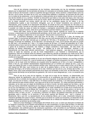 Doctrina Secreta II                                                                     Helena Petronila Blavatski

         Una de las primeras ocupaciones de los hombres, relacionadas con las de verdadera necesidad,
debería ser la observación de los períodos de tiempo (2) marcados en la bóveda celeste, al surgir y levantarse
sobre la llanura del horizonte o sobre la superficie del agua tranquila. Estos vendrían a determinarse como los
del día y de la noche, las fases de la Luna, sus revoluciones estelares o sinódicas, los períodos del año solar
con la vuelta de las estaciones, y con la aplicación a tales períodos de la medida natural del día o de la noche, o
sea del día dividido en luz y sombra. También se descubriría que había un día solar más largo y otro más corto
y dos días solares de igual duración el día que la noche, dentro del período del año solar; pudiéndose señalar
con la mayor precisión sus puntos dentro del año en los estrellados grupos de los cielos, o en las
constelaciones sujetas a ese movimiento retrógrado, que con el tiempo necesitaría una corrección por
intercalación, como sucedió en la descripción del Diluvio, en donde se hizo una corrección de 150 días en un
período de 600 años, durante el cual había aumentado la confusión de las señales... Esto llegaría naturalmente
a suceder con todas las razas en todos los tiempos; y semejante conocimiento debe creerse que ha sido
inherente en la especie humana, antes de lo que llamamos el período histórico y durante el mismo.
         Sobre esta base, busca el autor alguna función física natural, poseída en común por la especie
humana, y relacionada con las manifestaciones periódicas, de tal modo, que “la relación entre las dos clases de
fenómenos... se llegue a determinar en el uso popular”. Esta función la encuentra en:
         (a) El fenómeno fisiológico, cada mes lunar de 28 días, o 4 semanas de 7 días, de manera que
tuviesen lugar 13 ocurrencias del período en 364 días, que es el año semanal del Sol de 52 semanas de 7 días.
(b) La gestación del feto está marcada por un período de 126 días o 18 semanas de 7 días. (c) El período
llamado “el período de viabilidad”, es de 200 días o 30 semanas de 7 días. (d) El período del parto se cumple
en 280 días, o 40 semanas de 7 días, o 10 meses lunares de 28 días, o 9 meses del calendario de 31 días,
contando sobre el arco real de los cielos la medida del período del paso desde la oscuridad de la matriz a la luz
y gloria de la existencia consciente, ese misterio y milagro constante e inescrutable... De este modo, los
períodos de tiempo observados, que marcan los trabajos de la obra del nacimiento, vendrían a ser
naturalmente una base para cálculos astronómicos... Casi podemos asegurar... que ésta era la manera de
contar en todas las naciones, ya sea de modo independiente o por medición e indirectamente, por la
enseñanza. Éste era el método entre los hebreos, pues hasta hoy calculan el calendario por medio de los 354 y
355 del año lunar, y poseemos una prueba especial de que era el mismo método de los antiguos egipcios; cuya
prueba es la siguiente:
         La idea fundamental que estaba en la raíz de la filosofía religiosa de los hebreos, era que Dios contenía
todas las cosas en sí mismo (3), y que el hombre era su imagen; el hombre incluyendo a la mujer... El lugar del
hombre y de la mujer entre los hebreos era ocupado entre los egipcios por el toro y la vaca, consagrados a
Osiris e Isis (4), que estaban representados respectivamente por un hombre con cabeza de toro, y por una
mujer con cabeza de vaca, a cuyos símbolos rendían culto. Osiris era de un modo notorio el Sol y el río Nilo, el
año tropical de 365 días, cuyo número es el valor de la palabra Neilos y el toro, así como también era el
principio del fuego y de la fuerza productora de la vida; mientras que Isis era la Luna, el lecho del río Nilo, o la
Madre Tierra, para cuyas energías parturientas era el agua una necesidad; el año lunar, de 354-364 días, era el
determinante del tiempo de los períodos de gestación, así como la vaca designada por, o con, la creciente luna
nueva...
         Pero el uso de la vaca de los egipcios, en lugar de la mujer de los hebreos, no determinaba una
diferencia radical de significación, sino una concurrencia en la enseñanza que tenía por objeto tan sólo la
substitución de un símbolo de importancia común, que era el siguiente: el período de preñez en la vaca y en la
mujer, se creía ser el mismo, o sea 280 días ó 10 meses lunares de 4 semanas. Y en este período consistía el
valor esencial de este símbolo animal, cuyo signo era el de la luna creciente...(5). Estos períodos parturientos y
naturales, se ha visto que son objeto de simbolismos en todo el mundo. Así eran usados por los indos, y se ha
visto que fueron claramente expuestos por los antiguos americanos en las planchas de Richardson y de Gest,
en la Cruz de Palenque y en otras partes, hallándose de un modo manifiesto en la base de la construcción de
las formas del calendario de los Mayas del Yucatán, en las de los indos, en las de los asirios y en las de los
antiguos babilonios, lo mismo que en las de los egipcios y antiguos hebreos. Los símbolos naturales... eran
siempre el falo o el falo y el yoni... lo masculino y femenino. En efecto, las palabras traducidas por los términos
generales varón y hembra, en el versículo 27 del primer capítulo del Génesis, son... sacr y n’cabvah, o,
literalmente, falo y yoni (6). La representación de los emblemas fálicos, por sí sola, únicamente indicaría los
miembros genitales del cuerpo humano, mientras que si se tienen en cuenta sus funciones y el desarrollo de las
semillas que aquéllos producen, se llegaría a la determinación de un método de medidas de tiempo lunar, y, por
medio de éstas, se tendrían las de tiempo solar.
         Ésta es la clave fisiológica o antropológica del símbolo de la Luna. La clave que descubre el misterio de
la Teogonía o evolución de los Dioses manvantáricos es más complicada y no tiene nada de fálico. En ella todo
es místico y divino. Pero los judíos, aparte de haber relacionado a Jehovah directamente con la Luna, como
Dios generador, han preferido ignorar las Jerarquías superiores, y han convertido en sus Patriarcas a algunas
constelaciones zodiacales y a Dioses planetarios, euhemerizando de este modo la idea puramente teosófica y

Instituto Cultural Quetzalcoatl                                                                      Página No. 48
 