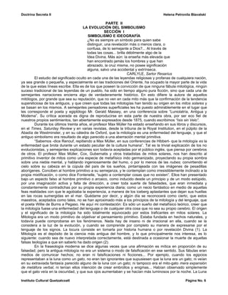 Doctrina Secreta II                                                                    Helena Petronila Blavatski

                                                        PARTE II
                                        LA EVOLUCIÓN DEL SIMBOLISMO
                                                       SECCIÓN I
                                            SIMBOLISMO E IDEOGRAFÍA
                                           ¿No es siempre un símbolo para quien sabe
                                           distinguir, una revelación más o menos clara, o
                                           confusa, de lo semejante a Dios?... Al través de
                                           todas las cosas... brilla débilmente algo de la
                                           Idea Divina. Más aún: la enseña más elevada que
                                           han encontrado jamás los hombres y que han
                                           abrazado, la cruz misma, no posee significación
                                           alguna, salvo una accidental y extrínseca.
                                                                     CARLYLE, Sartor Resarius
         El estudio del significado oculto en cada una de las leyendas religiosas y profanas de cualquiera nación,
ya sea grande o pequeña, y especialmente en las tradiciones del Oriente, ha ocupado la mayor parte de la vida
de la que estas líneas escribe. Ella es de los que poseen la convicción de que ninguna fábula mitológica, ningún
suceso tradicional de las leyendas de un pueblo, ha sido en tiempo alguno pura ficción, sino que cada una de
semejantes narraciones encierra algo de verdaderamente histórico. En esto difiere la autora de aquellos
mitólogos, por grande que sea su reputación, que no ven en cada mito más que la confirmación de la tendencia
supersticiosa de los antiguos, y que creen que todas las mitologías han tenido su origen en los mitos solares y
se basan en los mismos. A semejantes pensadores superficiales les ha puesto admirablemente en el lugar que
les corresponde el poeta y egiptólogo Mr. Gerald Massey, en una conferencia sobre “Luniolatría, Antigua y
Moderna”. Su crítica acerada es digna de reproducirse en esta parte de nuestra obra, por ser eco fiel de
nuestros propios sentimientos, tan abiertamente expresados desde 1875, cuando escribimos “Isis sin Velo”.
         Durante los últimos treinta años, el profesor Max Müller ha estado enseñando en sus libros y discursos,
en el Times, Saturday Review y en varias revistas, desde la tribuna de la Royal Institution, en el púlpito de la
Abadía de Westminster, y en su cátedra de Oxford, que la mitología es una enfermedad del lenguaje, y que el
antiguo simbolismo era resultado de algo parecido a una aberración mental primitiva.
         “Sabemos -dice Renouf, repitiendo a Max Müller, en sus conferencias de Hibbert- que la mitología es la
enfermedad que brota durante un estado peculiar de la cultura humana”. Tal es la trivial explicación de los no
evolucionistas, y semejantes explicaciones son todavía aceptadas por el público inglés, que piensa por cerebros
de otros. El profesor Max Müller, Cox, Gubernatis y otros tratadistas de mitos solares, nos han descrito al
primitivo inventor de mitos como una especie de metafísico indo germanizado, proyectando su propia sombra
sobre una niebla mental, y hablando ingeniosamente del humo, o por lo menos de las nubes; convirtiendo el
cielo sobre su cabeza en la cúpula del país de los sueños, pintarrajeada con las imágenes de pesadillas
aborígenes. Conciben al hombre primitivo a su semejanza, y le contemplan como irresistiblemente inclinado a la
propia mixtificación, o como dice Fontenelle, “sujeto a contemplar cosas que no existen”. Ellos han presentado
bajo un aspecto falso al hombre primitivo o arcaico, como inducido desde un principio y de un modo estúpido,
por una imaginación activa y falta de dirección, a creer toda suerte de falsedades, que eran inmediata y
constantemente contradichas por su propia experiencia diaria; como un necio fantástico en medio de aquellas
feas realidades con que le agobiaba la experiencia, a manera de los iceberg aplastantes que dejan sus huellas
en las rocas sumergidas en el mar. Quédame por decir, y algún día se reconocerá como cierto, que estos
maestros, aceptados como tales, no se han aproximado más a los principios de la mitología y del lenguaje, que
el poeta Willie de Burns a Pegaso. He aquí mi contestación: Es sólo un sueño del metafísico teórico, creer que
la mitología fuese una enfermedad del lenguaje o de cualquier otra cosa que no sea su propio cerebro. El origen
y el significado de la mitología ha sido totalmente equivocado por estos traficantes en mitos solares. La
Mitología era un modo primitivo de objetivar el pensamiento primitivo. Estaba fundada en hechos naturales, y
todavía puede comprobarse en los fenómenos. Nada hay de insano ni de irracional en ella, cuando se la
considera a la luz de la evolución, y cuando se comprende por completo su manera de expresarse por el
lenguaje de los signos. La locura consiste en tomarla por historia humana o por revelación Divina (1). La
Mitología es el depósito de la ciencia más antigua del hombre, y lo que principalmente nos interesa, es lo
siguiente: cuando sea de nuevo interpretada correctamente, está destinada a ocasionar la muerte de aquellas
falsas teologías a que sin saberlo ha dado origen (2).
         En la fraseología moderna se dice algunas veces que una afirmación es mítica en proporción de su
falsedad; pero la antigua mitología no era un sistema o modo de falsificación en ese sentido. Sus fábulas eran
medios de comunicar hechos; no eran ni falsificaciones ni ficciones... Por ejemplo, cuando los egipcios
representaban a la luna como un gato, no eran tan ignorantes que supusiesen que la luna era un gato; ni veían
en su extraviada fantasía parecido alguno de la luna con un gato; ni tampoco era el mito-gato mera expansión
de metáfora verbal, ni tenían ellos intención de crear embrollos y enigmas... Habían observado simplemente
que el gato veía en la oscuridad, y que sus ojos aumentaban y se hacían más luminosos por la noche. La Luna

Instituto Cultural Quetzalcoatl                                                                     Página No. 6
 