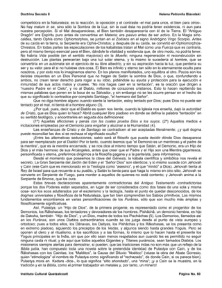 Doctrina Secreta II                                                                     Helena Petronila Blavatski

competidora en la Naturaleza; es la reacción, la oposición y el contraste -el mal para unos, el bien para otros-.
No hay malum in se, sino sólo la Sombra de la Luz, sin la cual ésta no podría tener existencia, ni aun para
nuestra percepción. Si el Mal desapareciese, el Bien también desaparecería con él de la Tierra. El “Antiguo
Dragón” era Espíritu puro antes de convertirse en Materia; era pasivo antes de ser activo. En la Magia sirio-
caldea, tanto Ophis como Ophiomorphos, se juntan en el Zodíaco en el signo Andrógino Virgo Scorpio. Antes
de su caída en la tierra, la Serpiente era Ophis-Christos; y después de su caída, se convirtió en Ophiomorphos-
Chrestos. En todas partes las especulaciones de los kabalistas tratan al Mal como una Fuerza que es contraria,
pero al mismo tiempo esencial para el Bien, dándole la vitalidad y existencia que, de otro modo, no podría tener.
No habría Vida posible (en el sentido mayávico) sin la Muerte; ninguna regeneración ni reconstrucción sin
destrucción. Las plantas perecerían bajo una luz solar eterna, y lo mismo le sucedería al hombre, que se
convertiría en un autómata sin el ejercicio de su libre albedrío, y sin su aspiración hacia la luz, que perdería su
ser y su valor para él si no hubiese otra cosa. El Bien es infinito y eterno tan sólo en lo eternamente oculto para
nosotros, y por esto nos lo imaginamos eterno. En los planos manifestados, uno equilibra al otro. Pocos son los
deístas creyentes en un Dios Personal que no hagan de Satán la sombra de Dios, o que, confundiendo a
ambos, no crean tener derecho para rogar a su ídolo, pidiéndole su ayuda y protección para la ejecución e
inmunidad de sus actos malos y crueles. “No nos hagas caer en la tentación”, es la oración que dirigen a
“nuestro Padre en el Cielo”, y no al Diablo, millones de corazones cristianos. Esto lo hacen repitiendo las
mismas palabras que ponen en la boca de su Salvador, y sin embargo no se les ocurre pensar en el hecho de
que su significado lo contradice por completo Santiago, “el hermano del Señor”.
         Que no diga hombre alguno cuando siente la tentación, estoy tentado por Dios; pues Dios no puede ser
tentado por el mal, ni tienta él a hombre alguno (3).
         ¿Por qué, pues, decir que el Diablo es quien nos tienta, cuando la Iglesia nos enseña, bajo la autoridad
de Cristo, que es Dios quien lo hace? Abrid cualquier libro piadoso en donde se defina la palabra “tentación” en
su sentido teológico, y encontraréis en seguida dos definiciones:
         (1ª) Aquellas aflicciones y penas con las cuales prueba Dios a los suyos. (2ª) Aquellos medios e
incitaciones empleadas por el Demonio para engañar y alucinar a la Humanidad (4).
         Las enseñanzas de Cristo y de Santiago se contradicen al ser aceptadas literalmente; ¿y qué dogma
puede reconciliar las dos si se rechaza el significado oculto?
         ¡Entre las alternativas seducciones, sabio será el filósofo que pueda decidir dónde Dios desaparece
para ser reemplazado por el Diablo! Por lo tanto, cuando leemos que “el Demonio es un mentiroso y el padre de
la mentira”, que es la mentira encarnada, y se nos dice al mismo tiempo que Satán, el Demonio, era un Hijo de
Dios y el más hermoso de sus Arcángeles, antes que creer que el Padre y el Hijo son una Mentira gigantesca,
personificada y eterna, preferimos dirigirnos a la filosofía pagana y a la panteísta, para informarnos.
         Desde el momento que poseemos la clave del Génesis, la kábala científica y simbólica nos revela el
secreto. La Gran Serpiente del Jardín del Edén y el “Señor Dios” son idénticos; y lo mismo sucede con Jehovah
y Caín (ese Caín que es mencionado en la Teología como “asesino”, y el que “mintió” a Dios). Jehovah tienta al
Rey de Israel para que recuente a su pueblo, y Satán lo tienta para que haga lo mismo en otro sitio. Jehovah se
convierte en Serpiente de Fuego, para morder a aquellos de quienes no está contento; y Jehovah anima a la
Serpiente de Bronce, que los cura.
         Estas breves declaraciones aparentemente contradictorias del Antiguo Testamento -contradictorias
porque los dos Poderes están separados, en lugar de ser considerados como dos fases de una sola y misma
cosa- son los ecos adulterados por el exoterismo y la teología, hasta el punto de quedar desconocidos, de los
dogmas universales y filosóficos de la Naturaleza, que tan bien comprendían los Sabios primitivos. Los mismos
fundamentos encontramos en varias personificaciones de los Purânas, sólo que son mucho más amplias y
filosóficamente significativas.
         Así, Pulastya, un “Hijo de Dios”, de la primera progenie, es representado como el progenitor de los
Demonios, los Râkshasas, los tentadores y devoradores de los hombres. Pishâchâ, un demonio hembra, es hijo
de Daksha, también “Hijo de Dios”, y un Dios, madre de todos los Pischâchas (5). Los Demonios, llamados así
en los Purânas, son unos Diablos extraordinarios cuando se los juzga desde el punto de vista europeo y
ortodoxo; pues a todos ellos, los Dânavas, los Daityas, los Pishâchas y los Râkshasas, se los presenta como
en extremo piadoso, siguiendo los preceptos de los Vedas, y algunos siendo hasta grandes Yoguis. Pero se
oponen al clero y al ritualismo, a los sacrificios y a las formas, lo mismo que lo hacen hasta el presente los
Yoguis principales en la India, sin que por ello sean menos respetados aun cuando les es permitido no seguir
ninguna casta ni ritual; y de aquí que todos aquellos Gigantes y Titanes puránicos, sean llamados Diablos. Los
misioneros siempre alertas para demostrar, si pueden, que las tradiciones indas no son más que un reflejo de la
Biblia judía, han compuesto toda una novela sobre la pretendida identidad de Pulastya con Caín, y de los
Râkshasas con los Cainitas, los “Malditos”, la Causa del Diluvio “Noético” (véase la obra del Abate Gorresio,
quien “etimologiza” el nombre de Pulastya como significando el “rechazado”, de donde Caín, si os parece bien).
Pulastya mora en Kedara -dice-, lo que significa “sitio ahondado”, una “mina”; ¡y a Caín se le muestra, en la
tradición y en la Biblia, como el primer trabajador en metales y, por tanto, un minero!

Instituto Cultural Quetzalcoatl                                                                     Página No. 60
 