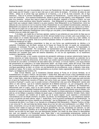 Doctrina Secreta II                                                                   Helena Petronila Blavatski

centros de energía son casi innumerables en el seno de Parabrahman. No debe suponerse que (ni siquiera)
este Logos sea (el Creador, o que no sea) más que un solo centro de energía... El número de estos es casi
infinito... (Éste) es el primer Ego que aparece en el Kosmos, y es el fin de toda evolución. (Es el Ego
abstracto)... Ésta es la primera manifestación (o aspecto) de Parabrahman... Cuando entra en la existencia
como ser consciente... se le aparece Parabrahman, desde su punto de vista objetivo, como Mûlaprakriti. Tened
esto muy presente... porque aquí está el origen de toda la dificultad, respecto a Purusha y Prakriti, con que
tropiezan los varios escritores sobre filosofía vedantina... Este Mûlaprakriti es material para él (el Logos), de
igual modo que cualquier objeto material lo es para nosotros. Este Mûlaprakriti no es Parabrahman, como los
atributos de una columna no son la columna misma; Parabrahman es una realidad incondicionada y absoluta, y
Mûlaprakriti una especie de velo echado sobre ella. Parabrahman no puede ser visto tal cual es en sí mismo.
Es visto por el Logos con un velo que lo encubre, y ese velo es la poderosa extensión de la Materia Cósmica...
Después de haber aparecido Parabrahman como el Ego por una parte y como Mûlaprakriti por otra, obra como
energía única por medio del Logos (13).
          Y el orador, por medio de un hermoso ejemplo, explica lo que entiende por esa acción de Algo que es
Nada, siendo el TODO. Compara el Logos con el Sol, del que irradian la luz y el calor, pero cuya energía, luz y
calor existen en un estado desconocido en el Espacio y se difunden en él sólo como luz y calor visibles, no
siendo el Sol más que su agente. Ésta es la primera hipóstasis triádica. El cuaternario está formado por la luz
vivificante vertida por el Logos.
          Los kabalistas hebreos presentaban la idea en una forma que esotéricamente es idéntica a la
vedantina. Enseñaban que Ain-Soph, aunque es la Causa sin Causa de todo, no puede ser comprendido,
localizado, ni nombrado. Por esto, su nombre, Ain - Soph, es un término de negación, “lo Inescrutable, lo
Incognoscible y lo Innominable”. Por consiguiente, lo representaron por medio de un Círculo Ilimitado, una
Esfera, de la cual la inteligencia humana, en su mayor alcance, sólo podría percibir la bóveda. Alguien que ha
descifrado por completo gran parte del sistema kabalístico, en uno de sus significados, en su esoterismo
numérico y geométrico, escribe:
          Cerrad los ojos, y con vuestra conciencia de percepción esforzaos en pensar exteriormente hasta los
límites extremos en todas direcciones. Veréis que líneas o rayos iguales de percepción se extienden de la
misma manera en todas las direcciones, de tal modo, que vuestro supremo esfuerzo para percibir terminará en
la bóveda de una esfera. La limitación de esta esfera será, por fuerza, un Círculo máximo, y los rayos directos
del pensamiento en cualquiera y en todas direcciones deben ser líneas rectas, radios del círculo. Éste debe
ser, humanamente hablando, el concepto extremo que abarque el Ain-Soph manifiesto, el cual se formula como
una figura geométrica, es decir, un círculo, con sus elementos de circunferencia, curva, y diámetro, línea recta,
dividido en radios. Por lo tanto, una forma geométrica es el primer medio cognoscible de relación entre el Ain
Soph y la inteligencia del hombre (14).
          Este Círculo Máximo, que el Esoterismo Oriental reduce al Punto en el Círculo Ilimitado, es el
Avalokiteshvara, el Logos o Verbum, del que habla T. Subba Row. Mas este Círculo o Dios manifestado es tan
desconocido para nosotros, excepto por medio de su universo manifestado, como lo es el UNO, aunque es más
fácil, o mejor dicho, está más al alcance para nuestros conceptos más elevados. Este Logos que yace dormido
en el seno de Parabrahman durante el Pralaya, del mismo modo que nuestro “Ego está latente (en nosotros)
durante el Sushupti” o sueño; que no puede conocer a Parabrahman más que como Mûlaprakriti -siendo este
último un velo cósmico que es la “potente expansión de la Materia Cósmica”-; es, por consiguiente, sólo un
órgano en la creación Cósmica, por medio del cual irradian la Energía y Sabiduría de Parabrahman,
desconocido para el Logos, como lo es para nosotros. Además, como el Logos es tan desconocido para
nosotros como lo es en realidad Parabrahman para el Logos, tanto el Esoterismo Oriental como la Kábala, a fin
de poner al Logos al alcance de nuestros conceptos, han resuelto la síntesis abstracta en imágenes concretas;
esto es, en los reflejos o aspectos múltiples de aquel Logos, o Avalokiteshvara, Brahmâ, Ormazd, Osiris, Adam
Kadmon, o cualquier otro nombre por el estilo que se le quiera asignar; cuyos aspectos o emanaciones
manvantáricas son los Dhyân Chohans, los Elhim, los Devas, los Amshaspends, etc. Los metafísicos explican
la raíz y el germen de estos últimos, según T. Subba Row, como la primera manifestación de Parabrahman, “la
trinidad más elevada que somos capaces de comprender”, que es Mûlaprakriti, el Velo, el Logos, y la Energía
Consciente del último, o su Poder y Luz, llamado en el Bhagavad Gitâ Daiviprakriti o “Materia, Fuerza y el Ego,
o raíz única del Yo, del cual todas las demás clases de yo son tan sólo una manifestación o un reflejo”. Por lo
tanto, únicamente a la Luz de esta Conciencia, de la percepción mental y física, es como puede el Ocultismo
práctico hacer visible al Logos por medio de figuras geométricas, las que, estudiadas con atención, no sólo
ofrecerán una explicación científica de la existencia verdadera, objetiva (15), de los “Siete hijos de la Sophia
Divina, que es esta luz del Logos; sino que demostrarán también, por medio de otras claves no descubiertas
aún, que, con respecto a la Humanidad, esos “Siete Hijos” y sus innumerables emanaciones, centros de
energía personificada, son una necesidad absoluta. Suprímanse, y el Misterio del Ser y de la Humanidad jamás
será descifrado, ni hecho accesible siquiera.


Instituto Cultural Quetzalcoatl                                                                   Página No. 67
 