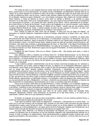 Doctrina Secreta II                                                                     Helena Petronila Blavatski

         Por medio de esta Luz son creadas todas las cosas. Esta Raíz del Yo mental es también la raíz del Yo
físico, porque esta Luz es la permutación, en nuestro mundo manifestado, de Mûlaprakriti, llamado Aditi en los
Vedas. En su tercer aspecto se convierte en Vâch (16) la Hija y la Madre del Logos, de igual modo que Isis es
la Hija y la Madre de Osiris, que es Horus, y Moot la Hija, Esposa y Madre de Ammon, en el mito lunar egipcio.
En la Kabalah, Sephira es igual a Shekinah, y es, otra síntesis, la Esposa, Hija y Madre del “hombre Celeste”,
Adam Kadmon, y hasta es idéntica al mismo, como Vâch es idéntico a Brahmâ, y es llamado el Logos
femenino. En el Rig Veda, Vâch es el “Lenguaje Místico”, por cuyo medio el Conocimiento Oculto y la Sabiduría
son comunicados al hombre, y así dícese que Vâch “penetró en los Rishis”. Ella es “generada por los dioses”;
es la Vâch Divina, la “Reina de los Dioses”, y está unida a los Prajâpatis en su obra de creación, como Sephira
lo está a los Sephiroth. Es llamada, además, la “Madre de los Vedas”, “puesto que por sus poderes (como
Lenguaje Místico) Brahmâ los reveló, y debido también al poder de ella, produjo el Universo”, es decir, por
medio del Lenguaje, y palabras, sintetizadas por la “Palabra” y los números (17).
         Pero cuando se habla de Vâch como hija de Daksha, “el Dios que vive en todos los Kalpas”, se
demuestra su carácter Mayávico; desaparece durante el Pralaya, absorbida en el Rayo Único, que todo lo
devora.
         Pero existen dos aspectos distintos en el Esoterismo universal, oriental y occidental, en todas esas
personificaciones del Poder femenino en la Naturaleza, o la Naturaleza noumenal y la fenomenal. Uno es su
aspecto puramente metafísico, según lo describe el ilustrado orador en sus “Notas sobre el Bhagavad Gitâ”; el
otro es terrestre y físico, y al mismo tiempo divino, desde el punto de vista del concepto práctico humano y del
Ocultismo. Son todos ellos símbolos y personificaciones del Caos, el “Gran Mar” o las Aguas Primordiales del
espacio, el Velo impenetrable entre lo INCOGNOSCIBLE y el Logos de la Creación. “Poniéndose por medio de
su mente en relación con Vâch, Brahmâ (el Logos) creó las aguas Primordiales”. El Katha Upanishad se expone
aun más claramente.
         Prajâpati era este Universo. Vâch era su inferior. Unióse a ella... ella produjo esos seres, y volvió a
fundirse en Prajâpati.
         Esto relaciona a Vâch y a Sephira con la Diosa Kwan-Yin, “la Madre Misericordiosa”, la Voz Divina del
Alma, hasta en el Buddhismo exotérico mismo; y con el aspecto femenino de Kwan-Shai-Yin, el Logos, el Verbo
de la Creación, y al mismo tiempo con la Voz que es audible al Iniciado, según el Buddhismo Esotérico, Bath
Kol, la Filia Vocis, la Hija de la voz Divina de los hebreos, que responde desde el Propiciatorio en el Velo del
Templo, es un resultado.
         Y aquí podemos señalar incidentalmente una de las muchas calumnias lanzadas por los “piadosos y
buenos” misioneros, en la India, contra la religión del país. La alegoría, en el Shatapatha Brâhmana, según la
cual Brahmâ, como Padre de los Hombres, llevó a cabo la obra de procreación mediante contacto incestuoso
con su propia hija Vâch, llamada también Sandhyâ, Crepúsculo, y Shatarûpâ, de cien formas, es
constantemente echada en cara a los brahmanes, como condenación de su “detestable y falsa religión”. Aparte
del hecho, oportunamente olvidado por los europeos, de que el Patriarca Lot resulta culpable del mismo crimen
bajo la forma humana, mientras Brahmâ, o más bien Prajâpati, cometió el incesto bajo la forma de un gamo con
su hija, que tenía la de una cierva (robit), la lectura esotérica del tercer capítulo del Génesis muestra lo mismo.
Existe además, seguramente, un significado cósmico, y no fisiológico, unido a la alegoría inda, puesto que Vâch
es una permutación de Aditi y Mûlaprakriti, o el Caos, y Brahmâ una permutación de Nârâyana, el Espíritu de
Dios penetrando en la Naturaleza y fecundizándola; por lo tanto, el concepto nada tiene de fálico.
         Como ya se ha dicho, Aditi-Vâch es el Logos femenino, o Verbo, la Palabra; y en la Kabalah, Sephira es
lo mismo. Estos Logos femeninos son todos ellos, en su aspecto noumenal, correlaciones de la Luz, del Sonido
y del AEther, mostrando lo bien informados que estaban los antiguos, tanto en Ciencia física, según lo conocen
hoy los modernos, como respecto al origen de aquella Ciencia en las esferas espirituales y astrales.
         Nuestros antiguos escritores decían que Vâch es de cuatro clases. Éstas son llamadas Parâ,
Pashyantî, Madhyamâ, Vaikharî. Esta declaración se encuentra en el Rig Veda mismo, y en varios de los
Upanishads, Vaikhari Vâch es lo que espresamos nosotros.

        El Sonido, el Lenguaje, es lo que se hace comprensible y objetivo a uno de nuestros sentidos físicos, y
puede ser traído bajo las leyes de la percepción. Por lo tanto:
        Toda clase de Vaikharî Vâch existe en Madhyamâ... Pashyantî, y últimamente en su forma Parâ... La
razón por la cual ese Pravana (18) es llamado Vâch consiste en que estos cuatro principios del gran Kosmos
corresponden a estas cuatro formas del Vâch... El Kosmos entero, en su forma objetiva, es Vaikharî Vâch; la
Luz del Logos es la forma Madhyamâ, y el Logos mismo la forma Pashyantî; mientras que Parabrahman es el
aspecto Parâ (más allá del Nóumeno de todos los Nóumenos) de aquella Vâch (19).
        Así pues, Vâch, Shekinah, o la “Música de las Esferas” de Pitágoras, son una cosa, si tomamos como
muestra los ejemplos que se encuentran en las tres filosofías religiosas más (aparentemente) distintas en el
mundo: la india, la griega y la caldeo-hebrea. Esas personificaciones y alegorías pueden mirarse bajo cuatro
aspectos principales y tres secundarios, o siete en total, como en el Esoterismo. La forma Parâ es la Luz y el

Instituto Cultural Quetzalcoatl                                                                     Página No. 68
 