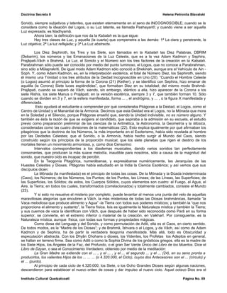 Doctrina Secreta II                                                                         Helena Petronila Blavatski

Sonido, siempre subjetivos y latentes, que existen eternamente en el seno de INCOGNOSCIBLE; cuando se la
considera como la ideación del Logos, o su Luz latente, es llamada Pashayantî; y cuando viene a ser aquella
Luz expresada, es Madhyamâ.
        Ahora bien; la definición que nos da la Kabalah es la que sigue:
        Hay tres clases de Luz, y aquella (la cuarta) que compenetra a las demás: 1ª La clara y penetrante, la
Luz objetiva; 2ª La luz reflejada; y 3ª La Luz abstracta.

          Los Diez Sephiroth, los Tres y los Siete, son llamados en la Kabalah las Diez Palabras, DBRIM
(Debarim), los números y las Emanaciones de la Luz Celeste, que es a la vez Adam Kadmon y Sephira,
Prajâpati-Vâch o Brahmâ. La Luz, el Sonido y el Número son los tres factores de la creación en la Kabalah.
Parabrahman sólo puede ser conocido por medio del punto luminoso, el Logos, que no conoce a Parabrahman,
sino sólo a Mûlaprakriti. De igual modo Adam Kadmon sólo conoció a Shekinah, aunque era el Vehículo de Ain -
Soph. Y, como Adam Kadmon, es, en la interpretación esotérica, el total de Número Diez, los Sephiroth, siendo
él mismo una Trinidad o los tres atributos de la Deidad Incognoscible en Uno (20). “Cuando el Hombre Celeste
(o Logos) asumió al principio la forma de la Corona (21) (Kether), y se identificó con Sephira, hizo emanar de
aquélla (la Corona) Siete luces espléndidas”, que formaban Diez en su totalidad; del mismo modo Brahmâ-
Prajâpati, cuando se separó de Vâch, siendo, sin embargo, idéntico a ella, hizo aparecer de la Corona a los
siete Rishis, los siete Manus o Prajâpati; en la versión esotérica, siempre 3 y 7, que también forman 10. Sólo
cuando se dividen en 3 y 7, en la esfera manifestada, forma ... , el andrógino, y ... , o la figura X manifestada y
diferenciada.
           Esto ayudará al estudiante a comprender por qué consideraba Pitágoras a la Deidad, el Logos, como el
Centro de Unidad y el Manantial de la Armonía. Decimos que esta Deidad era el Logos, no la Mónada que mora
en la Soledad y el Silencio, porque Pitágoras enseñó que, siendo la Unidad indivisible, no es número alguno. Y
también es ésta la razón de que se exigiera al candidato, que aspiraba a la admisión en su escuela, el estudio
previo como preparación preliminar de las ciencias de la Aritmética, la Astronomía, la Geometría y la Música,
consideradas como las cuatro divisiones de la matemáticas (22). Esto explica igualmente por qué afirmaban los
pitagóricos que la doctrina de los Números, la más importante en el Esoterismo, había sido revelada al hombre
por las Deidades Celestes; que el Sonido, o la Armonía, había hecho surgir al Mundo del Caos, siendo
construido según los principios de la proporción musical; que los siete planetas que rigen el destino de los
mortales tienen un movimiento armonioso, y, como dice Censorino:
          Intervalos correspondientes a los diastemas musicales, dando varios sonidos tan perfectamente
consonantes, que producen la más suave melodía, inaudible para nosotros, sólo a causa de la magnitud del
sonido, que nuestro oído es incapaz de percibir.
          En la Teogonía Pitagórica, numerábanse, y expresábanse numéricamente, las Jerarquías de las
Huestes Celestes y Dioses. Pitágoras había estudiado en la India la Ciencia Esotérica; y así vemos que sus
discípulos dicen:
          La Mónada (la manifestada) es el principio de todas las cosas. De la Mónada y la Dúada indeterminada
(Caos), los Números; de los Números, los Puntos; de los Puntos, las Líneas; de las Líneas, las Superficies; de
las Superficies, los Sólidos; de estos, los Cuerpos Sólidos, cuyos elementos son cuatro: el Fuego, el Agua, el
Aire, la Tierra; en todos los cuales, transformados (correlacionados) y totalmente cambiados, consiste el Mundo
(23).
          Y si esto no resuelve el misterio por completo, puede levantar al menos una punta del velo de aquellas
maravillosas alegorías que encubren a Vâch, la más misteriosa de todas las Diosas brahmánicas, llamada “la
Vaca melodiosa que produce alimento y Agua” -la Tierra con todos sus poderes místicos; y también la “que nos
proporciona el alimento y sustento”, la Tierra física. Isis es igualmente la Naturaleza mística y también la Tierra;
y sus cuernos de vaca la identifican con Vâch, que después de haber sido reconocida como Parâ en su forma
superior, se convierte, en el extremo inferior o material de la creación, en Vaikharî. Por consiguiente, es la
Naturaleza mística, aunque física, con todas sus formas y propiedades mágicas.
          Como diosa del Lenguaje y del Sonido, y como permutación de Aditi, ella es el Caos, en cierto sentido.
De todos modos, es la “Madre de los Dioses”; y de Brahmâ, Îshvara o el Logos, y de Vâch, así como de Adam
Kadmon y de Sephira, ha de partir la verdadera teogonía manifestada. Más allá, todo es Obscuridad y
especulación abstracta. Con los Dhyân Chohans o dioses, los Videntes, los Profetas los Adeptos en general,
se hallan en terreno firme. Sea como Aditi o como la Sophia Divina de los gnósticos griegos, ella es la madre de
los Siete Hijos, los Ángeles de la Faz, del Profundo, o el gran Ser Verde Único del Libro de los Muertos. Dice el
Libro de Dzyan, o sea el Conocimiento Verdadero, obtenido por medio de la meditación:
          La Gran Madre se extiende con el ... , y el ... , y el ... el segundo ... y el ... (24), en su seno pronta a
producirlos, los valientes Hijos de los ... ... ... (o 4.320.000, el Ciclo), cuyos dos Antecesores son el ... (círculo) y
el ... (punto).
          Al principio de cada ciclo de 4.320.000, los Siete, o los Ocho Grandes Dioses según algunas naciones,
descendieron para establecer el nuevo orden de cosas y dar impulso al nuevo ciclo. Aquel octavo Dios era el

Instituto Cultural Quetzalcoatl                                                                          Página No. 69
 