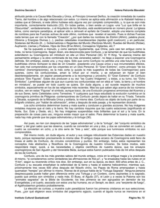 Doctrina Secreta II                                                                     Helena Petronila Blavatski

atribuido jamás a la Causa Más Elevada y Única, al Principio Universal Deífico, la creación inmediata de nuestra
Tierra, del hombre o de algo relacionado con estos. Lo mismo se aplica esta afirmación a la Kabalah hebrea o
caldea que al Génesis, si este último hubiese sido alguna vez por completo comprendido, y, lo que es aún más
importante, correctamente traducido (33). En todas partes, o bien existe un Logos -una “Luz que brilla en la
Obscuridad”, verdaderamente-, o el Arquitecto de los Mundos, está esotéricamente en número plural. La Iglesia
latina, como siempre paradójica, al aplicar sólo a Jehovah el epíteto de Creador, adopta una letanía completa
de nombres para las Fuerzas activas de este último, nombres que revelan el secreto. Pues si dichas Fuerzas
nada tenían que ver con la llamada “Creación”, ¿por qué darles los nombres de Elohim (Alhim), palabra plural,
Obreros y Energías Divinas (...), piedras celestiales incandescentes (lapides igniti coelorum); y en particular,
Sostenes del Mundo (K...), Gobernadores o Regentes del Mundo (Rectores Mundi), Ruedas del Mundo (Rotae),
Auphanim, Llamas y Poderes, Hijos de Dios (B’ne Alhim), Consejeros Vigilantes, etc.?
         Se ha supuesto a menudo, y como siempre injustamente, que China, país casi tan antiguo como la
India, no tenía Cosmogonía. Según dicen, era desconocida para Confucio, y se lamentan de que los buddhistas
extendieron su Cosmogonía sin introducir en ella un Dios Personal (34). El Yi King, “la esencia misma del
pensamiento antiguo y la obra combinada de los más venerados sabios”, no llega a exponer una Cosmogonía
definida. Sin embargo, existe una, y muy clara. Sólo que como Confucio no admitía una vida futura (35), y los
buddhistas chinos rechazan la idea de Un Creador, aceptando una Causa única y sus innumerables efectos,
han sido mal comprendidos por los creyentes en un Dios Personal. El “Gran Extremo”, como principio “de los
cambios” (transmigraciones), es la más corta (y quizás la más sugestiva de todas las Cosmogonías) para
quienes, como los confucionistas, aman la virtud por sí misma, y se esfuerzan en hacer el bien
desinteresadamente, sin aspirar perpetuamente a la recompensa y provecho. El “Gran Extremo” de Confucio
produce “Dos Figuras”. Estas dos producen a su vez “las Cuatro Imágenes”; y éstas, a su turno, los “Ocho
Símbolos”. Laméntase alguien de que aun cuando los confucionistas ven en ellos el “cielo, la tierra y el hombre
en miniatura”, se puede ver todo cuanto se quiera. Sin duda alguna, y así sucede respecto de muchos
símbolos, especialmente en los de las religiones más recientes. Mas los que saben algo acerca de los números
ocultos, ven en estas “Figuras” el símbolo, aunque tosco, de una Evolución progresiva armoniosa del Kosmos y
de sus Seres, tanto Celestiales como Terrestres. Y cualquiera que haya estudiado la evolución numérica en la
cosmogonía primitiva de Pitágoras -contemporáneo de Confucio- jamás dejará de hallar en su Tríada, Tetractis
y Década, surgiendo de la Mónada Única y solitaria, la misma idea. Confucio es objeto de burla por parte de su
biógrafo cristiano, por “hablar de adivinación”, antes y después de este pasaje, y le representan diciendo:
         Los ocho símbolos determinan buena y mala suerte y conducen a grandes acciones. No hay imágenes
imitables mayores que el cielo y la tierra. No hay cambios mayores que las cuatro estaciones (significando el
Norte, Sur, Este y Oeste, etc.). No hay imágenes suspendidas más brillantes que el sol y la luna. En la
preparación de cosas para uso, ninguna existe mayor que el sabio. Para determinar la buena y mala suerte,
nada hay más grande que las pajas adivinatorias y la tortuga (36).

         Así pues, se ríen con desprecio de las “pajas adivinatorias” y de la “tortuga”, del “conjunto simbólico de
líneas” y del gran sabio que las observa, cuando se convierten en una y dos, y dos se convierten en cuatro, y
cuatro se convierten en ocho, y la otra serie de “tres y seis”, sólo porque sus luminosos símbolos no son
comprendidos.
         Del mismo modo, sin duda alguna, el autor y sus colegas ridiculizarán las Estancias dadas en nuestro
texto, porque representan precisamente la misma idea. El antiguo mapa arcaico de Cosmogonía está lleno de
líneas al estilo de Confucio, de círculos concéntricos y puntos. Sin embargo, todos estos representan los
conceptos más abstractos y filosóficos de la Cosmogonía de nuestro Universo. De todos modos, esto
responderá mejor, quizá, a las necesidades y objetos científicos de nuestra época, que los ensayos
cosmogónicos de San Agustín y del Venerable Beda, aunque estos fueron publicados más de mil años después
de los de Confucio.
         Confucio, uno de los más grandes sabios del mundo antiguo, creía en la antigua magia y la practicaba
él mismo, “si consideramos como verdaderas las afirmaciones de Kià-yü”, y “la ensalzaba hasta las nubes en el
Yi-kin”, según su reverendo crítico nos dice. Sin embargo, aun en su época, es decir, 600 años antes de J. C.,
Confucio y su escuela enseñaban la esfericidad de la tierra y hasta el sistema heliocéntrico; mientras que,
próximamente tres veces 600 años después del filósofo chino, los Papas de Roma amenazaban y hasta
quemaban “herejes” por afirmar lo mismo. Ríense de él porque habla de la “Tortuga Sagrada”. Ninguna persona
despreocupada puede hallar gran diferencia entre una Tortuga y un Cordero, como aspirantes a lo sagrado,
puesto que ambos son símbolos y nada más. El Buey, el Águila (37), el León y a veces la Paloma son los
“animales sagrados” de la Biblia de Occidente; los tres primeros se ven agrupados en derredor de los
Evangelistas; y el cuarto, asociada con estos una faz humana, es un Seraph, es decir, una “serpiente de fuego”,
el Agathodaemon gnóstico probablemente.
         La elección es curiosa, y muestra cuán paradójicos fueron los primeros cristianos en sus selecciones.
Pues, ¿por qué eligieron esos símbolos del paganismo egipcio, cuando el águila nunca se menciona en el

Instituto Cultural Quetzalcoatl                                                                     Página No. 72
 