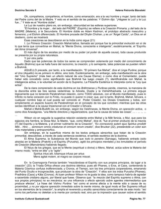 Doctrina Secreta II                                                                      Helena Petronila Blavatski

          Oh, compañeros, compañeros, el hombre, como emanación, era a la vez hombre y mujer; tanto del lado
del Padre como del de la Madre. Y esto es el sentido de las palabras: Y Elohim dijo: “¡Hágase la Luz! y la Luz
fue...” Y éste es el “Hombre doble”.
          La Luz de nuestro plano es, sin embargo, obscuridad en las esferas superiores.
          “El hombre y la mujer... del lado del PADRE” (Espíritu) se refiere a la Creación Primaria; y del lado de la
MADRE (Materia), a la Secundaria. El Hombre doble es Adam Kadmon, el prototipo abstracto masculino y
femenino, y el Elohim diferenciado. El Hombre procede del Dhyân Chohan, y es un “Ángel Caído”, un Dios en el
destierro, como se mostrará.
          Esas creaciones se describieron en la India como sigue (21):
          I. La Primera Creación: Creación Mahat-tattva, llamada así porque fue la primordial evolución en sí de
lo que tenía que convertirse en Mahat, la “Mente Divina, consciente e inteligente”; esotéricamente, el “Espíritu
del Alma Universal”.
          El más digno de los ascetas por medio de su poder (el poder de aquella causa), toda causa producida
se presenta por su propia naturaleza.
          Y por otra parte:
          Dado que las potencias de todos los seres se comprenden solamente por medio del conocimiento de
Aquello (Brahma) que se halla fuera del raciocinio, la creación, y lo semejante, tales potencias se pueden referir
a Brahmâ.
          AQUELLO precede, por tanto, a la manifestación. “El primero fue Mahat”, dice el Linga Purâna; porque
el Uno (Aquello) no es primero ni último, sino todo. Exotéricamente, sin embargo, esta manifestación es la obra
del “Uno Supremo” (más bien un efecto natural de una Causa Eterna); o como dice el Comentador, puede
haber sido concebido como significando que Brahmâ fue luego creado (?), identificándole con Mahat, la
inteligencia activa, o la voluntad en acción de lo Supremo. La Filosofía Esotérica lo interpreta como la “Ley que
actúa”.
          De la clara comprensión de esta doctrina en los Brâhmanas y Purânas pende, creemos, la manzana de
la discordia entre las tres sectas vedantinas: la Advaita, Dvaita y la Vishishthadvaita. La primera arguye
lógicamente que no teniendo Parabrahman relación, como TODO absoluto, con el Mundo manifestado, pues lo
Infinito no tiene conexión con lo Finito, no puede ni querer ni crear; que, por lo tanto, Brahmâ, Mahat, Îshvara, o
cualquier nombre bajo el cual pueda ser conocido el Poder Creador, los Dioses Creadores y todos, son
simplemente un aspecto ilusorio de Parabrahman en el concepto de los que conciben; mientras que las otras
sectas identifican a la causa Impersonal con el Creador o Îshvara.
          Mahat o Mahâ-Buddhi es, sin embargo, según los Vaishnavas, la Mente Divina, en operación activa, o
como dice Anaxágoras, “una Mente directora y regularizadora, que fue la causa de todas las cosas”, ... . ... ... ...
...
          Wilson vio en seguida la sugestiva relación existente entre Mahat y la Mât fenicia, o Mut, que para los
egipcios era hembra, la Diosa Mut, la Madre, “que, como Mahat”, dice él, “fue el primer producto de la mezcla
(?) del Espíritu y la Materia, y el primer rudimento de la Creación”. “Ex connexione autem ejus Spiritus prodidit
Môt... Hinc ... seminium omnis creaturoe et omnium rerum creatio”, dice Brucker (22), prestándole un color aún
más materialista y antropomórfico.
          Sin embargo, en la superficie misma de los textos antiguos sánscritos que tratan de la Creación
primordial, descúbrese, a través de cada sentencia exotérica, el sentido esotérico de la doctrina.
          El Alma Suprema, la Substancia del Mundo que todo lo penetra (Sarvaga), habiendo entrado (sido
atraída) en la Materia (Prakriti) y el Espíritu (Purusha), agitó los principios mentales y los inmutables el período
de Creación (Manvántara) habiendo llegado.
          El Nous de los griegos, que es la Mente (espiritual o divina) o Mens, Mahat, actúa sobre la Materia del
mismo modo; “entra en ella” y la “agita”:
                   Spiritus intus alit, totamque infusa per artus
                   Mens agitat molem, et magno se corpore miscet.

        En la Cosmogonía Fenicia también “mezclándose el Espíritu con sus propios principios, da lugar a la
creación” (23); la Tríada Órfica ofrece una doctrina idéntica; pues allí Phanes, o Eros, el Caos, conteniendo la
Materia Cósmica confusa indiferenciada, y Cronos, el Tiempo, son los tres principios cooperadores, emanando
del Punto Oculto e Incognoscible, que producen la obra de “Creación”. Y ellos son los indos Purusha (Phanes),
Pradhâna (Caos) y Kâla (Cronos). Al buen profesor Wilson no le gusta la idea, como tampoco habría de agradar
a sacerdote cristiano alguno, por liberal que fuese. Observa que: “la mezcla (del Espíritu supremo o Alma, con
sus propios principios) no es mecánica; es una influencia o efecto ejercido sobre agentes intermediarios que
produce efectos”. La frase del Vishnu Purâna: “así como el aroma afecta a la mente sólo a causa de su
proximidad, y no por alguna operación inmediata sobre la mente misma, de igual modo el Ser Supremo influyó
en los elementos de la creación”, la amplía el reverendo y erudito sanscritista correctamente de este modo: “así
como los perfumes no deleitan a la mente por contacto real, sino por la impresión que causan sobre el sentido

Instituto Cultural Quetzalcoatl                                                                       Página No. 77
 