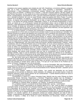 Doctrina Secreta II                                                                   Helena Petronila Blavatski

consideran a los cuerpos vegetales como dotados de vida” (29). Charâchara, o el sinónimo sthâvara y jangama,
está, por lo tanto, inexactamente interpretado como “seres animados e inanimados”, “sencientes e
inconscientes”, o “seres conscientes e inconscientes”, etcétera. “Móviles y fijos” sería mejor, “puesto que se
atribuye alma a los árboles”. La Mukhya es la “creación”, o más bien evolución orgánica, del reino vegetal. En
este Período Secundario, los tres grados de los reinos elementales o rudimentarios son desarrollados en este
Mundo, correspondiendo, inversamente en orden, a las tres Creaciones Prakríticas, durante el Período Primario
de la actividad de Brahmâ. Así como en aquel Período, según las palabras del Vishnu Purâna, “la primera
creación fue la de Mahat o el Intelecto... La segunda fue la de los Principios Rudimentarios (Tanmâtras)... La
tercera... la creación de los sentidos (Aindriyaka)”; así en éste, el orden de las Fuerzas Elementales es como
sigue: 1º, los Centros de Fuerzas nacientes, intelectuales y físicos; 2º, los Principios Rudimentarios, la fuerza
nervio, por decirlo así; y 3º, la Percepción naciente del conocimiento interior, que es el Mahat de los reinos
inferiores, y está especialmente desarrollada en el tercer orden de Elementales; a estos sucede el reino objetivo
de los minerales, en donde esa “percepción” es latente por completo, para desarrollarse de nuevo sólo en las
plantas. La Creación Mukhya es, pues, el punto medio entre los tres reinos inferiores y los tres superiores, que
representa los siete reinos esotéricos del Kosmos y de la Tierra.
         V. La Quinta Creación: La Creación (30) Tiryaksrotas o Tairyagyonya, la de los “animales (sagrados)”,
que corresponde en la Tierra sólo a la creación de los animales mudos, Lo que se entiende por “animales” en la
Creación primaria es el germen del despertar de la conciencia o de la “percepción del conocimiento interior”, lo
que vagamente se observa en algunas plantas sensitivas sobre la Tierra, y más marcadamente en la Mónera
protística (31). En nuestro Globo, durante la Primera Ronda, la “creación” animal precede a la del hombre,
mientras que los animales mamíferos se desarrollan del hombre en nuestra Cuarta Ronda en el plano físico. En
la Primera Ronda, los átomos animales son arrastrados hacia una cohesión de forma humana física; mientras
que en la Cuarta ocurre lo contrario, de acuerdo con las condiciones magnéticas desarrolladas durante la vida.
Y esto es la “Metempsicosis” (32). Este quinto Grado de Evolución, llamado exotéricamente “Creación”, puede
considerarse, tanto en el Período Primario como en el Secundario, en el uno como lo espiritual y cósmico, y en
el otro como lo material y terrestre. Es la archibiosis, u origen de la vida; “origen” tan sólo, por supuesto, en
cuanto se refiere a la manifestación de la vida en todos los siete planos. En este período de la evolución es
cuando el movimiento absolutamente eterno y universal, o vibración, lo que se llama “Gran Hálito” en lenguaje
esotérico, se diferencia en el Átomo primordial, primero manifestado. A medida que las ciencias químicas y
físicas progresa, este axioma oculto encuentra cada vez más su corroboración en el mundo del saber; la
hipótesis científica, según la cual los elementos más simples de la materia son idénticos en su naturaleza, y
sólo difieren unos de otros a consecuencia de las varias distribuciones de los átomos en la molécula o partícula
de substancia, o a causa de los modos de su vibración atómica, gana cada día más terreno.
         Así, del mismo modo que la diferenciación del germen primordial de la vida tiene que preceder a la
evolución del Dhyân Chohan del tercer Grupo o Jerarquía del Ser en la Creación Primaria, antes de que esos
Dioses puedan revestirse en su primera forma etérea (rûpa), así también la creación animal tiene por la misma
razón que preceder al “hombre divino” sobre la Tierra. Y he aquí por lo que vemos en los Purânas que “la
quinta, la Creación Tairyagyonya, fue la de los animales”.
         VI. La Sexta Creación: La Creación Ûrdhvasrotas o la de las Divinidades. Mas esas Divinidades son
simplemente los Prototipos de la Primera Raza, los Padres de su progenie de “huesos blandos”, “nacida de la
mente”. Estos son los que se convirtieron en los Evolucionadores de los “Nacidos del Sudor”, expresión que se
explica en los volúmenes V y VI.
         Los “Seres Creados” -explica el Vishnu Purâna-, “aun cuando son destruidos (en sus formas
individuales) en los períodos de disolución, siendo afectados, sin embargo, por los actos buenos o malos de
existencia anteriores, jamás quedan exentos de sus consecuencias. Y cuando Brahmâ produce de nuevo el
mundo, son la progenie de su voluntad”.
         “Concentrando su mente en sí mismo (Voluntario-Yoga), Brahmâ crea los cuatro Órdenes de Seres
denominados Dioses, Demonios, Progenitores y Hombres”; Progenitores significa aquí los Prototipos y
Evolucionadores de la primera Raza Raíz de hombres. Los Progenitores son los Pitris, y son de Siete Clases.
En la mitología exotérica se dice que han nacido del “costado de Brahmâ”, como Eva de la costilla de Adán.
         Finalmente, la “Creación Sexta” es seguida, y la “Creación “ en general se termina por:
         VII. La Séptima Creación: La evolución de los Seres Arvâksrotas, “que fue... la del hombre”.
         La “Octava Creación” mencionada no es Creación alguna; es un “velo”, pues se refiere a un proceso
puramente mental, al conocimiento de la “Novena Creación”, la cual, a su vez, es un efecto que se manifiesta
en la Secundaria, de lo que fue una “Creación” en la Creación Primaria (33) (Prâkrita). La Octava, pues,
llamada Anugraha, la Creación Pratyayasarga o Intelectual de los Sânkhyas (34), es “la creación, de la cual
tenemos una noción (en su aspecto esotérico), o a la cual prestamos consentimiento intelectual (Anugraha), en
oposición a la creación orgánica”. Es la percepción correcta de nuestras relaciones con toda la serie de
“Dioses”, y especialmente de aquellas que tenemos con los Kumâras, la llamada “Novena Creación”, que es en
realidad un aspecto, o reflejo, de la Sexta en nuestro Manvántara (el Vaivasvata). “Existe una novena

Instituto Cultural Quetzalcoatl                                                                   Página No. 79
 