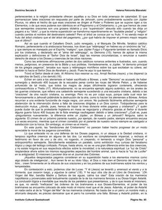 Doctrina Secreta II                                                                    Helena Petronila Blavatski

pertenecientes a la religión protestante ofrecen aquéllas a su Dios en toda amenaza de calamidad. El que
permanezcan tales oraciones sin respuesta por parte de Jehovah, como probablemente sucedía con Júpiter
Pluvius, no altera el hecho de que esas oraciones se dirigen al Poder o Poderes que se supone rigen a los
Elementos, o de que esos poderes son idénticos en el Paganismo y el Cristianismo; o ¿es que hemos de creer
que semejantes oraciones son una grosera idolatría y una “superstición” absurda sólo cuando las dirija un
pagano a su “ídolo”, y que la misma superstición se transforma repentinamente en “laudable piedad” y “religión”
cuando cambia el nombre del destinatario celeste? Pero el árbol se conoce por su fruto. Y no siendo mejor el
fruto del árbol cristiano que el del árbol del paganismo, ¿por qué habría de imponer el primero mayor respeto
que el último?
         Así es que cuando el Caballero Drach, judío renegado, y el Marqués De Mirville, fanático católico
Romano, perteneciente a la aristocracia francesa, nos dicen que “relámpago” en hebreo es un sinónimo de “ira”,
y que siempre es manejado por el Espíritu “maligno”; que Júpiter Fulgur o Fulgurante también es llamado Elicio
por los cristianos, y declarado ser el “alma del relámpago”, su Demonio (15); hemos de aplicar la misma
explicación y definiciones al “Señor Dios de Israel”, bajo las mismas circunstancias, o renunciar a nuestro
derecho de atacar a los Dioses y creencias de las otras naciones.
         Como las anteriores afirmaciones parten de dos católicos romanos ardientes e ilustrados, son, cuando
menos, peligrosas, en presencia de la Biblia y sus profetas. Verdaderamente, si Júpiter, “el demonio principal
de los griegos paganos”, lanzaba sus rayos y relámpagos mortíferos sobre los que excitaban su cólera, así
también lo hacía el Señor Dios de Abraham y Jacob. Pues he aquí lo que leemos:
         Tronó el Señor desde el cielo. Al Altísimo hizo resonar su voz. Arrojó flechas (rayos), y los dispersó (a
los ejércitos de Saúl); y los derrotó (16).
         Echan en cara a los atenienses el haber sacrificado a Bóreas; y este “Demonio” es acusado de haber
sumergido y destruido 400 buques de la escuadra persa contra las rocas del Monte Pelion, y de haberse
enfurecido de tal modo, que todos los magos de Jerjes difícilmente lograron contenerle, ofreciendo
contrasacrificios a Thetis (17). Afortunadamente, no se encuentra ejemplo alguno auténtico, en los anales de
las guerras cristianas, que refiera una catástrofe semejante sucediendo a una escuadra cristiana, debido a las
“oraciones” de otra nación cristiana, su enemiga. Pero no es por culpa suya, porque cada cual reza tan
fervorosamente a Jehovah pidiéndole la destrucción de la otra, como lo hacían los atenienses a Bóreas. Ambos
recurrían a una evidente funcionilla de magia negra, con amore. No pudiendo fácilmente atribuirse semejante
abstención de la intervención divina a falta de oraciones dirigidas a un Dios común. Todopoderoso para la
destrucción mutua, ¿dónde, pues, hemos de trazar la línea divisoria entre paganos y cristianos? ¿Y quién
puede dudar de que la protestante Inglaterra en masa se regocijaría y ofrecería gracias al Señor si durante
alguna guerra futura 400 buques de la flota enemiga naufragasen debido a tales oraciones? ¿Cuál es, pues
-preguntamos nuevamente-, la diferencia entre un Júpiter, un Bóreas y un Jehovah? Ninguna, salvo la
siguiente: El crimen de un próximo pariente nuestro, por ejemplo, de nuestro padre, siempre encuentra excusa
y a veces encomio, mientras que el crimen cometido por el pariente de nuestro vecino siempre es castigado a
satisfacción con la horca. Sin embargo, el crimen es el mismo.
         En este punto, las “bendiciones del Cristianismo” no parecen haber hecho progresar de un modo
apreciable la moral de los paganos convertidos.
         Lo que antecede no es una defensa de los Dioses paganos, ni un ataque a la Deidad cristiana, ni
tampoco significa creencia en alguna de las dos. La escritora es completamente imparcial, y rechaza el
testimonio en favor de uno y de otro, no rogando, ni creyendo, ni temiendo a ningún Dios “personal” y
antropomórfico semejante. Sencillamente establece un paralelo, como exhibición muy curiosa del fanatismo
ilógico y ciego del teólogo civilizado. Porque, hasta ahora, no se ve una gran diferencia entre las dos creencias,
y no existe ninguna en sus respectivos efectos sobre la moralidad, o la naturaleza espiritual. La “luz de Cristo”
resplandece ahora sobre los mismos repugnantes aspectos del hombre animal, que lo hacía la “luz de Lucifer”
en la antigüedad. El misionero Lavoisier dice en el Journal des Colonies:
         ¡Aquellos desgraciados paganos consideran en su superstición hasta a los elementos mismos como
algo dotado de inteligencia!... Aun tienen fe en su ídolo Vâyu, el Dios o más bien el Demonio del Viento y del
Aire... creen firmemente en la eficacia de sus oraciones y en los poderes de sus brahmanes sobre los vientos y
tempestades.
         En contestación a esto, podemos citar de Lucas: “Y él (Jesús) se levantó y amenazó al viento y a la
tormenta, que cesaron luego, y siguióse la calma” (18). Y he aquí otra cita de un Libro de Oraciones: “¡Oh
Virgen del Mar, bendita Madre y Señora de las aguas, calma tus olas!” Esta oración de los marineros
napolitanos y provenzales está textualmente copiada de la de los marineros fenicios a su Diosa-Virgen Astarté.
La conclusión lógica e inevitable que resulta de los paralelos que presentamos, y de lo que revela el misionero,
es que, no siendo “ineficaces” las órdenes de los brahmanes a sus Dioses-Elementos, el poder de los
brahmanes se encuentra colocado de este modo al mismo nivel que el de Jesús. Además, el poder de Astarté
en nada cedía al de la “Virgen del Mar” de los marineros cristianos. No basta dar a un perro un nombre malo y
ahorcarlo después; es preciso demostrar que el perro ha cometido una falta. Bóreas y Astarté podrán, en la

Instituto Cultural Quetzalcoatl                                                                    Página No. 85
 