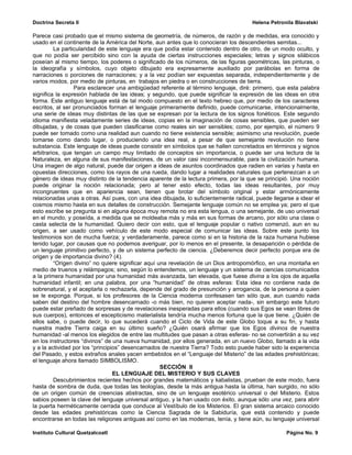 Doctrina Secreta II                                                                   Helena Petronila Blavatski

Parece casi probado que el mismo sistema de geometría, de números, de razón y de medidas, era conocido y
usado en el continente de la América del Norte, aun antes que lo conocieran los descendientes semitas...
         La particularidad de este lenguaje era que podía estar contenido dentro de otro, de un modo oculto, y
que no podía ser percibido sino con la ayuda de ciertas instrucciones especiales; letras y signos silábicos
poseían al mismo tiempo, los poderes o significado de los números, de las figuras geométricas, las pinturas, o
la ideografía y símbolos, cuyo objeto dibujado era expresamente auxiliado por parábolas en forma de
narraciones o porciones de narraciones; y a la vez podían ser expuestas separada, independientemente y de
varios modos, por medio de pinturas, en trabajos en piedra o en construcciones de tierra.
                 Para esclarecer una ambigüedad referente al término lenguaje, diré: primero, que esta palabra
significa la expresión hablada de las ideas; y segundo, que puede significar la expresión de las ideas en otra
forma. Este antiguo lenguaje está de tal modo compuesto en el texto hebreo que, por medio de los caracteres
escritos, al ser pronunciados forman el lenguaje primeramente definido, puede comunicarse, intencionalmente,
una serie de ideas muy distintas de las que se expresan por la lectura de los signos fonéticos. Este segundo
idioma manifiesta veladamente series de ideas, copias en la imaginación de cosas sensibles, que pueden ser
dibujadas, y de cosas que pueden clasificarse como reales sin ser sensibles; como, por ejemplo, el número 9
puede ser tomado como una realidad aun cuando no tiene existencia sensible; asimismo una revolución, puede
tomarse como dando lugar, o produciendo una idea real, a pesar de que semejante revolución no tiene
substancia. Este lenguaje de ideas puede consistir en símbolos que se hallen concretados en términos y signos
arbitrarios, que tengan un campo muy limitado de conceptos sin importancia, o puede ser una lectura de la
Naturaleza, en alguna de sus manifestaciones, de un valor casi inconmensurable, para la civilización humana.
Una imagen de algo natural, puede dar origen a ideas de asuntos coordinados que radien en varias y hasta en
opuestas direcciones, como los rayos de una rueda, dando lugar a realidades naturales que pertenezcan a un
género de ideas muy distinto de la tendencia aparente de la lectura primera, por la que se principió. Una noción
puede originar la noción relacionada; pero al tener esto efecto, todas las ideas resultantes, por muy
incongruentes que en apariencia sean, tienen que brotar del símbolo original y estar armónicamente
relacionadas unas a otras. Así pues, con una idea dibujada, lo suficientemente radical, puede llegarse a idear el
cosmos mismo hasta en sus detalles de construcción. Semejante lenguaje común no se emplea ya; pero el que
esto escribe se pregunta si en alguna época muy remota no era esta lengua, o una semejante, de uso universal
en el mundo, y poseída, a medida que se moldeaba más y más en sus formas de arcano, por sólo una clase o
casta selecta de la humanidad. Quiero decir con esto, que el lenguaje popular o nativo comenzó, aun en su
origen, a ser usado como vehículo de este modo especial de comunicar las ideas. Sobre este punto los
testimonios son de mucha fuerza; y verdaderamente, parece como si en la historia de la raza humana hubiese
tenido lugar, por causas que no podemos averiguar, por lo menos en el presente, la desaparición o pérdida de
un lenguaje primitivo perfecto, y de un sistema perfecto de ciencia. ¿Deberemos decir perfecto porque era de
origen y de importancia divino? (4).
         “Origen divino” no quiere significar aquí una revelación de un Dios antropomórfico, en una montaña en
medio de truenos y relámpagos; sino, según lo entendemos, un lenguaje y un sistema de ciencias comunicados
a la primera humanidad por una humanidad más avanzada, tan elevada, que fuese divina a los ojos de aquella
humanidad infantil; en una palabra, por una “humanidad” de otras esferas: Esta idea no contiene nada de
sobrenatural, y el aceptarla o rechazarla, depende del grado de presunción y arrogancia, de la persona a quien
se le exponga. Porque, si los profesores de la Ciencia moderna confesasen tan sólo que, aun cuando nada
saben del destino del hombre desencarnado -o más bien, no quieren aceptar nada-, sin embargo este futuro
puede estar preñado de sorpresas y de revelaciones inesperadas para ellos (cuando sus Egos se vean libres de
sus cuerpos), entonces el escepticismo materialista tendría mucha menos fortuna que la que tiene. ¿Quién de
ellos sabe, o puede decir, lo que sucederá cuando el Ciclo de Vida de este Globo toque a su fin, y hasta
nuestra madre Tierra caiga en su último sueño? ¿Quién osará afirmar que los Egos divinos de nuestra
humanidad -al menos los elegidos de entre las multitudes que pasan a otras esferas- no se convertirán a su vez
en los instructores “divinos” de una nueva humanidad, por ellos generada, en un nuevo Globo, llamado a la vida
y a la actividad por los “principios” desencarnados de nuestra Tierra? Todo esto puede haber sido la experiencia
del Pasado, y estos extraños anales yacen embebidos en el “Lenguaje del Misterio” de las edades prehistóricas;
el lenguaje ahora llamado SIMBOLISMO.
                                                    SECCIÓN II
                                  EL LENGUAJE DEL MISTERIO Y SUS CLAVES
         Descubrimientos recientes hechos por grandes matemáticos y kabalistas, prueban de este modo, fuera
hasta de sombra de duda, que todas las teologías, desde la más antigua hasta la última, han surgido, no sólo
de un origen común de creencias abstractas, sino de un lenguaje esotérico universal o del Misterio. Estos
sabios poseen la clave del lenguaje universal antiguo, y la han usado con éxito, aunque sólo una vez, para abrir
la puerta herméticamente cerrada que conduce al Vestíbulo de los Misterios. El gran sistema arcaico conocido
desde las edades prehistóricas como la Ciencia Sagrada de la Sabiduría, que está contenido y puede
encontrarse en todas las religiones antiguas así como en las modernas, tenía, y tiene aún, su lenguaje universal

Instituto Cultural Quetzalcoatl                                                                    Página No. 9
 
