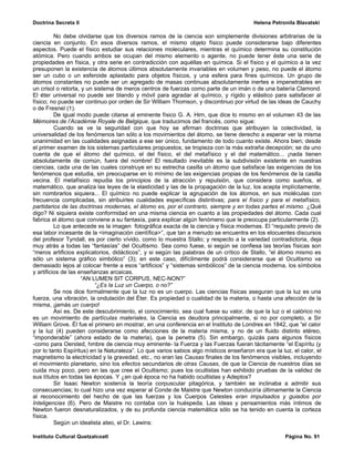 Doctrina Secreta II                                                                     Helena Petronila Blavatski

          No debe olvidarse que los diversos ramos de la ciencia son simplemente divisiones arbitrarias de la
ciencia en conjunto. En esos diversos ramos, el mismo objeto físico puede considerarse bajo diferentes
aspectos. Puede el físico estudiar sus relaciones moleculares, mientras el químico determina su constitución
atómica. Pero cuando ambos se ocupan del mismo elemento o agente, no puede tener éste una serie de
propiedades en física, y otra serie en contradicción con aquéllas en química. Si el físico y el químico a la vez
presuponen la existencia de átomos últimos absolutamente invariables en volumen y peso, no puede el átomo
ser un cubo o un esferoide aplastado para objetos físicos, y una esfera para fines químicos. Un grupo de
átomos constantes no puede ser un agregado de masas continuas absolutamente inertes e impenetrables en
un crisol o retorta, y un sistema de meros centros de fuerzas como parte de un imán o de una batería Clamond.
El éter universal no puede ser blando y móvil para agradar al químico, y rígido y elástico para satisfacer al
físico; no puede ser continuo por orden de Sir William Thomson, y discontinuo por virtud de las ideas de Cauchy
o de Fresnel (1).
          De igual modo puede citarse al eminente físico G. A. Hirn, que dice lo mismo en el volumen 43 de las
Mémoires de l’Académie Royale de Belgique, que traducimos del francés, como sigue:
          Cuando se ve la seguridad con que hoy se afirman doctrinas que atribuyen la colectividad, la
universalidad de los fenómenos tan sólo a los movimientos del átomo, se tiene derecho a esperar ver la misma
unanimidad en las cualidades asignadas a ese ser único, fundamento de todo cuanto existe. Ahora bien; desde
el primer examen de los sistemas particulares propuestos, se tropieza con la más extraña decepción; se da uno
cuenta de que el átomo del químico, el del físico, el del metafísico y el del matemático... ¡nada tienen
absolutamente de común, fuera del nombre! El resultado inevitable es la subdivisión existente en nuestras
ciencias, cada una de las cuales construye en su estrecha casilla un átomo que satisface las exigencias de los
fenómenos que estudia, sin preocuparse en lo mínimo de las exigencias propias de los fenómenos de la casilla
vecina. El metafísico repudia los principios de la atracción y repulsión, que considera como sueños, el
matemático, que analiza las leyes de la elasticidad y las de la propagación de la luz, los acepta implícitamente,
sin nombrarlos siquiera... El químico no puede explicar la agrupación de los átomos, en sus moléculas con
frecuencia complicadas, sin atribuirles cualidades específicas distintivas; para el físico y para el metafísico,
partidarios de las doctrinas modernas, el átomo es, por el contrario, siempre y en todas partes el mismo. ¿Qué
digo? Ni siquiera existe conformidad en una misma ciencia en cuanto a las propiedades del átomo. Cada cual
fabrica el átomo que conviene a su fantasía, para explicar algún fenómeno que le preocupa particularmente (2).
          Lo que antecede es la imagen fotográfica exacta de la ciencia y física modernas. El “requisito previo de
esa labor incesante de la <imaginación científica>”, que tan a menudo se encuentra en los elocuentes discursos
del profesor Tyndall, es por cierto vívido, como lo muestra Stallo; y respecto a la variedad contradictoria, deja
muy atrás a todas las “fantasías” del Ocultismo. Sea como fuese, si según se confiesa las teorías físicas son
“meros artificios explicatorios, didácticos”, y si según las palabras de un crítico de Stallo, “el átomo mismo es
sólo un sistema gráfico simbólico” (3); en este caso, difícilmente podrá considerarse que el Ocultismo va
demasiado lejos al colocar frente a esos “artificios” y “sistemas simbólicos” de la ciencia moderna, los símbolos
y artificios de las enseñanzas arcaicas.
                     “AN LUMEN SIT CORPUS, NEC-NON?”
                          “¿Es la Luz un Cuerpo, o no?”
          Se nos dice formalmente que la luz no es un cuerpo. Las ciencias físicas aseguran que la luz es una
fuerza, una vibración, la ondulación del Éter. Es propiedad o cualidad de la materia, o hasta una afección de la
misma, ¡jamás un cuerpo!
          Así es. De este descubrimiento, el conocimiento, sea cual fuese su valor, de que la luz o el calórico no
es un movimiento de partículas materiales, la Ciencia es deudora principalmente, si no por completo, a Sir
William Grove. Él fue el primero en mostrar, en una conferencia en el Instituto de Londres en 1842, que “el calor
y la luz (4) pueden considerarse como afecciones de la materia misma, y no de un fluido distinto etéreo,
“imponderable” (ahora estado de la materia), que la penetra (5). Sin embargo, quizás para algunos físicos
-como para Oersted, hmbre de ciencia muy eminente- la Fuerza y las Fuerzas fueran tácitamente “el Espíritu (y
por lo tanto Espíritus) en la Naturaleza”. Lo que varios sabios algo místicos enseñaron era que la luz, el calor, el
magnetismo la electricidad y la gravedad, etc., no eran las Causas finales de los fenómenos visibles, incluyendo
el movimiento planetario, sino los efectos secundarios de otras Causas, de que la Ciencia de nuestros días se
cuida muy poco, pero en las que cree el Ocultismo; pues los ocultistas han exhibido pruebas de la validez de
sus títulos en todas las épocas. Y ¿en qué época no ha habido ocultistas y Adeptos?
          Sir Isaac Newton sostenía la teoría corpuscular pitagórica, y también se inclinaba a admitir sus
consecuencias; lo cual hizo una vez esperar al Conde de Maistre que Newton conduciría últimamente la Ciencia
al reconocimiento del hecho de que las fuerzas y los Cuerpos Celestes eran impulsados y guiados por
Inteligencias (6). Pero de Maistre no contaba con la huéspeda. Las ideas y pensamientos más íntimos de
Newton fueron desnaturalizados, y de su profunda ciencia matemática sólo se ha tenido en cuenta la corteza
física.
          Según un idealista ateo, el Dr. Lewins:

Instituto Cultural Quetzalcoatl                                                                      Página No. 91
 