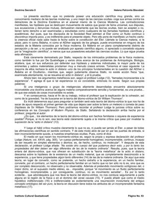 Doctrina Secreta II                                                                   Helena Petronila Blavatski

         La presente escritora -que no pretende poseer una educación científica muy grande, sino un
conocimiento mediano de las teorías modernas, y uno mejor de las ciencias ocultas- coge sus armas contra los
detractores de la Doctrina Esotérica en el arsenal mismo de la Ciencia Moderna. Las contradicciones
manifiestas, las hipótesis que se destruyen mutuamente de sabios que gozan de fama universal, sus disputas,
sus acusaciones y denuncias mutuas, demuestran claramente que las teorías ocultas, bien se acepten o no,
tienen tanto derecho a ser examinadas y estudiadas como cualquiera de las llamadas hipótesis científicas y
académicas. Así pues, que los discípulos de la Sociedad Real admitan al Éter como un fluido continuo o
discontinuo importa poco, y es indiferente para el presente objeto. Pero ello pone de manifiesto un hecho cierto:
la creencia oficial nada sabe hasta la fecha sobre la constitución del Éter. Llámele la Ciencia materia, si le
place; pero ni como Âkâsha, ni como el AEther sagrado de los griegos, puede encontrarse en ninguno de los
estados de la Materia conocidos por la física moderna. Es Materia en un plano completamente distinto de
percepción y de ser, y no puede ser analizado por aparato científico alguno, ni apreciado o concebido siquiera
por la “imaginación científica”, a menos que sus poseedores estudien las ciencias ocultas. Lo que sigue prueba
esta afirmación.
         Está claramente demostrado por Stallo, respecto de los intrincados problemas de la física moderna,
como también lo fue por De Quatrefages y varios otros acerca de los problemas de Antropología, Biología,
etcétera, que, en sus esfuerzos por defender sus hipótesis y sistemas individuales, la mayor parte de los
eminentes y sabios materialistas proclaman muy a menudo crasos errores. Tomemos el caso siguiente: La
mayoría de ellos rechaza la actio in distans -uno de los principios fundamentales en la cuestión del AEther o
Âkâsha en el Ocultismo-, mientras que, según justamente observa Stallo, no existe acción física “que,
examinada atentamente, no se resuelva en actio in distans”, y él lo prueba.
         Ahora bien; los argumentos metafísicos son, según el profesor Lodge (12), “llamadas inconscientes a la
experiencia”. Y agrega él que si tal experiencia no es concebible, entonces no existe. Según sus propias
palabras:
         Si una inteligencia o grupo de inteligencias altamente desarrolladas encuentra absolutamente
inconcebible una doctrina acerca de alguna materia comparativamente sencilla y fundamental, es una prueba...
de que ese estado de cosas inconcebible no existe.
         Y en consecuencia, hacia el fin de su trabajo, indica el profesor que la explicación de la cohesión, así
como de la gravedad, “ha de buscarse en la teoría del átomo-vórtice de Sir William Thomson”.
         Es inútil detenernos aquí para preguntar si también será esta teoría del átomo-vórtice la que nos ha de
sacar de apuro respecto al primer germen de vida que dejara caer sobre la tierra un meteoro o cometa de paso
(hipótesis de Sir William Thomson). Pero podríamos recordar al profesor Lodge la juiciosa crítica sobre su
conferencia en los Concepts of Modern Physics, de Stallo. Señalando la declaración arriba hecha por el
profesor, pregunta el autor:
         ¿Es que... los elementos de la teoría del átomo-vórtice son hechos familiares o siquiera de experiencia
posible? Porque, si no lo son, esa teoría está claramente sujeta a la misma crítica que pasa por invalidar la
suposición de la “actio in distans” (13).

         Y luego el hábil crítico muestra claramente lo que no es, ni puede ser jamás el Éter, a pesar de todas
las afirmaciones científicas en sentido contrario. Y de este modo abre de par en par las puertas de entrada, si
bien inconscientemente quizás, a nuestras enseñanzas ocultas. Pues, como él dice:
         El medio en que nacen los movimiento-vórtice es, según la propia y expresa declaración del profesor
Lodge (Nature, vol. XXVII, pág. 305), “un cuerpo perfectamente homogéneo, incomprensible, continuo, incapaz
de ser resuelto en simples elementos o átomos; es, de hecho, continuo, no molecular”. Y después de esta
declaración, el profesor Lodge añade: “No existe otro cuerpo del que podamos decir esto, y por lo tanto las
propiedades del éter deben ser algo diferentes de las de la materia ordinaria”. Resulta, pues, que la teoría
entera del átomo-vórtice, que nos ofrecen en substitución de la “teoría metafísica” de la actio in distans,
descansa sobre la hipótesis de la existencia de un medio material, que es completamente desconocido a la
experiencia, y que tiene propiedades algún tanto diferentes (14) de las de la materia ordinaria. De aquí que esta
teoría, en lugar de convertir, como se pretende, un hecho extraño a la experiencia, en un hecho familiar,
convierte, por el contrario, un hecho perfectamente familiar en un hecho que no tan sólo no lo es, sino que es
por completo desconocido, no observado y no observable. Además el pretendido movimiento vortiginoso del, o
mejor dicho, en el supuesto medio etéreo, es... imposible, porque “el movimiento es un fluido perfectamente
homogéneo, incomprensible, y por consiguiente, continuo, no es movimiento sensible”... Es por lo tanto
evidente... que adondequiera que nos lleve la teoría del átomo-vórtice, no nos conduce seguramente a parte
alguna en la región de la física o en el dominio del verae causae (15). Y puedo añadir que como el medio
hipotético indiferenciado (16) e indiferenciable es evidentemente una resurrección involuntaria del antiguo
concepto ontológico del ser puro, la teoría en discusión tiene todos los atributos de un incomprensible fantasma
metafísico (17).


Instituto Cultural Quetzalcoatl                                                                   Página No. 93
 