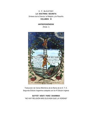 H. P. BLAVATSKY
                 LA DOCTRINA SECRETA
       Síntesis de la Ciencia, la Religión y la Filosofía
                        VOLUMEN III


                    ANTROPOGÉNESIS
                           (Parte I)




  Traducción de Varios Miembros de la Rama de la S. T. E.
Segunda Edición Argentina cotejada con la 4ª Edición Inglesa


            SATYÂT NÂSTI PARO DHARMAH
  “NO HAY RELIGIÓN MÁS ELEVADA QUE LA VERDAD”
 