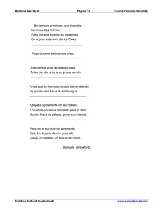 Doctrina Secreta III                                               Página 10      Helena Petronila Blavatski




                En tiempos primitivos, una doncella,
             hermosa Hija del Éter,
             Pasó durante edades su existencia
             En la gran extensión de los Cielos.
             ............................................................


             Vagó durante setecientos años;
            .............................................................


            Setecientos años de trabajo pasó
            Antes de dar a luz a su primer nacido.
            .............................................................


           Antes que un hermoso ánade descendiendo
           Se apresurase hacia la madre-agua.
           ....................................................................


           Apóyase ligeramente en las rodillas:
           Encuentra un sitio a propósito para el nido
           Donde, fuera de peligro, poner sus huevos.
           ...................................................................


           Pone en él sus huevos libremente,
           Seis, los huevos de oro pone alli;
           Luego un séptimo, un huevo de hierro.


                                                  Kalevala (Crawford).




Instituto Cultural Quetzalcoatl                                                     www.samaelgnosis.net
 