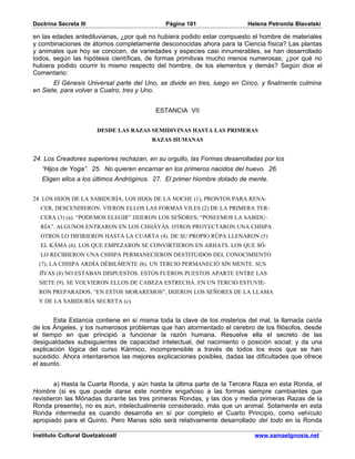 Doctrina Secreta III                         Página 101                  Helena Petronila Blavatski

en las edades antediluvianas, ¿por qué no hubiera podido estar compuesto el hombre de materiales
y combinaciones de átomos completamente desconocidas ahora para la Ciencia física? Las plantas
y animales que hoy se conocen, de variedades y especies casi innumerables, se han desarrollado
todos, según las hipótesis científicas, de formas primitivas mucho menos numerosas; ¿por qué no
hubiera podido ocurrir lo mismo respecto del hombre, de los elementos y demás? Según dice el
Comentario:
       El Génesis Universal parte del Uno, se divide en tres, luego en Cinco, y finalmente culmina
en Siete, para volver a Cuatro, tres y Uno.


                                          ESTANCIA VII


                       DESDE LAS RAZAS SEMIDIVINAS HASTA LAS PRIMERAS
                                        RAZAS HUMANAS


24. Los Creadores superiores rechazan, en su orgullo, las Formas desarrolladas por los
   “Hijos de Yoga”. 25. No quieren encarnar en los primeros nacidos del huevo. 26.
   Eligen ellos a los últimos Andróginos. 27. El primer hiombre dotado de mente.


24 LOS HIJOS DE LA SABIDURÍA, LOS HIJOs DE LA NOCHE (1), PRONTOS PARA RENA-
  CER, DESCENDIERON. VIERON ELLOS LAS FORMAS VILES (2) DE LA PRIMERA TER-
  CERA (3) (a). “PODEMOS ELEGIR” DIJERON LOS SEÑORES; “POSEEMOS LA SABIDU-
  RÍA”. ALGUNOS ENTRARON EN LOS CHHÂYÂS. OTROS PROYECTARON UNA CHISPA
  OTROS LO DIFIRIERON HASTA LA CUARTA (4). DE SU PROPIO RÛPA LLENARON (5)
  EL KÂMA (6). LOS QUE EMPEZARON SE CONVIRTIERON EN ARHATS. LOS QUE SÓ-
  LO RECIBIERON UNA CHISPA PERMANECIERON DESTITUIDOS DEL CONOCIMIENTO
  (7); LA CHISPA ARDÍA DÉBILMENTE (b). UN TERCIO PERMANECIÓ SIN MENTE. SUS
  JÎVAS (8) NO ESTABAN DISPUESTOS. ESTOS FUERON PUESTOS APARTE ENTRE LAS
  SIETE (9). SE VOLVIERON ELLOS DE CABEZA ESTRECHA. EN UN TERCIO ESTUVIE-
  RON PREPARADOS. “EN ESTOS MORAREMOS”, DIJERON LOS SEÑORES DE LA LLAMA
  Y DE LA SABIDURÍA SECRETA (c).


       Esta Estancia contiene en sí misma toda la clave de los misterios del mal, la llamada caída
de los Ángeles, y los numerosos problemas que han atormentado el cerebro de los filósofos, desde
el tiempo en que principió a funcionar la razón humana. Resuelve ella el secreto de las
desigualdades subsiguientes de capacidad intelectual, del nacimiento o posición social; y da una
explicación lógica del curso Kármico, incomprensible a través de todos los evos que se han
sucedido. Ahora intentaremos las mejores explicaciones posibles, dadas las dificultades que ofrece
el asunto.


        a) Hasta la Cuarta Ronda, y aún hasta la última parte de la Tercera Raza en esta Ronda, el
Hombre (si es que puede darse este nombre engañoso a las formas siempre cambiantes que
revistieron las Mónadas durante las tres primeras Rondas, y las dos y media primeras Razas de la
Ronda presente), no es aún, intelectualmente considerado, más que un animal. Solamente en esta
Ronda intermedia es cuando desarrolla en sí por completo el Cuarto Principio, como vehículo
apropiado para el Quinto. Pero Manas sólo será relativamente desarrollado del todo en la Ronda

Instituto Cultural Quetzalcoatl                                            www.samaelgnosis.net
 