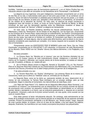Doctrina Secreta III                           Página 103                   Helena Petronila Blavatski

horribles, “mientras que algunos eran de hermosísima apariencia”; y en el Vishnu Purâna hay una
indicación directa a que ellos se convierten en los Salvadores de la “Humanidad”, o de Brahmâ.
        La alegoría es muy ingeniosa. Una gran inteligencia y demasiado conocimiento son un arma
de dos filos en la vida, e instrumentos tanto para el mal como para el bien. Si se combinan con el
egoísmo, hacen de toda la Humanidad un pedestal para la elevación del que los posee, y un medio
para el logro de sus deseos; al paso que, aplicados a fines altruistas y humanitarios, se convierten
en los medios de la salvación de muchos. En todo caso, la carencia de propia conciencia e
inteligencia hace del hombre un idiota, un bruto en forma humana. Brahmâ es Mahat, la Mente
Universal; de aquí que los demasiado egoístas entre los Râkshasas muestren el deseo de
posesionarse de aquél, de “devorar” a Mahat. La alegoría es transparente.
        En todo caso, la Filosofía Esotérica identifica los Asuras prebrahmánicos, Rudras (14),
Râkshasas y todos los “Adversarios” de los Dioses en las alegorías, con los Egos que, encarnando
en los hombres de la Tercera Raza, hasta entonces sin entendimiento, los hicieron conscientemente
inmortales. Ellos son, pues, durante el ciclo de Encarnaciones, el verdadero Logos dual, el Principio
Divino de dos caras, que está en el Hombre en conflicto. El Comentario que sigue y las próximas
Estancias arrojarán, sin duda alguna, más luz sobre esta difícil doctrina, pero la autora no se cree lo
bastante competente para exponerla por completo. A lo menos respecto de la sucesión de Razas,
dice el Comentario:
         Primeramente vienen los EXISTENTES POR SÍ MISMOS sobre esta Tierra. Son las “Vidas
Espirituales” proyectadas por la VOLUNTAD Y LEY absolutas, al Amanecer de cada Renacimiento
de los Mundos. Estas VIDAS son los “Shistha” divinos (los Manus-Gérmenes, o los Prajâpatis y los
Pitris).
       De estos proceden:
        1. La Primera Raza, los “Nacidos por sí mismos”, que son las Sombras (Astrales) de sus
Progenitores. El Cuerpo carecía de todo entendimiento (mente, inteligencia y voluntad). El ser
Interno (el Yo Superior o Mónada), aun cuando dentro de la forma terrestre, no estaba en relación
con ella. El eslabón, el Manas, no estaba allí aún.
       2. De la Primera (Raza) emanó la Segunda, llamada la “Exudada” (15) y la “Sin Huesos”.
Ésta es la Segunda Raza-Raíz dotada por los Preservadores (los Râkshasas) (16) y los Dioses que
encarnan (los Asuras y Kumâras) con la débil Chispa primitiva (el germen de la inteligencia)...
       Y de estos procede a su vez:
      3. La Tercera Raza-Raíz, los “Duplos” (Andróginos). Las primeras Razas de la misma son
Cascarones, hasta que la última es “habitada” (esto es, animada) por los Dhyânis.
       La Segunda Raza, como se ha dicho ya, careciendo también de sexo, desenvolvió de sí
misma, en sus comienzos, la Tercera Raza andrógina por un proceso análogo, pero ya más
complicado. Según lo describe el Comentario, los más primitivos de esta Raza, eran:
        Los “Hijos del Yoga Pasivo” (17). Salieron de los Segundos Mânushyas (Raza Humana), y se
convirtieron en ovíparos. Las emanaciones que se desprendían de sus cuerpos durante las épocas
de procreación eran ovulares; los pequeños núcleos esferoidales se desarrollaban en un vehículo
grande, blando y semejante a un huevo, que se endurecía gradualmente, y, después de un período
de gestación, rompíase y salía de él el joven animal humano, sin más ayuda, como sucede con las
aves en nuestra Raza.
        Esto debe parecer al lector ridículamente absurdo. Sin embargo, está estrictamente en las
líneas de la analogía evolucionaria, que la Ciencia percibe en el desarrollo de las especies animales
vivientes. Primero la procreación semejante a la del Móneron, por “divisón propia”; luego, después
de unas cuantas etapas, la ovípara, como en el caso de los reptiles, a los que siguen los pájaros;
después, finalmente, los mamíferos con sus modos ovovivíparos de producir sus pequeñuelos.




Instituto Cultural Quetzalcoatl                                               www.samaelgnosis.net
 