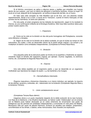 Doctrina Secreta III                           Página 104                   Helena Petronila Blavatski

       Si el término ovovivíparo se aplica a algunos peces y reptiles que empollan sus huevos
dentro de sus cuerpos, ¿por qué no habría de aplicarse a mamíferos hembras, incluso la mujer? El
óvulo en el cual, después de la impregnación, se verifica el desarrollo del feto, es un huevo.
        En todo caso este concepto es más filosófico que el de Eva, con una placenta creada
repentinamente, dando a luz a Caín, a causa de la “manzana”, cuando el mismo marsupial, el más
primitivo de los mamíferos, no tiene aún placenta.
       Por otra parte, el orden progresivo de los métodos de reproducción, según lo ha revelado la
Ciencia, es una confirmación brillante de la Etnología Esotérica. Sólo hace falta coordinar datos para
probar nuestro aserto (18).


                                            I. - Fisiparismo


      a) Como se ha visto en la división en dos del punto homogéneo del Protoplasma, conocido
como Móneron o Amaeba.
        b) Según se ha visto en la división de la célula nucleada, en que el núcleo se rompe en dos
subnúcleos, los cuales, o bien se desarrollan dentro de la pared celular original, o la rompen y se
multiplican al exterior como entidades independientes. (Compárese la Primera Raza-Raíz).


                                            II. - Brotación


       Una pequeña parte de la estructura padre se hincha en la superficie y finalmente se separa,
creciendo hasta el tamaño del organismo original; por ejemplo: muchos vegetales, la anémona
marina, etc. (Compárese la Segunda Raza-Raíz) (19).


                                             III. - Esporas


       Una sola célula expelida por el organismo padre, y que se desarrolla en un organismo
multicelular que reproduce los rasgos de aquél; v. g. las bacterias y los musgos.


                                   IV. - Hermafroditismo Intermedio


       Órganos masculinos y femeninos inherentes a un mismo individuo; por ejemplo, la mayoría
de las plantas, gusanos y caracoles, etc.; relacionado con la brotación (Compárese Segunda Raza y
la temprana Tercera).


                                  V. - Unión verdaderamente sexual


       (Compárese Tercera Raza ulterior).
        Llegamos ahora a un punto importante respecto de la doble evolución de la raza humana.
Los Hijos de la Sabiduría, o los Dhyânis Espirituales, se habían vuelto “intelectuales” por el contacto
con la Materia pues habían alcanzado ya en ciclos anteriores de encarnación ese grado de
inteligencia que les permitía ser entidades independientes y conscientes en este plano de Materia.
Renacieron sólo por razón de efectos Kármicos. Entraron en aquellos que estaban “preparados”,
convirtiéndose en los Arhats, o Sabios, antes mencionados. Esto necesita una explicación.

Instituto Cultural Quetzalcoatl                                               www.samaelgnosis.net
 