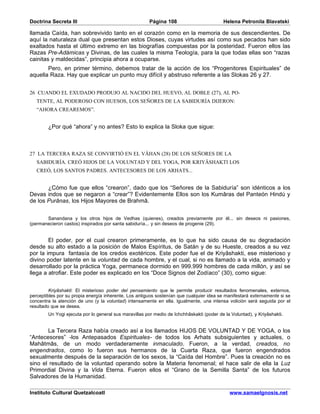 Doctrina Secreta III                                   Página 108                         Helena Petronila Blavatski

llamada Caída, han sobrevivido tanto en el corazón como en la memoria de sus descendientes. De
aquí la naturaleza dual que presentan estos Dioses, cuyas virtudes así como sus pecados han sido
exaltados hasta el último extremo en las biografías compuestas por la posteridad. Fueron ellos las
Razas Pre-Adámicas y Divinas, de las cuales la misma Teología, para la que todas ellas son “razas
cainitas y maldecidas”, principia ahora a ocuparse.
       Pero, en primer término, debemos tratar de la acción de los “Progenitores Espirituales” de
aquella Raza. Hay que explicar un punto muy difícil y abstruso referente a las Slokas 26 y 27.


26 CUANDO EL EXUDADO PRODUJO AL NACIDO DEL HUEVO, AL DOBLE (27), AL PO-
   TENTE, AL PODEROSO CON HUESOS, LOS SEÑORES DE LA SABIDURÍA DIJERON:
   “AHORA CREAREMOS”.


        ¿Por qué “ahora” y no antes? Esto lo explica la Sloka que sigue:



27 LA TERCERA RAZA SE CONVIRTIÓ EN EL VÂHAN (28) DE LOS SEÑORES DE LA
   SABIDURÍA. CREÓ HIJOS DE LA VOLUNTAD Y DEL YOGA, POR KRIYÂSHAKTI LOS
   CREÓ, LOS SANTOS PADRES. ANTECESORES DE LOS ARHATS...


       ¿Cómo fue que ellos “crearon”, dado que los “Señores de la Sabiduría” son idénticos a los
Devas indos que se negaron a “crear”? Evidentemente Ellos son los Kumâras del Panteón Hindú y
de los Purânas, los Hijos Mayores de Brahmâ.


       Sanandana y los otros hijos de Vedhas (quienes), creados previamente por él... sin deseos ni pasiones,
(permanecieron castos) inspirados por santa sabiduría... y sin deseos de progenie (29).


        El poder, por el cual crearon primeramente, es lo que ha sido causa de su degradación
desde su alto estado a la posición de Malos Espíritus, de Satán y de su Hueste, creados a su vez
por la impura fantasía de los credos exotéricos. Este poder fue el de Kriyâshakti, ese misterioso y
divino poder latente en la voluntad de cada hombre, y el cual, si no es llamado a la vida, animado y
desarrollado por la práctica Yoga, permanece dormido en 999.999 hombres de cada millón, y así se
llega a atrofiar. Este poder es explicado en los “Doce Signos del Zodíaco” (30), como sigue:


         Kriyâshakti: El misterioso poder del pensamiento que le permite producir resultados fenomenales, externos,
perceptibles por su propia energía inherente. Los antiguos sostenían que cualquier idea se manifestará externamente si se
concentra la atención de uno (y la voluntad) intensamente en ella. Igualmente, una intensa volición será seguida por el
resultado que se desea.
        Un Yogi ejecuta por lo general sus maravillas por medio de Ichchhâskakti (poder de la Voluntad), y Kriyâshakti.


       La Tercera Raza había creado así a los llamados HIJOS DE VOLUNTAD Y DE YOGA, o los
“Antecesores” -los Antepasados Espirituales- de todos los Arhats subsiguientes y actuales, o
Mahâtmâs, de un modo verdaderamente inmaculado. Fueron, a la verdad, creados, no
engendrados, como lo fueron sus hermanos de la Cuarta Raza, que fueron engendrados
sexualmente después de la separación de los sexos, la “Caída del Hombre”. Pues la creación no es
sino el resultado de la voluntad operando sobre la Materia fenomenal; el hace salir de ella la Luz
Primordial Divina y la Vida Eterna. Fueron ellos el “Grano de la Semilla Santa” de los futuros
Salvadores de la Humanidad.

Instituto Cultural Quetzalcoatl                                                              www.samaelgnosis.net
 