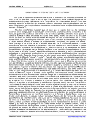 Doctrina Secreta III                          Página 116                   Helena Petronila Blavatski


                       OBJECIONES QUE PUEDEN HACERSE A LO Q UE ANTECEDE


       Así, pues, el Ocultismo rechaza la idea de que la Naturaleza ha producido al hombre del
mono, o de un antecesor común a ambos; sino que, al contrario, hace proceder algunas de las
especies más antropoides, del hombre de la Tercera Raza del primer período Atlante. Como este
aserto se sostendrá y defenderá en otra parte, sólo son necesarias unas pocas palabras más por
ahora. Sin embargo, para mayor claridad, repetiremos brevemente lo que se dijo anteriormente en el
volumen I, Estancia VI.
         Nuestras enseñanzas muestran que, al paso que es exacto decir que la Naturaleza
construyó en un tiempo, sobre la constitución astral humana, una forma externa semejante a la del
mono, es igualmente exacto que esta forma no fue el “eslabón perdido”, del mismo modo que no lo
fueron la multitud de otras envolturas de aquella forma astral, durante el curso de su evolución
natural por todos los reinos de la Naturaleza. Ni tampoco ha sido en este Planeta de la Cuarta
Ronda donde tuvo lugar semejante evolución, como se verá, sino sólo durante la Primera, Segunda
y Tercera Rondas, cuando el hombre fue, sucesivamente, “una piedra, una planta y un animal”,
hasta que llegó a ser lo que fue en la Primera Raza Raíz de la Humanidad presente. La línea
verdadera de evolución difiere de la darwiniana, y los dos sistemas son irreconciliables, a menos
que este último se divorcie de los dogmas de la “selección natural” y sus semejantes. En efecto,
entre el Móneron de Haeckel y el de Sarisripa de Manu, existe un abismo infranqueable en la forma
de Jiva; pues la Mónada “humana”, ya esté inmetalizada en el átomo de la piedra, o invegetalizada
en la planta, o inanimalizada en el animal, es sin embargo siempre una Mónada divina, y por tanto
HUMANA también. Cesa ella de ser humana tan sólo cuando se convierte en absolutamente divina.
Los términos de Mónada “mineral”, “vegetal” y “animal” sólo implican una distinción superficial: no
existe una Mónada (Jiva) que no sea divina, y por consiguiente ha sido, o tiene que ser humana en
el futuro. Este término, humano, no tendrá significación a menos que la diferencia se comprenda
bien. La Mónada es una gota del Océano sin límites, más allá, o para ser exactos, dentro, del plano
de la diferenciación primordial. Es divina en su condición superior y humana en la inferior (usando
estos adjetivos “superior” e “inferior” a falta de palabras más propias); pero permanece Mónada en
toda circunstancia, salvo en el sentido Nirvánico, bajo todas condiciones y toda forma externa. Así
como el Logos refleja al Universo en la Mente Divina, y el Universo Manifestado se refleja en cada
una de sus Mónadas, según lo expresó Leibniz repitiendo una enseñanza oriental, así la Mónada,
durante el ciclo de sus encarnaciones, tiene que reflejar en sí misma todas las formas raíces de
cada reino. Por tanto, los kabalistas se dicen con exactitud que “el HOMBRE se convierte en una
piedra, en una planta, en un animal, en un hombre, en un espíritu y finalmente en un Dios”, llevando
así a cabo su ciclo o circuito, y volviendo al punto de partida como HOMBRE Celeste. Pero por
“Hombre” se significa la Mónada Divina, y no la Entidad Pensante; mucho menos su Cuerpo Físico.
Los hombres de ciencia tratan ahora de hacer proceder el alma inmortal, al paso que rechazan su
existencia, de una serie de formas animales, desde la inferior a la más elevada; mientras que la
verdad es que toda la fauna presente se compone de los descendientes de aquellos monstruos
primordiales de que hablan las Estancias. Los animales -las bestias que se arrastran y las de las
aguas que precedieron al hombre en esta Cuarta Ronda, como también las contemporáneas de la
Tercera Raza, e igualmente los mamíferos posteriores a la Tercera y Cuarta Razas- todos son,
directa o indirectamente, el producto mutuo y correlativo, físicamente, del Hombre. Es exacto decir
que el hombre de este Manvántara, esto es, de las tres Rondas precedentes, ha pasado por todos
los reinos de la Naturaleza: Que ha sido “una piedra, una planta, y un animal”. Pero, a), estas
piedras, plantas y animales fueron los prototipos, las tenues representaciones de las de la Cuarta
Ronda; y b), hasta los del principio de la Cuarta Ronda, fueron las sombras astrales, como lo
expresan los Ocultistas, de las piedras, plantas y animales presentes. Y por último, ni las formas ni
los géneros del hombre, del animal y de la planta eran lo que fueron después. De modo que los
prototipos astrales de los seres inferiores del reino animal de la Cuarta Ronda, que precedieron a los
Chhâyâs de los Hombres, eran las envolturas más consolidadas, aunque toavía muy etéreas, de las


Instituto Cultural Quetzalcoatl                                               www.samaelgnosis.net
 