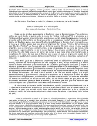 Doctrina Secreta III                                     Página 118                          Helena Petronila Blavatski

desarrollan formas minerales, vegetales, animales y humanas. desde el centro a la circunferencia, desde la vesícula
imperceptible hasta los límites más lejanos concebibles del cosmos, esos gloriosos pensadores, los ocultistas, señalan los
ciclos dentro de los ciclos, continentes y contenidos, en serie sin fin. El embrión desenvolviéndose en su esfera prenatal, el
individuo en su familia, la familia en el estado, el estado en la humanidad, la tierra en nuestro sistema, este sistema en su
universo central, el universo en el Kosmos y el Kosmos en la CAUSA ÚNICA, lo Sin límites y Sin fin (24).


        Así discurre su filosofía de la evolución, difiriendo, como vemos, de la de Haeckel.


                            Todos no son sino partes de un todo estupendo
                          Cuyo cuerpo es la Naturaleza, y (Parabrahm) el Alma.


        Éstas son las pruebas que presenta el Ocultismo, y que la Ciencia rechaza. Pero, entonces,
¿cómo se ha de tender el puente entre la mente del hombre y del animal? Si el antropoide y el
hombre primitivo tuvieron, argumenti gratia, un antecesor común -según la especulación moderna lo
presenta- ¿cómo difieren tanto los dos grupos entre sí en capacidad mental? Cierto es que pueden
decir a los Ocultistas que en todo caso el Ocultismo repite lo que la Ciencia: da un mismo antecesor
al mono y al hombre, puesto que hace provenir al primero del Hombre Primitivo. Convenido; pero
ese “Hombre Primitivo” era hombre sólo en la forma externa. No tenía mente ni alma cuando
engendró, con un monstruoso animal hembra, a los antepasados de una serie de monos. Esta
especulación -suponiéndola tal- es por lo menos lógica, y llena el vacío entre la mente del hombre y
el animal. De este modo se pone en claro y se explica lo que hasta ahora era incomprensible e
inexplicable. El hecho -del cual está la Ciencia casi segura- de que, en el presente estado de la
evolución, no puede haber sucesión de la unión del hombre y el animal, lo tratamos y explicamos en
otra parte.
       Ahora bien: ¿cuál es la diferencia fundamental entre las conclusiones admitidas (o poco
menos), conforme se hallan expresadas en The Pedigree of Man, de que el hombre y el animal
tienen un mismo antecesor, y las enseñanzas del Ocultismo, que niega tal conclusión y acepta el
hecho de que todas las cosas y todos los seres vivientes provienen de un mismo origen? La Ciencia
Materialista hace desenvolver gradualmente al hombre a lo que ahora es. Partiendo del primer punto
protoplásmico llamado Móneron -el cual se nos dice que “se originó como lo demás, en el transcurso
de edades innumerables, de unas cuantas formas o de una sola forma original, que surgió
espontáneamente, y que obedeció a una ley de la evolución” -se le hace pasar, a través de “tipos
desconocidos e incognoscibles”, hasta el mono, y de éste al ser humano. En dónde se descubren
las formas de transición, es lo que no nos dicen; por la sencilla razón de que jamás se han
encontrado “eslabones perdidos” entre el hombre y los monos, por más que este hecho no sea
obstáculo alguno para que hombres como Haeckel los inventen ad libitum.
       Ni tampoco se encontrarán jamás; sencillamente, también, porque este eslabón que une al
hombre con sus verdaderos antepasados se busca en el plano objetivo y en el mundo material de
las formas, al paso que se halla oculto, fuera del alcance del microscopio y de la cuchilla del
anatómico, dentro del tabernáculo animal del hombre mismo. Repetimos lo que hemos dicho en Isis
sin Velo:


         ... todas las cosas tienen su origen en el Espíritu. La evolución principió en su origen desde arriba y procedió
hacia abajo, en lugar de lo contrario, como se enseña en la teoría darwinista. En otras palabras, ha habido una
materialización gradual de las formas hasta que se alcanza un determinado punto último de descenso. Este punto es aquel
en que la doctrina de la evolución moderna entra en la arena de las hipótesis especulativas. Una vez llegados a este
período, encontraremos más fácil de comprender la Anthropogeny de Hacekel, que hace proceder el linaje del hombre “de
su raíz protoplásmica, fermentada en el lodo de los mares que existían antes que fueran depositadas las rocas fósiles más
antiguas”, según la exposición de M. Huxley. Más fácilmente podemos admitir que el hombre (de la Tercera Ronda) fue
evolucionando “por la modificación gradual de un mamífero (astral) de constitución semejante a la del mono”, cuando
recordemos que la misma teoría, en una fraseología más condensada y menos elegante, pero igualmente comprensible,
dijo Beroso aque había sido enseñada muchos miles de años antes de su tiempo por el hombre-pez, Oanes o Dagón, el
semidemonio de Babilonia (25) (aunque en líneas algún tanto modificadas).


Instituto Cultural Quetzalcoatl                                                                 www.samaelgnosis.net
 