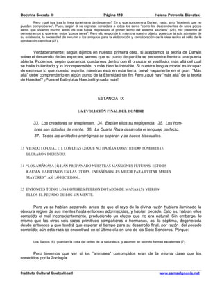 Doctrina Secreta III                                    Página 119                         Helena Petronila Blavatski

         Pero ¿qué hay tras la línea darwiniana de descenso? En lo que concierne a Darwin, nada, sino “hipótesis que no
pueden comprobarse”. Pues, según él se expresa, considera a todos los seres “como los descendientes de unos pocos
seres que vivieron mucho antes de que fuese depositado el primer lecho del sistema siluriano” (26). No pretende él
demostrarnos lo que eran estos “pocos seres”. Pero ello responde lo mismo a nuestro objeto, pues con la sola admisión de
su existencia, la necesidad de recurrir a los antiguos para la elaboración y corroboración de la idea reciba el sello de la
aprobación científica (27).


        Verdaderamente; según dijimos en nuestra primera obra, si aceptamos la teoría de Darwin
sobre el desarrollo de las especies, vemos que su punto de partida se encuentra frente a una puerta
abierta. Podemos, según queramos, quedarnos dentro con él o cruzar el vestíbulo, más allá del cual
se halla lo ilimitado y lo incomprensible, o más bien lo Inefable. Si nuestra lengua mortal es incapaz
de expresar lo que nuestro espíritu, mientras está en esta tierra, prevé vagamente en el gran “Más
allá” debe comprenderlo en algún punto de la Eternidad sin fin. Pero ¿qué hay “más allá” de la teoría
de Haeckel? ¡Pues el Bathybius Haeckelii y nada más!



                                                    ESTANCIA IX


                                      LA EVOLUCIÓN FINAL DEL HOMBRE


        33. Los creadores se arrepienten. 34. Expían ellos su negligencia. 35. Los hom-
         bres son dotados de mente. 36. La Cuarta Raza desarrolla el lenguaje perfecto.
         37. Todos las unidades andróginas se separan y se hacen bisexuales.


33 VIENDO LO CUAL (1), LOS LHAS (2) QUE NO HABÍAN CONSTRUIDO HOMBRES (3)
   LLORARON DICIENDO:


34 “LOS AMÂNASA (4) HAN PROFANADO NUESTRAS MANSIONES FUTURAS. ESTO ES
   KARMA. HABITEMOS EN LAS OTRAS. ENESÑÉMOSLES MEJOR PARA EVITAR MALES
   MAYORES”. ASÍ LO HICIERON...


35 ENTONCES TODOS LOS HOMBRES FUERON DOTADOS DE MANAS (5). VIERON
   ELLOS EL PECADO DE LOS SIN MENTE.


      Pero ya se habían separado, antes de que el rayo de la divina razón hubiera iluminado la
obscura región de sus mentes hasta entonces adormecidas, y habían pecado. Esto es, habían ellos
cometido el mal inconscientemente, produciendo un efecto que no era natural. Sin embargo, lo
mismo que las otras seis razas primitivas compañeras o hermanas, así la séptima, degenerada
desde entonces y que tendrá que esperar el tiempo para su desarrollo final, por razón del pecado
cometido; aún esta raza se encontrará en el último día en uno de los Siete Senderos. Porque:


        Los Sabios (6) guardan la casa del orden de la naturaleza, y asumen en secreto formas excelentes (7).


       Pero tenemos que ver si los “animales” corrompidos eran de la misma clase que los
conocidos por la Zoología.


Instituto Cultural Quetzalcoatl                                                               www.samaelgnosis.net
 