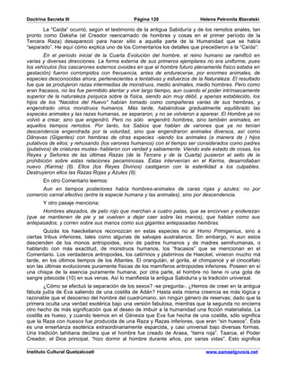 Doctrina Secreta III                          Página 120                   Helena Petronila Blavatski

       La “Caída” ocurrió, según el testimonio de la antigua Sabiduría y de los remotos anales, tan
pronto como Daksha (el Creador reencarnado de hombres y cosas en el primer período de la
Tercera Raza) desapareció para hacer sitio a aquella parte de la Humanidad que se había
“separado”. He aquí cómo explica uno de los Comentarios los detalles que precedieron a la “Caída”:
        En el período inicial de la Cuarta Evolución del hombre, el reino humano se ramificó en
varias y diversas direcciones. La forma externa de sus primeros ejemplares no era uniforme, pues
los vehículos (los cascarones externos ovoides en que el hombre futuro plenamente físico estaba en
gestación) fueron corrompidos con frecuencia, antes de endurecerse, por enormes animales, de
especies desconocidas ahora, pertenecientes a tentativas y esfuerzos de la Naturaleza. El resultado
fue que se produjeron razas intermedias de monstruos, medio animales, medio hombres. Pero como
eran fracasos, no les fue permitido alentar y vivir largo tiempo, aun cuando el poder intrínsecamente
superior de la naturaleza psíquica sobre la física, siendo aún muy débil, y apenas establecido, los
hijos de los “Nacidos del Huevo” habían tomado como compañeras varias de sus hembras, y
engendrado otros monstruos humanos. Más tarde, habiéndose gradualmente equilibrado las
especies animales y las razas humanas, se separaron, y no se volvieron a aparear. El Hombre ya no
volvió a crear, sino que engendró. Pero no sólo engendró hombres, sino también animales, en
aquellos tiempos remotos. Por tanto, los Sabios que hablan de varones que ya no tenían
descendencia engendrada por la voluntad, sino que engendraron animales diversos, así como
Dânavas (Gigantes) con hembras de otras especies -siendo los animales (a manera de ) hijos
putativos de ellos; y rehusando (los varones humanos) con el tiempo ser considerados como padres
(putativos) de criaturas mudas- hablaron con verdad y sabiamente. Viendo este estado de cosas, los
Reyes y Señores de las últimas Razas (de la Tercera y de la Cuarta) pusieron el sello de la
prohibición sobre estas relaciones pecaminosas. Éstas intervenían en el Karma, desarrollaban
nuevo (Karma) (8). Ellos (los Reyes Divinos) castigaron con la esterilidad a los culpables.
Destruyeron ellos las Razas Rojas y Azules (9).
       En otro Comentario leemos:
      Aun en tiempos posteriores había hombres-animales de caras rojas y azules; no por
comercio carnal efectivo (entre la especie humana y las animales), sino por descendencia.
       Y otro pasaje menciona:
      Hombres atezados, de pelo rojo que marchan a cuatro patas, que se encorvan y enderezan
(que se mantienen de pie y se vuelven a dejar caer sobre las manos), que hablan como sus
antepasados, y corren sobre sus manos como sus gigantes antepasadas hembras.
        Quizás los haeckelianos reconozcan en estas especies no al Homo Primigenius, sino a
ciertas tribus inferiores, tales como algunas de salvajes australianos. Sin embargo, ni aun estos
descienden de los monos antropoides, sino de padres humanos y de madres semihumanas, o
hablando con más exactitud, de monstruos humanos, los “fracasos” que se mencionan en el
Comentario. Los verdaderos antropoides, los catirrinos y platirrinos de Haeckel, vinieron mucho má
tarde, en los últimos tiempos de los Atlantes. El orangután, el gorila, el chimpancé y el cinocéfalo
son las últimas evoluciones puramente físicas de los mamíferos antropoides inferiores. Poseen en sí
una chispa de la esencia puramente humana; por otra parte, el hombre no tiene ni una gota de
sangre pitecoide (10) en sus venas. Así lo manifiesta la antigua Sabiduría y la tradición universal.
        ¿Cómo se efectuó la separación de los sexos? -se pregunta-. ¿Hemos de creer en la antigua
fábula judía de Eva saliendo de una costilla de Adán? Hasta esta misma creencia es más lógica y
razonable que el descenso del hombre del cuadrúmano, sin ningún género de reservas; dado que la
primera oculta una verdad esotérica bajo una versión fabulosa, mientras que la segunda no encierra
otro hecho de más significación que el deseo de imbuir a la humanidad una ficción materialista. La
costilla es hueso, y cuando leemos en el Génesis que Eva fue hecha de una costilla, sólo significa
que la Raza con huesos fue producida de una Raza y Razas inferiores, que eran “sin huesos”. Ésta
es una enseñanza esotérica extraordinariamente esparcida, y casi universal bajo diversas formas.
Una tradición tahitiana declara que el hombre fue creado de Araea, “tierra roja”. Taaroa, el Poder
Creador, el Dios principal, “hizo dormir al hombre durante años, por varias vidas”. Esto significa

Instituto Cultural Quetzalcoatl                                              www.samaelgnosis.net
 