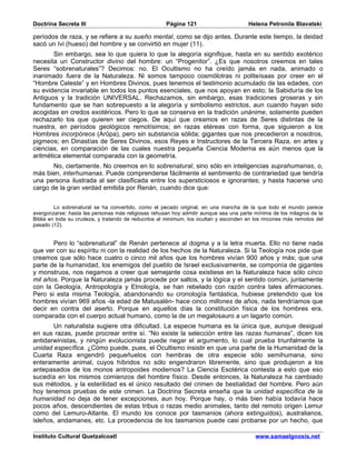 Doctrina Secreta III                                  Página 121                       Helena Petronila Blavatski

períodos de raza, y se refiere a su sueño mental, como se dijo antes. Durante este tiempo, la deidad
sacó un Ivi (hueso) del hombre y se convirtió en mujer (11).
        Sin embargo, sea lo que quiera lo que la alegoría signifique, hasta en su sentido exotérico
necesita un Constructor divino del hombre: un “Progenitor”. ¿Es que nosotros creemos en tales
Seres “sobrenaturales”? Decimos: no. El Ocultismo no ha creído jamás en nada, animado o
inanimado fuera de la Naturaleza. Ni somos tampoco cosmólotras ni politeísaas por creer en el
“Hombre Celeste” y en Hombres Divinos, pues tenemos el testimonio acumulado de las edades, con
su evidencia invariable en todos los puntos esenciales, que nos apoyan en esto; la Sabiduría de los
Antiguos y la tradición UNIVERSAL. Rechazamos, sin embargo, esas tradiciones groseras y sin
fundamento que se han sobrepuesto a la alegoría y simbolismo estrictos, aun cuando hayan sido
acogidas en credos exotéricos. Pero lo que se conserva en la tradición unánime, solamente pueden
rechazarlo los que quieren ser ciegos. De aquí que creamos en razas de Seres distintas de la
nuestra, en períodos geológicos remotísimos; en razas etéreas con forma, que siguieron a los
Hombres incorpóreos (Arûpa), pero sin substancia sólida; gigantes que nos precedieron a nosotros,
pigmeos; en Dinastías de Seres Divinos, esos Reyes e Instructores de la Tercera Raza, en artes y
ciencias, en comparación de las cuales nuestra pequeña Ciencia Moderna es aún menos que la
aritmética elemental comparada con la geometría.
       No, ciertamente. No creemos en lo sobrenatural, sino sólo en inteligencias suprahumanas, o,
más bien, interhumanas. Puede comprenderse fácilmente el sentimiento de contrariedad que tendría
una persona ilustrada al ser clasificada entre los supersticiosos e ignorantes; y hasta hacerse uno
cargo de la gran verdad emitida por Renán, cuando dice que:


         Lo sobrenatural se ha convertido, como el pecado original, en una mancha de la que todo el mundo parece
avergonzarse; hasta las personas más religiosas rehusan hoy admitir aunque sea una parte mínima de los milagros de la
Biblia en toda su crudeza, y tratando de reducirlos al minimum, los ocultan y esconden en los rincones más remotos del
pasado (12).


       Pero lo “sobrenatural” de Renán pertenece al dogma y a la letra muerta. Ello no tiene nada
que ver con su espíritu ni con la realidad de los hechos de la Naturaleza. Si la Teología nos pide que
creamos que sólo hace cuatro o cinco mil años que los hombres vivían 900 años y más; que una
parte de la humanidad, los enemigos del pueblo de Israel exclusivamente, se componía de gigantes
y monstruos, nos negamos a creer que semejante cosa existiese en la Naturaleza hace sólo cinco
mil años. Porque la Naturaleza jamás procede por saltos, y la lógica y el sentido común, juntamente
con la Geología, Antropología y Etnología, se han rebelado con razón contra tales afirmaciones.
Pero si esta misma Teología, abandonando su cronología fantástica, hubiese pretendido que los
hombres vivían 969 años -la edad de Matusalén- hace cinco millones de años, nada tendríamos que
decir en contra del aserto. Porque en aquellos días la constitución física de los hombres era,
comparada con el cuerpo actual humano, como la de un megalosauro a un lagarto común.
       Un naturalista sugiere otra dificultad. La especie humana es la única que, aunque desigual
en sus razas, puede procrear entre sí. “No existe la selección entre las razas humanas”, dicen los
antidarwinistas, y ningún evolucionista puede negar el argumento, lo cual prueba triunfalmente la
unidad específica. ¿Cómo puede, pues, el Ocultismo insistir en que una parte de la Humanidad de la
Cuarta Raza engendró pequeñuelos con hembras de otra especie sólo semihumana, sino
enteramente animal, cuyos híbridos no sólo engendraron libremente, sino que produjeron a los
antepasados de los monos antropoides modernos? La Ciencia Esotérica contesta a esto que eso
sucedía en los mismos comienzos del hombre físico. Desde entonces, la Naturaleza ha cambiado
sus métodos, y la esterilidad es el único resultado del crimen de bestialidad del hombre. Pero aún
hoy tenemos pruebas de este crimen. La Doctrina Secreta enseña que la unidad específica de la
humanidad no deja de tener excepciones, aun hoy. Porque hay, o más bien había todavía hace
pocos años, descendientes de estas tribus o razas medio animales, tanto del remoto origen Lemur
como del Lemuro-Atlante. El mundo los conoce por tasmanios (ahora extinguidos), australianos,
isleños, andamanes, etc. La procedencia de los tasmanios puede casi probarse por un hecho, que

Instituto Cultural Quetzalcoatl                                                           www.samaelgnosis.net
 