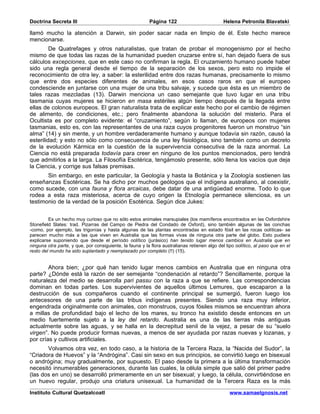 Doctrina Secreta III                                      Página 122                           Helena Petronila Blavatski

llamó mucho la atención a Darwin, sin poder sacar nada en limpio de él. Este hecho merece
mencionarse.
         De Quatrefages y otros naturalistas, que tratan de probar el monogenismo por el hecho
mismo de que todas las razas de la humanidad pueden cruzarse entre sí, han dejado fuera de sus
cálculos excepciones, que en este caso no confirman la regla. El cruzamiento humano puede haber
sido una regla general desde el tiempo de la separación de los sexos, pero esto no impide el
reconocimiento de otra ley, a saber: la esterilidad entre dos razas humanas, precisamente lo mismo
que entre dos especies diferentes de animales, en esos casos raros en que el europeo
condesciende en juntarse con una mujer de una tribu salvaje, y sucede que ésta es un miembro de
tales razas mezcladas (13). Darwin menciona un caso semejante que tuvo lugar en una tribu
tasmania cuyas mujeres se hicieron en masa estériles algún tiempo después de la llegada entre
ellas de colonos europeos. El gran naturalista trata de explicar este hecho por el cambio de régimen
de alimento, de condiciones, etc.; pero finalmente abandona la solución del misterio. Para el
Ocultista es por completo evidente: el “cruzamiento”, según lo llaman, de europeos con mujeres
tasmanias, esto es, con las representantes de una raza cuyos progenitores fueron un monstruo “sin
alma” (14) y sin mente, y un hombre verdaderamente humano y aunque todavía sin razón, causó la
esterilidad; y esto no sólo como consecuencia de una ley fisiológica, sino también como un decreto
de la evolución Kármica en la cuestión de la supervivencia consecutiva de la raza anormal. La
Ciencia no está preparada todavía para creer en ninguno de los puntos mencionados, pero tendrá
que admitirlos a la larga. La Filosofía Esotérica, tengámoslo presente, sólo llena los vacíos que deja
la Ciencia, y corrige sus falsas premisas.
       Sin embargo, en este particular, la Geología y hasta la Botánica y la Zoología sostienen las
enseñanzas Esotéricas. Se ha dicho por muchos geólogos que el indígena australiano, al coexistir,
como sucede, con una fauna y flora arcaicas, debe datar de una antigüedad enorme. Todo lo que
rodea a esta raza misteriosa, acerca de cuyo origen la Etnología permanece silenciosa, es un
testimonio de la verdad de la posición Esotérica. Según dice Jukes:


         Es un hecho muy curioso que no sólo estos animales marsupiales (los mamíferos encontrados en las Oxfordshire
Stonefield Slates: trad. Pizarras del Campo de Piedra del Condado de Oxford), sino también algunas de las conchas
-como, por ejemplo, las trigonías y hasta algunas de las plantas encontradas en estado fósil en las rocas oolíticas- se
parecen mucho más a las que viven en Australia que las formas vivas de ninguna otra parte del globo. Esto pudiera
explicarse suponiendo que desde el período oolítico (jurásico) han tenido lugar menos cambios en Australia que en
ninguna otra parte, y que, por consiguiente, la fauna y la flora australianas retienen algo del tipo oolítico, al paso que en el
resto del mundo ha sido suplantado y reemplazado por completo (!!) (15).


        Ahora bien; ¿por qué han tenido lugar menos cambios en Australia que en ninguna otra
parte? ¿Dónde está la razón de ser semejante “condenación al retardo”? Sencillamente, porque la
naturaleza del medio se desarrolla pari passu con la raza a que se refiere. Las correspondencias
dominan en todas partes. Los supervivientes de aquellos últimos Lemures, que escaparon a la
destrucción de sus compañeros cuando el continente principal se sumergió, fueron luego los
antecesores de una parte de las tribus indígenas presentes. Siendo una raza muy inferior,
engendrada originalmente con animales, con monstruos, cuyos fósiles mismos se encuentran ahora
a millas de profundidad bajo el lecho de los mares, su tronco ha existido desde entonces en un
medio fuertemente sujeto a la ley del retardo. Australia es una de las tierras más antiguas
actualmente sobre las aguas, y se halla en la decrepitud senil de la vejez, a pesar de su “suelo
virgen”. No puede producir formas nuevas, a menos de ser ayudada por razas nuevas y lozanas, y
por crías y cultivos artificiales.
       Volvamos otra vez, en todo caso, a la historia de la Tercera Raza, la “Nacida del Sudor”, la
“Criadora de Huevos” y la “Andrógina”. Casi sin sexo en sus principios, se convirtió luego en bisexual
o andrógina; muy gradualmente, por supuesto. El paso desde la primera a la última transformación
necesitó innumerables generaciones, durante las cuales, la célula simple que salió del primer padre
(las dos en uno) se desarrolló primeramente en un ser bisexual; y luego, la célula, convirtiéndose en
un huevo regular, produjo una criatura unisexual. La humanidad de la Tercera Raza es la más
Instituto Cultural Quetzalcoatl                                                                   www.samaelgnosis.net
 