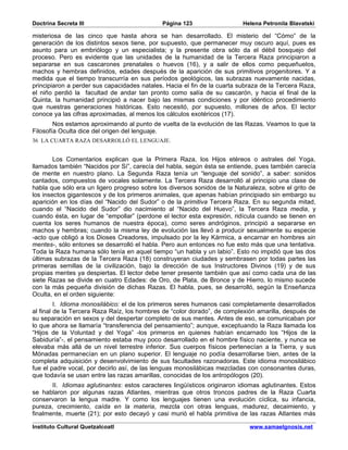 Doctrina Secreta III                          Página 123                   Helena Petronila Blavatski

misteriosa de las cinco que hasta ahora se han desarrollado. El misterio del “Cómo” de la
generación de los distintos sexos tiene, por supuesto, que permanecer muy oscuro aquí, pues es
asunto para un embriólogo y un especialista; y la presente obra sólo da el débil bosquejo del
proceso. Pero es evidente que las unidades de la humanidad de la Tercera Raza principiaron a
separarse en sus cascarones prenatales o huevos (16), y a salir de ellos como pequeñuelos,
machos y hembras definidos, edades después de la aparición de sus primitivos progenitores. Y a
medida que el tiempo transcurría en sus períodos geológicos, las subrazas nuevamente nacidas,
principiaron a perder sus capacidades natales. Hacia el fin de la cuarta subraza de la Tercera Raza,
el niño perdió la facultad de andar tan pronto como salía de su cascarón, y hacia el final de la
Quinta, la humanidad principió a nacer bajo las mismas condiciones y por idéntico procedimiento
que nuestras generaciones históricas. Esto necesitó, por supuesto, millones de años. El lector
conoce ya las cifras aproximadas, al menos los cálculos exotéricos (17).
        Nos estamos aproximando al punto de vuelta de la evolución de las Razas. Veamos lo que la
Filosofía Oculta dice del origen del lenguaje.
36 LA CUARTA RAZA DESARROLLÓ EL LENGUAJE.


        Los Comentarios explican que la Primera Raza, los Hijos etéreos o astrales del Yoga,
llamados también “Nacidos por Sí”, carecía del habla, según ésta se entiende, pues también carecía
de mente en nuestro plano. La Segunda Raza tenía un “lenguaje del sonido”, a saber: sonidos
cantados, compuestos de vocales solamente. La Tercera Raza desarrolló al principio una clase de
habla que sólo era un ligero progreso sobre los diversos sonidos de la Naturaleza, sobre el grito de
los insectos gigantescos y de los primeros animales, que apenas habían principiado sin embargo su
aparición en los días del “Nacido del Sudor” o de la primitiva Tercera Raza. En su segunda mitad,
cuando el “Nacido del Sudor” dio nacimiento al “Nacido del Huevo”, la Tercera Raza media, y
cuando ésta, en lugar de “empollar” (perdone el lector esta expresión, ridícula cuando se tienen en
cuenta los seres humanos de nuestra época), como seres andróginos, principió a separarse en
machos y hembras; cuando la misma ley de evolución las llevó a producir sexualmente su especie
-acto que obligó a los Dioses Creadores, impulsado por la ley Kármica, a encarnar en hombres sin
mentes-, sólo entones se desarrolló el habla. Pero aun entonces no fue esto más que una tentativa.
Toda la Raza humana sólo tenía en aquel tiempo “un habla y un labio”. Esto no impidió que las dos
últimas subrazas de la Tercera Raza (18) construyeran ciudades y sembrasen por todas partes las
primeras semillas de la civilización, bajo la dirección de sus Instructores Divinos (19) y de sus
propias mentes ya despiertas. El lector debe tener presente también que así como cada una de las
siete Razas se divide en cuatro Edades: de Oro, de Plata, de Bronce y de Hierro, lo mismo sucede
con la más pequeña división de dichas Razas. El habla, pues, se desarrolló, según la Enseñanza
Oculta, en el orden siguiente:
         I. Idioma monosilábico: el de los primeros seres humanos casi completamente desarrollados
al final de la Tercera Raza Raíz, los hombres de “color dorado”, de complexión amarilla, después de
su separación en sexos y del despertar completo de sus mentes. Antes de eso, se comunicaban por
lo que ahora se llamaría “transferencia del pensamiento”; aunque, exceptuando la Raza llamada los
“Hijos de la Voluntad y del Yoga” -los primeros en quienes habían encarnado los “Hijos de la
Sabiduría”-, el pensamiento estaba muy poco desarrollado en el hombre físico naciente, y nunca se
elevaba más allá de un nivel terrestre inferior. Sus cuerpos físicos pertenecían a la Tierra, y sus
Mónadas permanecían en un plano superior. El lenguaje no podía desarrollarse bien, antes de la
completa adquisición y desenvolvimiento de sus facultades razonadoras. Este idioma monosilábico
fue el padre vocal, por decirlo así, de las lenguas monosilábicas mezcladas con consonantes duras,
que todavía se usan entre las razas amarillas, conocidas de los antropólogos (20).
       II. Idiomas aglutinantes: estos caracteres lingüísticos originaron idiomas aglutinantes. Estos
se hablaron por algunas razas Atlantes, mientras que otros troncos padres de la Raza Cuarta
conservaron la lengua madre. Y como los lenguajes tienen una evolución cíclica, su infancia,
pureza, crecimiento, caída en la materia, mezcla con otras lenguas, madurez, decaimiento, y
finalmente, muerte (21); por esto decayó y casi murió el habla primitiva de las razas Atlantes más

Instituto Cultural Quetzalcoatl                                              www.samaelgnosis.net
 