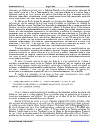 Doctrina Secreta III                           Página 124                   Helena Petronila Blavatski

civilizadas, ese habla mencionada como la Râkshasi Bhâshâ, en las obras antiguas sánscritas. Al
paso que la “crema” de la Cuarta Raza gravitaba más y más hacia el ápice de la evolución física e
intelectual, dejando así como herencia a la naciente Quinta Raza (la Aria), el lenguaje de flexión
altamente desarrollado, el aglutinante decayó y quedó como idioma fósil fragmentario, esparcido
ahora, y casi limitado a las tribus aborígenes de América.
        III. Idiomas de flexión: la raíz del sánscrito, muy erróneamente llamado el “hermano mayor”
del griego, en lugar de su padre, fue la primera lengua, ahora la de los misterios de los Iniciados, de
la Quinta Raza. Las lenguas “Semíticas” son descendientes bastardas de las primeras corrupciones
fonéticas de los hijos mayores del primitivo sánscrito. La Doctrina Oculta no admite divisiones como
la aria y la semítica, y hasta acepta la turania con grandes reservas. Los semitas, especialmene los
árabes, son arios posteriores, degenerados en espiritualidad y perfectos en materialidad. A estos
pertenecen todos los judíos y árabes. Los primeros son una tribu descendiente de los Chandâlas de
la India, los fuera de casta, muchos de ellos exbrahmanes que refugiados en Caldea, Scinde y Aria
(Irán), nacieron efectivamente de su padre A-Bram (No-brahmán), unos 8.000 años antes de Cristo.
Los otros, los árabes, son descendientes de aquellos arios que no quisieron ir a la India cuando la
dispersión de las naciones, algunos de los cuales permanecieron en las fronteras de la misma, en el
Afganistán y Cabul (22) y a lo largo del Oxus, mientras que otros penetraron en Arabia y la
invadieron. Pero esto fue cuando el África se había ya levantado como continente.
       Entretanto, tenemos que seguir tan de cerca como nos lo permita el espacio limitado de que
disponemos, la evolución gradual de las verdaderas especies humanas actuales. en la evolución
bruscamente detenida de ciertas subrazas, y en su forzada y violenta desviación hacia la línea
puramente animal, por medio de cruzamientos artificiales, verdaderamente análogos a la hibridación
que hemos aprendido a utilizar ahora en los reinos vegetal y animal, es donde debemos buscar el
origen de los antropoides.
        En estos monstruos cubiertos de pelo rojo, fruto de la unión antinatural de hombres y
animales, no encarnaron, como vemos, los “Señores de la Sabiduría”. así, por medio de una larga
serie de transformaciones debidas al cruzamiento contra natura -”selección sexual” antinatural- se
originaron en el debido transcurso del tiempo las especies inferiores de la humanidad; mientras que
por ulterior bestialidad y como fruto de sus primeros esfuerzos animales de reproducción,
engendraron una especie que se desarrolló como monos mamíferos edades más tarde (23).
      En cuanto a la separación de los sexos, no tuvo lugar repentinamente, como puede
suponerse. La Naturaleza procede lentamente en todo lo que hace.


37 EL UNO (24) SE CONVIRTIÓ EN DOS; ASÍ TAMBIÉN TODOS LOS SERES VIVOS Y SER-
   PENTEANTES QUE ERAN TODAVÍA UNO, PECES GIGANTESCOS, PÁJAROS Y SER-
   PIENTES CON CABEZAS DE CONCHA.


        Esto se relaciona evidentemente con la llamada edad de los reptiles anfibios, durante la cual
la Ciencia niega que el hombre existiese. Pero ¿qué podían saber los antiguos de los animales y
monstruos antediluvianos prehistóricos? Sin embargo, en el Libro VI de los Comentarios se
encuentra un pasaje que, traducido libremente, dice así:
        Cuando la Tercera se separó y cayó en el pecado engendrando hombres-animales, estos
(los animales) se hicieron feroces, y los hombres y ellos se destruían mutuamente. Hasta entonces,
no existía el pecado; ninguna vida se destruía. Después (de la separación) el Satya (Yuga) terminó.
La eterna primaverea se convirtió en cambio constante y estaciones sucesivas. El frío obligó a los
hombres a construir guaridas y a idear vestidos. El hombre acudió a los Padres superiores (los
Dioses o Ángeles superiores). Los Nirmânakâyas de los Nâgas, las Serpientes sabias y Dragones
de Luz, vinieron, y los precursores de los Iluminados (los Buddhas). Descendieron Reyes Divinos, y
enseñaron a los hombres arte y ciencias; pues el hombre no pudo vivir más tiempo en la primera


Instituto Cultural Quetzalcoatl                                               www.samaelgnosis.net
 