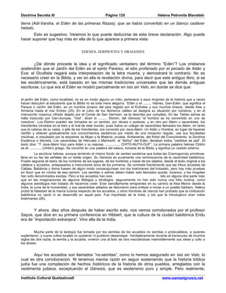 Doctrina Secreta III                                       Página 125                          Helena Petronila Blavatski

tierra (Adi-Varsha, el Edén de las primeras Razas), que se había convertido en un blanco cadáver
helado.
       Esto es sugestivo. Veremos lo que puede deducirse de esta breve declaración. Algo puede
hacer suponer que hay más en ella de lo que aparece a primera vista.


                                          EDENES, SERPIENTES Y DRAGONES


        ¿De dónde procede la idea y el significado verdadero del término “Edén”? Los cristianos
sostendrán que el Jardín del Edén es el santo Paraíso, el sitio profanado por el pecado de Adán y
Eva; el Ocultista negará esta interpretación de la letra muerta, y demostrará lo contrario. No es
necesario creer en la Biblia, y ver en ella la revelación divina, para decir que este antiguo libro, si se
lee esotéricamente, está basado en las mismas tradiciones universales que las demás antiguas
escrituras. Lo que era el Edén se mostró parcialmente en Isis sin Velo, en donde se dice que:


el jardín del Edén, como localidad, no es en modo alguno un mito; pertenece a esos mojones de la historia que a veces
hacen descubrir al estudiante que la Biblia no es toda mera alegoría. “Edén o el ......... hebreo, Gan-Edén, que significa el
Parque o Jardín del Edén, es un nombre arcaico del país regado por el Éufrates y sus muchos brazos, desde Asia y
Armenia hasta el mar Eritreo (25). En el Libro de los Números caldeo se designa su situación por números, y en el
manuscrito rosacruz cifrado dejado por el Conde de San Germain, se le describe por completo. En las Tablas asirias se
halla traducido por Gan-duniyas. “Ved”, dicen lo ......... Elohim, del Génesis “el hombre se ha convertido en uno de
nosotros”. Los Elohim pueden ser tomados en un sentido, por dioses o poderes, y en otro por Aleim o sacerdotes: los
hierofantes iniciados en el bien y el mal de este mundo; pues había un colegio de sacerdotes llamados los Aleim, en tanto
que la cabeza de su casta, o jefe de los hierofantes, era conocido por Java-Aleim. Un Adán u Hombre, en lugar de hacerse
neófito y obtener gradualmente sus conocimientos esotéricos por medio de una iniciación regular, usa sus facultades
intuitivas, e impulsado por la serpiente -la Mujer y la Materia- prueba, ilícitamente, del Árbol del Conocimiento, la Doctrina
Esotérica o Secreta. Los sacerdotes de Hércules o Mel-karth, el “Señor” del Edén, llevaban todos “vestidos de piel”. El
texto dice: “Y Java-Aleim hizo para Adán y su esposa, .............., CHITO-NUTH-OUF”. La primera palabra hebrea Chitón
es el ..............(chitón) griego. Se convirtió en una palabra del eslavo, tomada de la Biblia, y significa un vestido externo.
          La escritura hebrea, aunque teniendo el mismo fondo de verdad esotérica que todas las Cosmogonías primitivas,
lleva en su faz las señales de un doble origen. Su Génesis es puramente una reminiscencia de la cautividad babilónica.
Puede seguirse el rastro de los nombres de los lugares, de los hombres y hasta de los objetos, desde el texto original a los
caldeos y accadios, antepasados e instructores arios de los primeros. Se combate fuertemente que las tribus accadias de
Caldea, Babilonia y Asiria fuesen de algún modo consanguíneas con los brahmanes del Indostán, pero hay más pruebas
en favor que en contra de esa opinión. Los semitas o asirios deben haber sido llamados quizás, turanios, y los mogoles
han sido denominados escitas. Pero si los accadios han exis                                   tido en alguna otra parte más
que en las imaginaciones de algunos filólogos y etnólogos, seguramente no han sido nunca una tribu turania, como
algunos asiriólogos han tratado de hacernos creer. Eran sencillamente emigrantes en su camino al Asia Menor desde la
India, la cuna de la humanidad, y sus sacerdotes adeptos se detuvieron para civilizar e iniciar a un pueblo bárbaro. Halevy
probó la falsedad de la manía turania respecto de los accadios, y otros hombres de ciencia han probado que la civilización
babilónica no nació ni se desarrolló en aquel país. Fue importada de la India, y los que la introdujeron eran indos
brahmanes (26).


       Y ahora, diez años después de haber escrito esto, nos vemos corroborados por el profesor
Sayce, que dice en su primera conferencia en Hibbert, que la cultura de la ciudad babilónica Eridu
era de “importación extranjera”. Vino ella de la India.


          Mucha parte de la teología fue tomada por los semitas de los accadios no semitas o protocaldeos, a quienes
suplantaron, y cuyos cultos locales no quisieron ni pudieron desarraigar. Verdaderamente durante el transcurso de muchos
siglos las dos razas, la semita y la accadia, vivieron una al lado de otra mezclándose insensiblemente sus ideas y culto a
los dioses.


        Aquí los accadios son llamados “no-semitas”, como lo hemos asegurado en Isis sin Velo, lo
cual es otra corroboración. Ni tenemos menos razón en seguir sosteniendo que la historia bíblica
judía fue una compilación de hechos históricos de la historia de otros pueblos, arreglados con la
vestimenta judaica, exceptuando el Génesis, que es esoterismo puro y simple. Pero realmente,

Instituto Cultural Quetzalcoatl                                                                   www.samaelgnosis.net
 