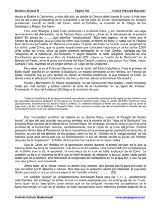 Doctrina Secreta III                                    Página 126                        Helena Petronila Blavatski

desde el Euxino a Cachemira, y más allá aún, es donde la Ciencia debe buscar la cuna (o más bien
una de las cunas principales) de la humanidad y de los hijos de Ad-ah; especialmente en tiempos
posteriores, cuando el Jardín del Ed-en, sobre el Éufrates, se convirtió en el Colegio de los
Astrólogos y Magos, los Aleim.
        Pero este “Colegio” y este Edén pertenecen a la Quinta Raza, y son simplemente una vaga
reminiscencia del Âdi-Varsha, de la Tercera Raza primitiva. ¿Cuál es la etimología de la palabra
Edén? En griego es ........., que significa “voluptuosidad”. Bajo este aspecto no es mejor que el
Olimpo de los griegos, que el Cielo de Indra, que Svarga, el Monte de Meru, y hasta que el Paraíso
lleno de huries prometido por Mahoma a los fieles. El jardín del Edén no ha sido nunca propiedad de
los judíos; pues China, que no puede sospecharse que conociese nada acerca de los judíos 2.000
años antes de Cristo, tenía un jardín primitivo semejante en el Asia Central, habitado por los
“Dragones de la Sabiduría”, los Iniciados. Y según Klaproth, la carta jeroglífica copiada de una
Enciclopedia japonesa en el libro de Foekoue-ki (27), coloca su “Jardín de la Sabiduría” en la
Meseta de Pamir, como el punto culminante del Asia Central, muestra a los cuatro ríos, Oxus, Indus,
Ganges y Silo, fluyendo de un origen común, el “Lago de los Dragones”.
       Pero éste no es el Edén del Génesis; ni es el Jardín del Edén Kabalístico. Pues el primero -el
Edén Illaah- signifia en un sentido la Sabiduría, un estado semejante al del Nirvâna, un Paraíso de
Dicha; mientras que en otro sentido se refiere al Hombre Intelectual, el que contiene el Edén, en
donde crece el Árbol del Conocimiento del bien y del mal, siendo el hombre el Conocedor.
      Renán y Barthélemy St. Hilaire, basándose “en las inducciones más sólidas”, creen imposible
dudar por más tiempo, y ambos colocan la cuna de la Humanidad “en la región del Timaus”.
Finalmente, el Journal Asiatique (28) llega a la conlusión de que:


         Todas las tradiciones de la especie humana que colocan a las familias primitivas en la región en que nacieron nos
las presentan agrupadas alrededor de los países en donde la tradición judía coloca el Jardín del Edén; donde los Arios
(Zoroastrianos) establecieron su Airyana Vaéjô o el Meru (?). Hállanse limitados al Norte con los países que se juntan al
Lago Aral, y al Sur con el Baltistán, o Pequeño Tibet. Todo concurre a probar que allí se encontraba la morada de esa
humanidad primitiva de la cual debemos proceder.


        Esa “humanidad primitiva” se hallaba en su Quinta Raza, cuando el “Dragón de Cuatro
bocas”, el lago del cual quedan muy pocas señales, era la morada de los “Hijos de la Sabiduría”, los
primeros Hijos nacidos de la Mente de la Tercera Raza. Sin embargo, no era la única cuna ni la cuna
primitiva de la humanidad, aunque, verdaderamente, era la copia de la cuna del primer Hombre
pensador divino. Era el Paradesha, la tierra montañosa de la primera gente que habló el sánscrito, el
Hedone, el país de las delicias de los griegos, pero no era la “Glorieta de la Voluptuosidad” de los
caldeos, pues esta última sólo fue su reminiscencia; ni fue allí donde ocurrió la Caída del Hombre
después de la “separación”. El Edén de los judíos fue copiado de la copia caldea.
       Que la Caída del Hombre en la generación ocurrió durante el primer período de lo que la
Ciencia llama los tiempos mesozoicos, o la época de los reptiles, está evidenciado por la fraseología
de la Biblia acerca de la serpiente, la naturaleza de la cual se halla explicada en el Zohar. La
cuestión no es si el incidente de Eva con el reptil tentador es alegórico o textual, pues nadie puede
dudar que es lo primero, sino demostrar la antigüedad del simbolismo en su propia faz, y que no era
una idea judaica, sino universal.
        Ahora bien; en el Zohar vemos un aserto muy extraño, que parece hecho para provocar la
risa del lector por lo absurdo y ridículo. Nos dice que la serpiente usada por Shamael, el supuesto
Satán, para seducir a Eva, era una especie de “camello volador”, ............ (29).
       Un “camello volador” es verdaderamente demasiado hasta para los F. R. S. (académicos)
más liberales. Sin embargo, el Zohar, el cual no puede esperarse que use el lenguaje de un Cuvier,
tenía razón en su descripción; pues vemos que en los antiguos manuscritos zoroastrianos se le
llama Aschmogh, el cual, en el Avesta, se halla representado como habiendo perdido después de la


Instituto Cultural Quetzalcoatl                                                              www.samaelgnosis.net
 