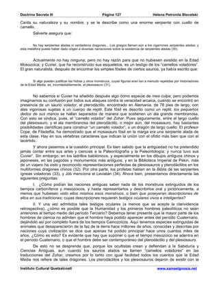 Doctrina Secreta III                                    Página 127                         Helena Petronila Blavatski

Caída su naturaleza y su nombre, y se le describe como una enorme serpiente con cuello de
camello.
        Salverte asegura que:


        No hay serpientes aladas ni verdaderos dragones... Los griegos llaman aún a los cigarrones serpientes aladas, y
esta metáfora puede haber dado origen a diversas narraciones sobre la existencia de serpientes aladas (30).


       Actualmente no hay ninguna; pero no hay razón para que no hubiesen existido en la Edad
Mosozoica; y Cuvier, que ha reconstruido sus esqueletos, es un testigo de los “camellos voladores”.
El gran naturalista, después de encontrar los simples fósiles de ciertos saurios, ya había escrito que:


        Si algo pueden justificar las hidras y otros monstruos, cuyas figuras eran tan a menudo repetidas por historiadores
de la Edad Media, es, incontestablemente, el plesiosauro (31).


        No sabemos si Cuvier ha añadido después algo como especie de mea culpa; pero podemos
imaginarnos su confusión por todos sus ataques contra la veracidad arcaica, cuando se encontró en
presencia de un saurio volador, el pterodáctilo, encontrado en Alemania, de 78 pies de largo, con
alas vigorosas sujetas a un cuerpo de reptil. Este fósil es descrito como un reptil; los pequeños
dedos de sus manos se hallan separados de manera que sostienen un ala grande membranosa.
Con esto se vindica, pues, el “camello volador” del Zohar. Pues seguramente, entre el largo cuello
del plesiosauro, y el ala membranosa del pterodáctilo, o mejor aún, del mosasauro, hay bastantes
posibilidades científicas para construir “un camello volador”, o un dragón de largo cuello. El profesor
Cope, de Filadelfia, ha demostrado que el mosasauro fósil en la marga era una serpiente alada de
esta clase. Hay en sus vértebras caracteres que indican la unión con el ofidio más bien que con el
lacértido.
        Y ahora pasemos a la cuestión principal. Es bien sabido que la antigüedad no ha pretendido
jamás contar entre sus artes y ciencias a la Paleontografía y la Paleontología; y nunca tuvo sus
Cuvier”. Sin embargo, en los ladrillos babilónicos, y especialmente en los dibujos antiguos chinos y
japoneses, en las pagodas y monumentos más antiguos, y en la Biblioteca Imperial de Pekin, más
de un viajero ha visto y reconocido representaciones perfectas de plesiosauros y pterodáctilos en los
multiformes dragones chinos (32). Por otra parte, los profetas hablan en la Biblia de las serpientes
ígneas voladoras (33), y Job menciona el Leviatán (34). Ahora bien, presentamos directamente las
siguientes preguntas:
        I. ¿Cómo podían las naciones antiguas saber nada de los monstruos extinguidos de los
tiempos carboníferos y mesozoicos, y hasta representarlos y describirlos oral y pictóricamente, a
menos que hubiesen visto ellos mismos esos monstruos, o bien que poseyeran descripciones de
ellos en sus tradiciones; cuyas descripciones requieren testigos oculares vivos e inteligentes?
        II. Y una vez admitidos tales testigos oculares (a menos que se acepte la clarividencia
retrospectiva), ¿cómo es posible que la Humanidad y los primeros hombres paleolíticos no sean
anteriores al tiempo medio del período Terciario? Debemos tener presente que la mayor parte de los
hombres de ciencia no admiten que el hombre haya podido aparecer antes del período Cuaternario,
dejándolo así por completo fuera de los tiempos Cainozoicos. Aquí tenemos especies extinguidas de
animales que desaparecieron de la faz de la tierra hace millones de años, conocidas y descritas por
naciones cuya civilización se dice que apenas ha podido principiar hace unos cuantos miles de
años. ¿Cómo es esto? Es evidente que hay que suponer o que el tiempo mesozoico se adentra en
el período Cuaternario, o que el hombre debe ser contemporáneo del pterodáctilo y del plesiosauro.
       De esto no se desprende que, porque los ocultistas crean y defiendan a la Sabiduría y
Ciencias Antiguas, aun cuando los saurios alados se llamen “camellos voladores” en las
traducciones del Zohar, creamos por lo tanto con igual facilidad todos los cuentos que la Edad
Media nos refiere de tales dragones. Los pterodáctilos y los plesiosauros dejaron de existir con la

Instituto Cultural Quetzalcoatl                                                               www.samaelgnosis.net
 