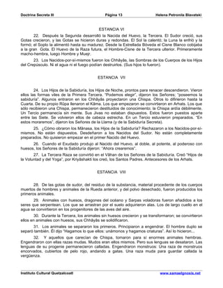 Doctrina Secreta III                          Página 13                    Helena Petronila Blavatski


                                           ESTANCIA VI
       22. Después la Segunda desarrolló la Nacida del Huevo, la Tercera. El Sudor creció, sus
Gotas crecieron, y las Gotas se hicieron duras y redondas. El Sol la calentó; la Luna la enfrió y la
formó; el Soplo la alimentó hasta su madurez. Desde la Estrellada Bóveda el Cisne Blanco cobijaba
a la gran Gota. El Huevo de la Raza futura, el Hombre-Cisne de la Tercera ulterior. Primeramente
macho-hembra, luego Hombre y Muejr.
       23. Los Nacidos-por-sí-mismos fueron los Chhâyâs, las Sombras de los Cuerpos de los Hijos
del Crepúsculo. Ni el agua ni el fuego podían destruirlos. (Sus hijos lo fueron).


                                          ESTANCIA VII


        24. Los Hijos de la Sabiduría, los Hijos de Noche, prontos para renacer descendieron. Vieron
ellos las formas viles de la Primera Tercera. “Podemos elegir”, dijeron los Señores; “poseemos la
sabiduría”. Algunos entraron en los Chhâyâs proyectaron una Chispa. Otros lo difirieron hasta la
Cuarta. De su propio Rûpa llenaron el Kâma. Los que empezaron se convirtieron en Arhats. Los que
sólo recibieron una Chispa, permanecieron destituidos de conocimiento; la Chispa ardía débilmente.
Un Tercio permanecía sin mente. Sus Jivas no estaban dispuestos. Estos fueron puestos aparte
entre las Siete. Se volvieron ellos de cabeza estrecha. En un Tercio estuvieron preparados. “En
estos moraremos”, dijeron los Señores de la Llama (y de la Sabiduría Secreta).
       25. ¿Cómo obraron los Mânasa, los Hijos de la Sabiduría? Rechazaron a los Nacidos-por-sí-
mismos. No están dispuestos. Desdeñaron a los Nacidos del Sudor. No están completamente
preparados. No quisieron empezar en el primer Nacido del Huevo.
      26. Cuando el Exudado produjo al Nacido del Huevo, al doble, al potente, al poderoso con
huesos, los Señores de la Sabiduría dijeron: “Ahora crearemos”.
       27. La Tercera Raza se convirtió en el Vâhan de los Señores de la Sabiduría. Creó “Hijos de
la Voluntad y del Yoga”, por Kriyâshakti los creó, los Santos Padres. Antecesores de los Arhats.


                                          ESTANCIA VIII


       28. De las gotas de sudor, del residuo de la substancia, material procedente de los cuerpos
muertos de hombres y animales de la Rueda anterior, y del polvo desechado, fueron producidos los
primeros animales.
       29. Animales con huesos, dragones del océano y Sarpas voladoras fueron añadidos a los
seres que serpentean. Los que se arrastran por el suelo adquirieron alas. Los de largo cuello en el
agua se convirtieron en los progenitores de las aves del aire.
        30. Durante la Tercera, los animales sin huesos crecieron y se transformaron; se convirtieron
ellos en animales con huesos, sus Chhâyâs se solidificaron.
      31. Los animales se separaron los primeros. Principiaron a engendrar. El hombre duplo se
separó también. Él dijo “Hagamos lo que ellos: unámonos y hagamos criaturas”. Así lo hicieron...
      32. Y aquellos que carecían de Chispa, tomaron para sí enormes animales hembras.
Engendraron con ellas razas mudas. Mudos eran ellos mismos. Pero sus lenguas se desataron. Las
lenguas de su progenie permanecieron calladas. Engendraron monstruos: Una raza de monstruos
encorvados, cubiertos de pelo rojo, andando a gatas. Una raza muda para guardar callada la
vergüenza.



Instituto Cultural Quetzalcoatl                                              www.samaelgnosis.net
 