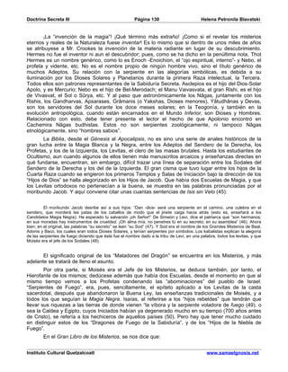Doctrina Secreta III                                    Página 130                          Helena Petronila Blavatski


        ¡La “invención de la magia”! ¡Qué término más extraño! ¡Como si el revelar los misterios
eternos y reales de la Naturaleza fuese inventar! Es lo mismo que si dentro de unos miles de años
se atribuyese a Mr. Crookes la invención de la materia radiante en lugar de su descubrimiento.
Hermes no fue el inventor ni aun el descubridor; pues, como se ha dicho en la penúltima nota, Thot
Hermes es un nombre genérico, como lo es Enoch -Enoichion, el “ojo espiritual, interno”- y Nebo, el
profeta y vidente, etc. No es el nombre propio de ningún hombre vivo, sino el título genérico de
muchos Adeptos. Su relación con la serpiente en las alegorías simbólicas, es debida a su
iluminación por los Dioses Solares y Planetarios durante la primera Raza intelectual, la Tercera.
Todos ellos son patrones representantes de la Sabiduría Secreta. Asclepios es el hijo del Dios-Solar
Apolo, y es Mercurio; Nebo es el hijo de Bel-Merodach; el Manu Vaivasvata, el gran Rishi, es el hijo
de Vivasvat, el Sol o Sûrya, etc. Y al paso que astronómicamente los Nâgas, juntamente con los
Rishis, los Gandharvas, Apsarases, Grâmanis (o Yakshas, Dioses menores), Yâtudhânas y Devas,
son los servidores del Sol durante los doce meses solares; en la Teogonía, y también en la
evolución antropológica, cuando están encarnados en el Mundo Inferior, son Dioses y Hombres.
Relacionado con esto, debe tener presente el lector el hecho de que Apolonio encontró en
Cachemira Nâgas budhistas. Estos no son serpientes zoológicamente, ni tampoco Nâgas
etnológicamente, sino “hombres sabios”.
        La Biblia, desde el Génesis al Apocalipsis, no es sino una serie de anales históricos de la
gran lucha entre la Magia Blanca y la Negra, entre los Adeptos del Sendero de la Derecha, los
Profetas, y los de la Izquierda, los Levitas, el clero de las masas brutales. Hasta los estudiantes de
Ocultismo, aun cuando algunos de ellos tienen más manuscritos arcaicos y enseñanzas directas en
qué fundarse, encuentran, sin embargo, difícil trazar una línea de separación entre los Sodales del
Sendero de la Derecha y los del de la Izquierda. El gran cisma que tuvo lugar entre los hijos de la
Cuarta Raza cuando se erigieron los primeros Templos y Salas de Iniciación bajo la dirección de los
“Hijos de Dios” se halla alegorizado en los Hijos de Jacob. Que había dos Escuelas de Magia, y que
los Levitas ortodoxos no pertenecían a la buena, se muestra en las palabras pronunciadas por el
moribundo Jacob. Y aquí conviene citar unas cuantas sentencias de Isis sin Velo (45):


         El moribundo Jacob desribe así a sus hijos: “Dan -dice- será una serpiente en el camino, una culebra en el
sendero, que morderá las patas de los caballos de modo que el jinete caiga hacia atrás (esto es, enseñará a los
Candidatos Magia Negra). He esperado tu salvación ¡oh Señor!” De Simeón y Levi, dice el patriarca que “son hermanos;
en sus moradas hay instrumentos de crueldad. ¡Oh alma mía, no penetres tú en su secreto; en su asamblea” (46). Ahora
bien; en el original, las palabras “su secreto” se leen “su Sod” (47). Y Sod era el nombre de los Grandes Misterios de Baal,
Adonis y Baco, los cuales eran todos Dioses Solares, y tenían serpientes por símbolos. Los kabalistas explican la alegoría
de las serpientes de fuego diciendo que éste fue el nombre dado a la tribu de Levi, en una palabra, todos los levitas, y que
Moisés era el jefe de los Sodales (48).


       El significado original de los “Matadores del Dragón” se encuentra en los Misterios, y más
adelante se tratará de lleno el asunto.
        Por otra parte, si Moisés era el Jefe de los Misterios, se deduce también, por tanto, el
Hierofante de los mismos; dedúcese además que había dos Escuelas, desde el momento en que al
mismo tiempo vemos a los Profetas condenando las “abominaciones” del pueblo de Israel.
“Serpientes de Fuego”, era, pues, sencillamente, el epíteto aplicado a los Levitas de la casta
sacerdotal, después que abandonaron la Buena Ley, las enseñanzas tradicionales de Moisés, y a
todos los que seguían la Magia Negra. Isaías, al referirse a los “hijos rebeldes” que tendrán que
llevar sus riquezas a las tierras de donde vienen “la víbora y la serpiente voladora de fuego (49), o
sea la Caldea y Egipto, cuyos Iniciados habían ya degenerado mucho en su tiempo (700 años antes
de Cristo), se refería a los hechiceros de aquellos países (50). Pero hay que tener mucho cuidado
en distinguir estos de los “Dragones de Fuego de la Sabiduría”, y de los “Hijos de la Niebla de
Fuego”.
        En el Gran Libro de los Misterios, se nos dice que:


Instituto Cultural Quetzalcoatl                                                                www.samaelgnosis.net
 